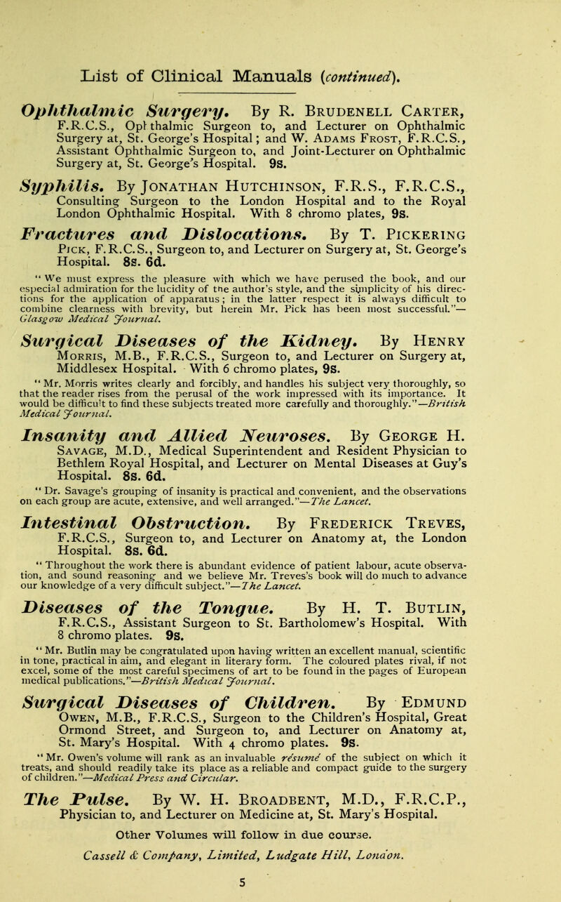 List of Clinical Manuals (continued). Ophthalmic Surgery. By R. Brudenell Carter, F.R.C.S., Ophthalmic Surgeon to, and Lecturer on Ophthalmic Surgery at, St. George's Hospital; and W. Adams Frost, F.R.C.S., Assistant Ophthalmic Surgeon to, and Joint-Lecturer on Ophthalmic Surgery at, St. George's Hospital. 9S. Syphilis. By Jonathan Hutchinson, F.R.S., F.R.C.S., Consulting Surgeon to the London Hospital and to the Royal London Ophthalmic Hospital. With 8 chromo plates, 9s. Fractures and Dislocations. By T. Pickering Pjck, F.R.C.S., Surgeon to, and Lecturer on Surgery at, St. George's Hospital. 8S. 6d.  We must express the pleasure with which we have perused the book, and our especial admiration for the lucidity of the author's style, and the simplicity of his direc- tions for the application of apparatus; in the latter respect it is always difficult to combine clearness with brevity, but herein Mr. Pick has been most successful.— Glasgow Medical Journal. Surgical Diseases of the Kidney. By Henry Morris, M.B., F.R.C.S., Surgeon to, and Lecturer on Surgery at, Middlesex Hospital. With 6 chromo plates, 9S.  Mr. Morris writes clearly and forcibly, and handles his subject very thoroughly, so that the reader rises from the perusal of the work impressed with its importance. It would be difficult to find these subjects treated more carefully and thoroughly.— British Medical Journal. Insanity and Allied Neuroses. By George H. Savage, M.D., Medical Superintendent and Resident Physician to Bethlern Royal Hospital, and Lecturer on Mental Diseases at Guy's Hospital. 8S. 6d.  Dr. Savage's grouping of insanity is practical and convenient, and the observations on each group are acute, extensive, and well arranged.— The Lancet. Intestinal Obstruction. By Frederick Treves, F.R.C.S., Surgeon to, and Lecturer on Anatomy at, the London Hospital. 8S. 6d.  Throughout the work there is abundant evidence of patient labour, acute observa- tion, and sound reasoning and we believe Mr. Treves's book will do much to advance our knowledge of a very difficult subject.— The Lancet. Diseases of the Tongue. By H. T. Butlin, F.R.C.S., Assistant Surgeon to St. Bartholomew's Hospital. With 8 chromo plates. 9s.  Mr. Butlin may be congratulated upon having written an excellent manual, scientific in tone, practical in aim, and elegant in literary form. The coloured plates rival, if not excel, some of the most careful specimens of art to be found in the pages of European medical publications.—British Medical Jotirnal. Surgical Diseases of Children. By Edmund Owen, M.B., F.R.C.S., Surgeon to the Children's Hospital, Great Ormond Street, and Surgeon to, and Lecturer on Anatomy at, St. Mary's Hospital. With 4 chromo plates. 9s.  Mr. Owen's volume will rank as an invaluable re'sume' of the subject on which it treats, and should readily take its place as a reliable and compact guide to the surgery of children.—Medical Press and Circular. The rulse. By W. H. Broadbent, M.D., F.R.C.P., Physician to, and Lecturer on Medicine at, St. Mary's Hospital. Other Volumes will follow in due course. Cassell & Company, Limited, Ludgate Hill, London.