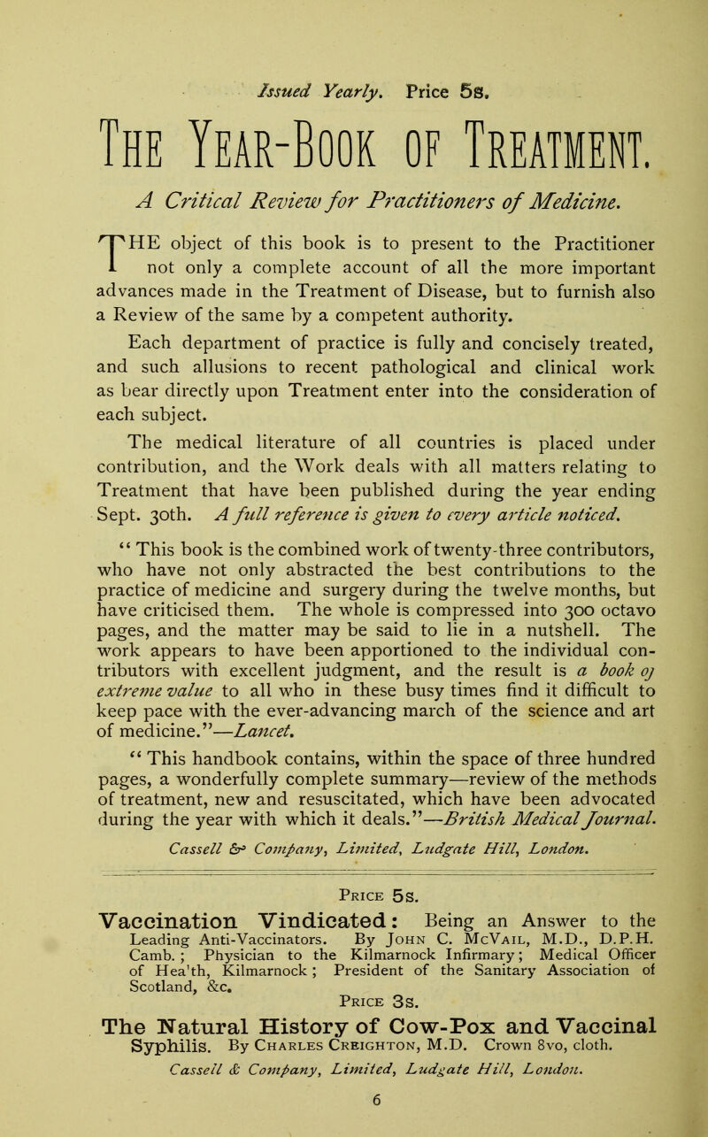 Issued Yearly, Price 5s. The Year-Book of Treatment. A Critical Review for Practitioners of Medicine. THE object of this book is to present to the Practitioner not only a complete account of all the more important advances made in the Treatment of Disease, but to furnish also a Review of the same by a competent authority. Each department of practice is fully and concisely treated, and such allusions to recent pathological and clinical work as bear directly upon Treatment enter into the consideration of each subject. The medical literature of all countries is placed under contribution, and the Work deals with all matters relating to Treatment that have been published during the year ending Sept. 30th. A full reference is given to every article noticed.  This book is the combined work of twenty-three contributors, who have not only abstracted the best contributions to the practice of medicine and surgery during the twelve months, but have criticised them. The whole is compressed into 300 octavo pages, and the matter may be said to lie in a nutshell. The work appears to have been apportioned to the individual con- tributors with excellent judgment, and the result is a book oj extreme value to all who in these busy times find it difficult to keep pace with the ever-advancing march of the science and art of medicine.—Lancet.  This handbook contains, within the space of three hundred pages, a wonderfully complete summary—review of the methods of treatment, new and resuscitated, which have been advocated during the year with which it deals.—British Medical Journal. Cassell £r> Company, Limited, Ludgate Hill, London. Price 5s. Vaccination Vindicated: Being an Answer to the Leading Anti-Vaccinators. By John C. McVail, M.D., D.P.H. Camb. ; Physician to the Kilmarnock Infirmary; Medical Officer of Hea'th, Kilmarnock ; President of the Sanitary Association of Scotland, &c. Price 3s. The Natural History of Cow-Pox and Vaccinal Syphilis. By Charles Creighton, M.D. Crown 8vo, cloth. Cassell & Company, Limited, Ludgate Hill, London.