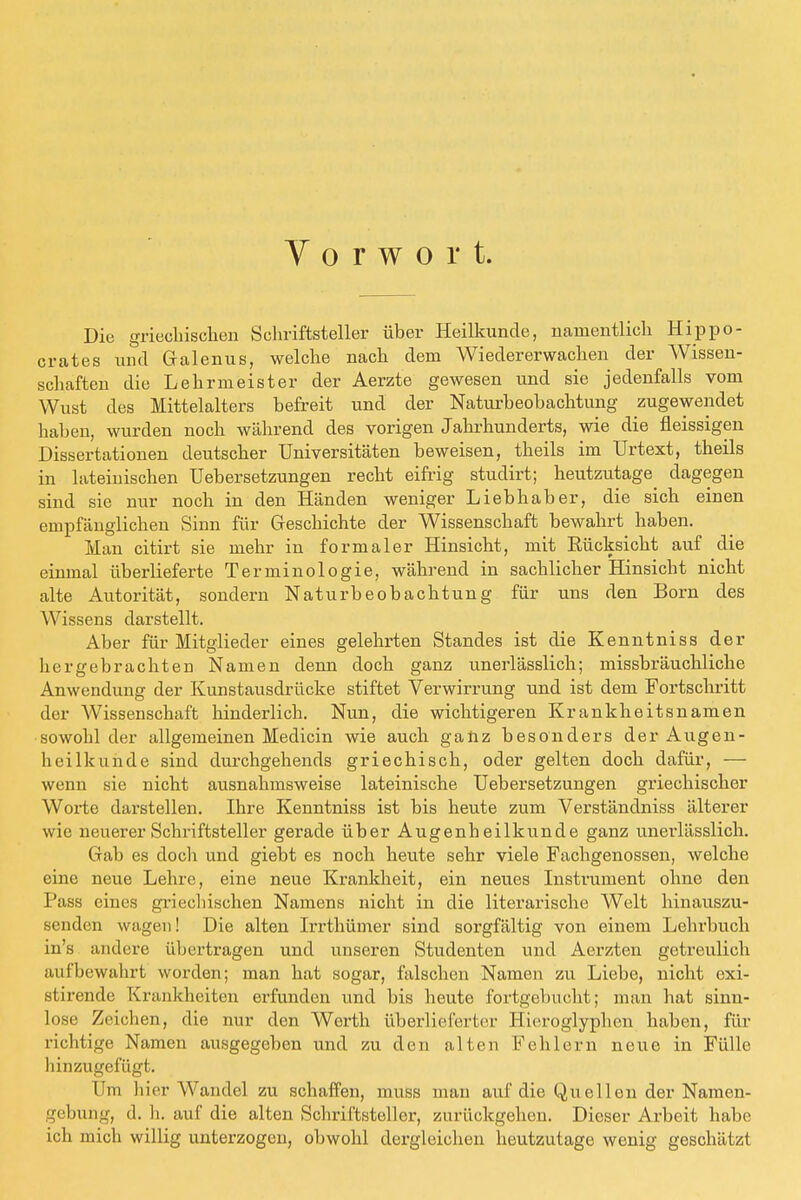 Vorwort. Die griechischen Schriftsteller über Heilkunde, namentlich Hippo- crates und Galenus, welche nach dem Wiedererwachen der Wissen- schaften die Lehrmeister der Aerzte gewesen und sie jedenfalls vom Wust des Mittelalters befreit und der Naturbeobachtung zugewendet haben, wurden noch während des vorigen Jahrhunderts, wie die fleissigen Dissertationen deutscher Universitäten beweisen, theils im Urtext, theils in lateinischen Uebersetzungen recht eifrig studirt; heutzutage dagegen sind sie nur noch in den Händen weniger Liebhaber, die sich einen empfänglichen Sinn für Geschichte der Wissenschaft bewahrt haben. Man citirt sie mehr in formaler Hinsicht, mit Kücksicht auf die einmal überlieferte Terminologie, während in sachlicher Hinsicht nicht alte Autorität, sondern Naturbeobachtung für uns den Born des Wissens darstellt. Aber für Mitglieder eines gelehrten Standes ist die Kenntniss der hergebrachten Namen denn doch ganz unerlässlich; missbräuchliche Anwendung der Kunstausdrücke stiftet Verwirrung und ist dem Fortschritt der Wissenschaft hinderlich. Nun, die wichtigeren Krankheitsnamen sowohl der allgemeinen Medicin wie auch ganz besonders der Augen- heilkunde sind durchgehends griechisch, oder gelten doch dafür, — wenn sie nicht ausnahmsweise lateinische Uebersetzungen griechischer Worte darstellen. Ihre Kenntniss ist bis heute zum Verständniss älterer wie neuerer Schriftsteller gerade über Augenheilkunde ganz unerlässlich. Gab es docli und giebt es noch heute sehr viele Fachgenossen, welche eine neue Lehre, eine neue Krankheit, ein neues Instrument ohne den Pass eines griechischen Namens nicht in die literarische Welt hinauszu- senden wagen! Die alten Irrthümer sind sorgfältig von einem Lehrbuch in's andere übertragen und unseren Studenten und Aerzten getreulich aufbewahrt worden; man hat sogar, falschen Namen zu Liebe, nicht exi- stirende Krankheiten erfunden und bis heute fortgebucht; man hat sinn- lose Zeichen, die nur den Werth überlieferter Hieroglyphen haben, für richtige Namen ausgegeben und zu den alten Fehlern neue in Fülle hinzugefügt. Um hier Wandel zu schaffen, muss mau auf die Quellen der Namen- gebung, d. h. auf die alten Schriftsteller, zurückgehen. Dieser Arbeit habe ich mich willig unterzogen, obwohl dergleichen heutzutage wenig geschätzt