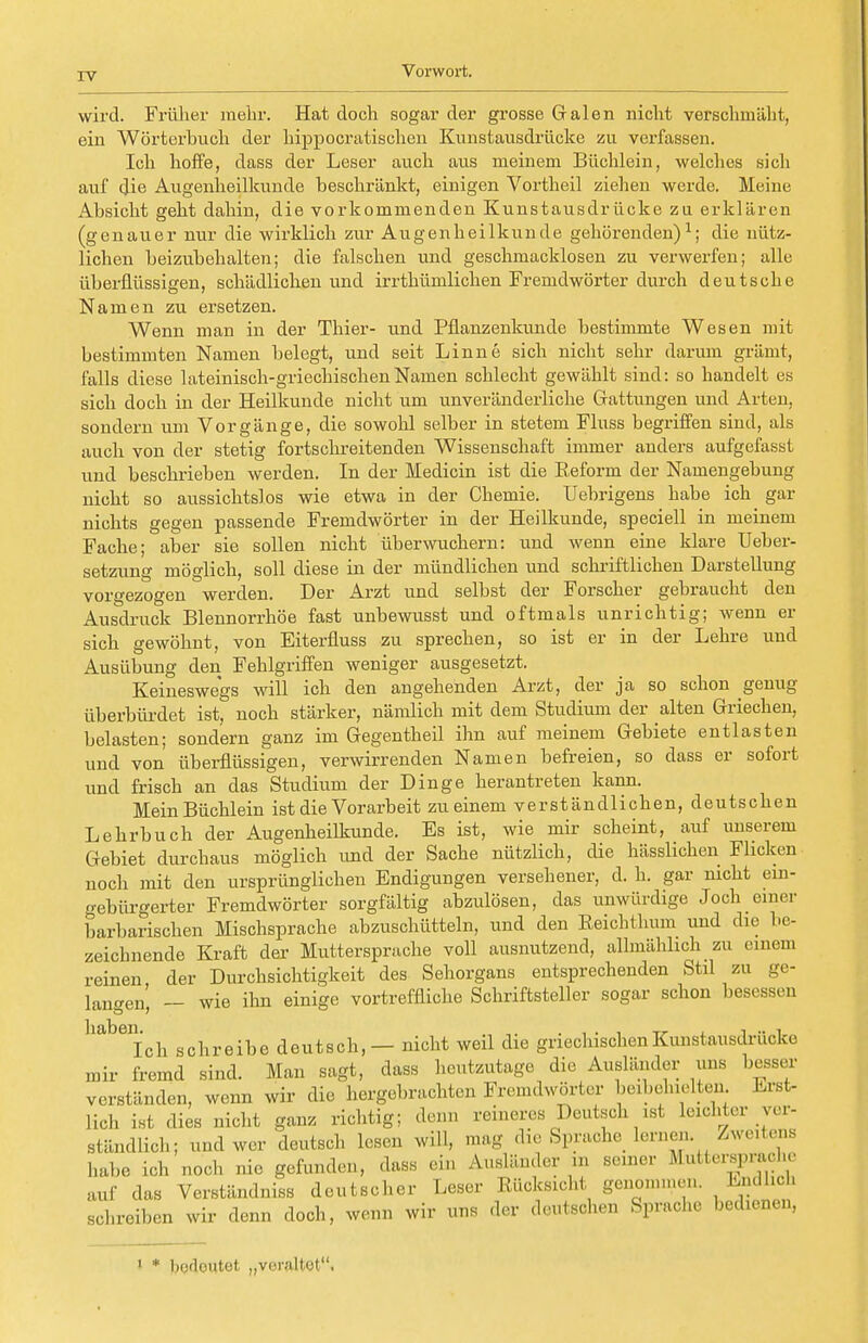 wird. Früher mehr. Hat doch sogar der grosse Galen nicht verschmäht, ein Wörterbuch der hippocratischen Kunstausdrücke zu verfassen. Ich hoffe, dass der Leser auch aus meinem Büchlein, welches sich auf die Augenheilkunde beschränkt, einigen Vortheil ziehen werde. Meine Absicht gebt dahin, die vorkommenden Kunstausdrücke zu erklären (genauer nur die wirklich zur Augenheilkunde gehörenden)1; die nütz- lichen beizubehalten; die falschen und geschmacklosen zu verwerfen; alle überflüssigen, schädlichen und irrthümlichen Fremdwörter durch deutsche Namen zu ersetzen. Wenn man in der Thier- und Pflanzenkunde bestimmte Wesen mit bestimmten Namen belegt, und seit Linne sich nicht sehr darum grämt, falls diese lateinisch-griechischen Namen schlecht gewählt sind: so handelt es sich doch in der Heilkunde nicht um unveränderliche Gattungen und Arten, sondern um Vorgänge, die sowohl selber in stetem Fluss begriffen sind, als auch von der stetig fortschreitenden Wissenschaft immer anders aufgefasst und beschrieben werden. In der Medicin ist die Reform der Namengebung nicht so aussichtslos wie etwa in der Chemie. Uebrigens habe ich gar nichts gegen passende Fremdwörter in der Heilkunde, speciell in meinem Fache; aber sie sollen nicht überwuchern: und wenn eine klare Ueber- setzung möglich, soll diese in der mündlichen und schriftlichen Darstellung vorgezogen werden. Der Arzt und selbst der Forscher gebraucht den Ausdruck Blennorrhoe fast unbewusst und oftmals unrichtig; wenn er sich gewöhnt, von Eiterfluss zu sprechen, so ist er in der Lehre und Ausübung den Fehlgriffen weniger ausgesetzt. Keineswegs will ich den angehenden Arzt, der ja so schon genug überbürdet ist, noch stärker, nämlich mit dem Studium der alten Griechen, belasten; sondern ganz im Gegentheil ihn auf meinem Gebiete entlasten und von überflüssigen, verwirrenden Namen befreien, so dass er sofort und frisch an das Studium der Dinge herantreten kann. Mein Büchlein ist die Vorarbeit zu einem verständlichen, deutschen Lehrbuch der Augenheilkunde. Es ist, wie mir scheint, auf unserem Gebiet durchaus möglich und der Sache nützlich, die hässlichen Flicken noch mit den ursprünglichen Endigungen versehener, d. h. gar nicht ein- n-ebürgerter Fremdwörter sorgfältig abzulösen, das unwürdige Joch einer barbarischen Mischsprache abzuschütteln, und den Reichthum und die be- zeichnende Kraft der Muttersprache voll ausnutzend, allmählich zu einem reinen, der Durchsichtigkeit des Sehorgans entsprechenden Stil zu ge- langen, - wie ihn einige vortreffliche Schriftsteller sogar schon besessen liabeich schreibe deutsch, — nicht weil die griechischenKunstausdriicke mir fremd sind. Man sagt, dass heutzutage die Ausländer uns besser verständen, wenn wir die hergebrachten Fremdwörter beibehielten. Erst- lieh ist dies nicht ganz richtig; denn reineres Deutsch ist leichter ver- ständlich; und wer deutsch lesen will, mag die Sprache lernen. Zweitens habe ich noch nie gefunden, dass ein Ausländer ... semer Muttersprache auf das Verständnis* deutscher Leser Rücksicht gern........... Kndhcl. schreiben wir denn doch, wenn wir uns der deutschen Sprache bedienen, 1 * bedeutet „veraltet.