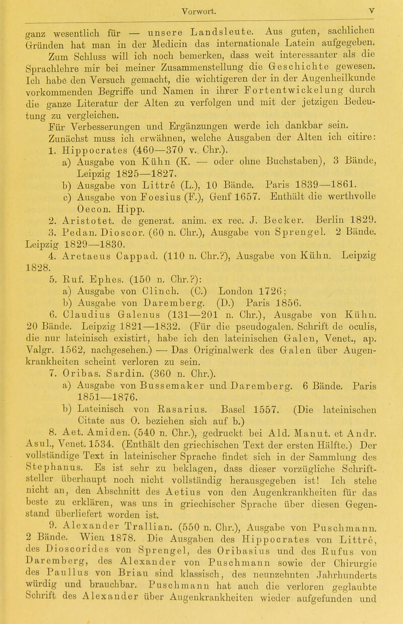 ganz wesentlich für — unsere Landsleute. Aus guten, sachlichen Gründen hat man in der Medicin das internationale Latein aufgegeben. Zum Schluss will ich noch bemerken, dass weit interessanter als die Sprachlehre mir bei meiner Zusammenstellung die Geschichte gewesen. Ich habe den Versuch gemacht, die wichtigeren der in der Augenheilkunde vorkommenden Begriffe und Namen in ihrer Fortentwickelung durch die ganze Literatur der Alten zu verfolgen und mit der jetzigen Bedeu- tung zu vergleichen. Für Verbesserungen und Ergänzungen werde ich dankbar sein. Zunächst muss ich erwähnen, welche Ausgaben der Alten ich citire: 1. Hippocrates (460—370 v. Chr.). a) Ausgabe von Kühn (K. — oder ohne Buchstaben), 3 Bände, Leipzig 1825—1827. b) Ausgabe von Littre (L.), 10 Bände. Paris 1839—1861. c) Ausgabe von Foesius (F.), Genf 1657. Enthält die werthvolle Oecon. Hipp. 2. Aristotet. de generat. anim. ex rec. J. Becker. Berlin 1829. 3. Pedan. Dioscor. (60 n. Chr.), Ausgabe von Sprengel. 2 Bände. Leipzig 1829—1830. 4. Aretaeus Cappad. (110 n. Chr.?), Ausgabe von Kühn. Leipzig 1828. 5. Ruf. Ephes. (150 n. Chr.?): a) Ausgabe von Clinch. (C.) London 1726; b) Ausgabe von Daremberg. (D.) Paris 1856. 6. Claudius Galenus (131—201 n. Chr.), Ausgabe von Kühn. 20 Bände. Leipzig 1821—1832. (Für die pseudogalen. Schrift de oculis, die nur lateinisch existirt, habe ich den lateinischen Galen, Venet., ap. Valgr. 1562, nachgesehen.) — Das Originalwerk des Galen über Augen- krankheiten scheint verloren zu sein. 7. Oribas. Sardin. (360 n. Chr.). a) Ausgabe von Bussemaker und Daremberg. 6 Bände. Paris 1851—1876. b) Lateinisch von Easarius. Basel 1557. (Die lateinischen Citate aus O. beziehen sich auf b.) 8. Aet. Amiden. (540 n. Chr.), gedruckt bei Aid. Manut. et Andr. Asul., Venet. 1534. (Enthält den griechischen Text der ersten Hälfte.) Der vollständige Text in lateinischer Sprache findet sich in der Sammlung des Stephanus. Es ist sehr zu beklagen, dass dieser vorzügliche Schrift- steller überhaupt noch nicht vollständig herausgegeben ist! Ich stehe nicht an, den Abschnitt des Aetius von den Augenkrankheiten für das beste zu erklären, was uns in griechischer Sprache über diesen Gegen- stand überliefert worden ist. 9. Alexander Trallian. (550 n. Chr.), Ausgabe von Puschmann. 2 Bände. Wien 1878. Die Ausgaben des Hi ppoerates von Littre'. des Dioscorides von Sprengel, des Oribasius und des Rufus von Daremberg, des Alexander von Puschmann sowie der Chirurgie des Paullus von Briau sind klassisch, des neunzehnten Jahrhunderts würdig und brauchbar. Puschmann hat auch die verloren geglaubte Schrift des Alexander über Augenkrankheiten wieder aufgefunden und