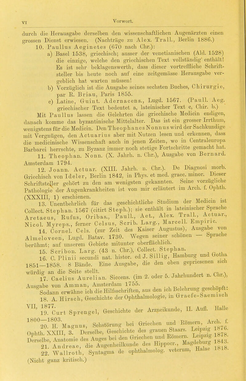 durch die Herausgabe derselben den wissenschaftlichen Augenärzten einen grossen Dienst erwiesen. (Nachträge zu Alex. Trall., Berlin 1886.) 10. Paullus Aeginetes (670 nach Chr.): a) Basel 1538, griechisch; ausser der venetianischen (Aid. 1528) die einzige, welche den griechischen Text vollständig' enthält! Es ist sehr beklagenswerth, dass dieser vortreffliche Schrift- steller bis heute noch auf eine zeitgemässe Herausgabe ver- geblich hat warten müssen! b) Vorzüglich ist die Ausgabe seines sechsten Buches, Chirurgie, par R. Briau, Paris 1855. c) Latine, Guint. Adernacens., Lugd. 1567. (Pauli. Aeg. griechischer Text bedeutet a, lateinischer Text c, Chir. b.) Mit Paullus lassen die Gelehrten die griechische Medicin endigen, danach komme das byzantinische Mittelalter. Das ist ein grosser Irrthum, wenigstens für die Medicin. Den TheophanesNonnus wird der Sachkundige mit Vergnügen, den Actuarius aber mit Nutzen lesen und erkennen, dass die medicinische Wissenschaft auch in jenen Zeiten, wo in Centraieuropa Barbarei herrschte, zu Byzanz immer noch stetige Fortschritte gemacht hat, 11. Theophan. Nonn. (X. Jahrb.. n. Chr.), Ausgabe von Bernard. Amstorclcitn 1T94:. 12. Joann. Actuar. (XIII. Jahrb. n. Chr.). De Diagnosi morb. Griechisch von Ideler, Berlin 1842, in Phys. et med. graec. minor. Dieser Schriftsteller gehört zu den am wenigsten gekannten. Seme vorzugliche Pathologie der Augenkrankheiten ist von mir erläutert im Arch. f. Ophth. (XXXIII, 1) erschienen. . 13. Unentbehrlich für das geschichtliche Studium der Medicin ist Collect. Stephan. 1567 (citirt Steph.); sie enthält in lateinischer Sprache Aretaeus, Eufus, Oribas, Pauli., Aet., Alex. Trall., Actuar, Nicol. Myreps., ferner Celsus, Scrib. Larg., Marceil. Empirie. 14 Cornel. Cels. (zur Zeit des Kaiser Augustus), Ausgabe von Almeloveen, Lugd. Batav. 1730. Wegen seiner schönen — Sprache berühmt; auf unserem Gebiete mitunter oberflächlich. 15. Scribon. Larg. (43 n. Chr.), Collect. Stephan 16 C Plinii secundi nat. histor. edJ.Sillig, Hamburg und Gotha 1851—1858. 8 Bände. Eine Ausgabe, die den oben gepriesenen sich würdig an die Seite stellt. p. . 17. Caelius Aurelian. Siccens. (im 2. oder 5. Jahrhundert n. Gin.), Auseabe von Amman, Amsterdam 1755. ° Sodann erwähne ich die Hilfsschriften, aus den ich Belehrung geschöpft: 18. A. Hirsch, Geschichte der Ophthalmologie, in Graefe-Saemisch VI1' iTLrt Sprengel, Geschichte der Arzneikunde, II. Aufl. Halle 1800m ^Magnus, Sehstörung bei Griechen und Römern, Arch. f. Ophtn XXHI^, Derselbe, ^}^tlfZ7^1. S2r S?l I )(!i-selb<:, 21. 22. (Nicht ganz kritisch.) Will, 3? Derselbe, Geschichte des grauen Staars. Leipzig 87b. ie, Anatomie des Auges bei den Griechen und InnernJLjpng8™ L Andreas, die Augenheilkunde des Hippoer., Magdebmg ■ • i Wallroth, Syntagma de ophftalmolog. reterum, Ealae