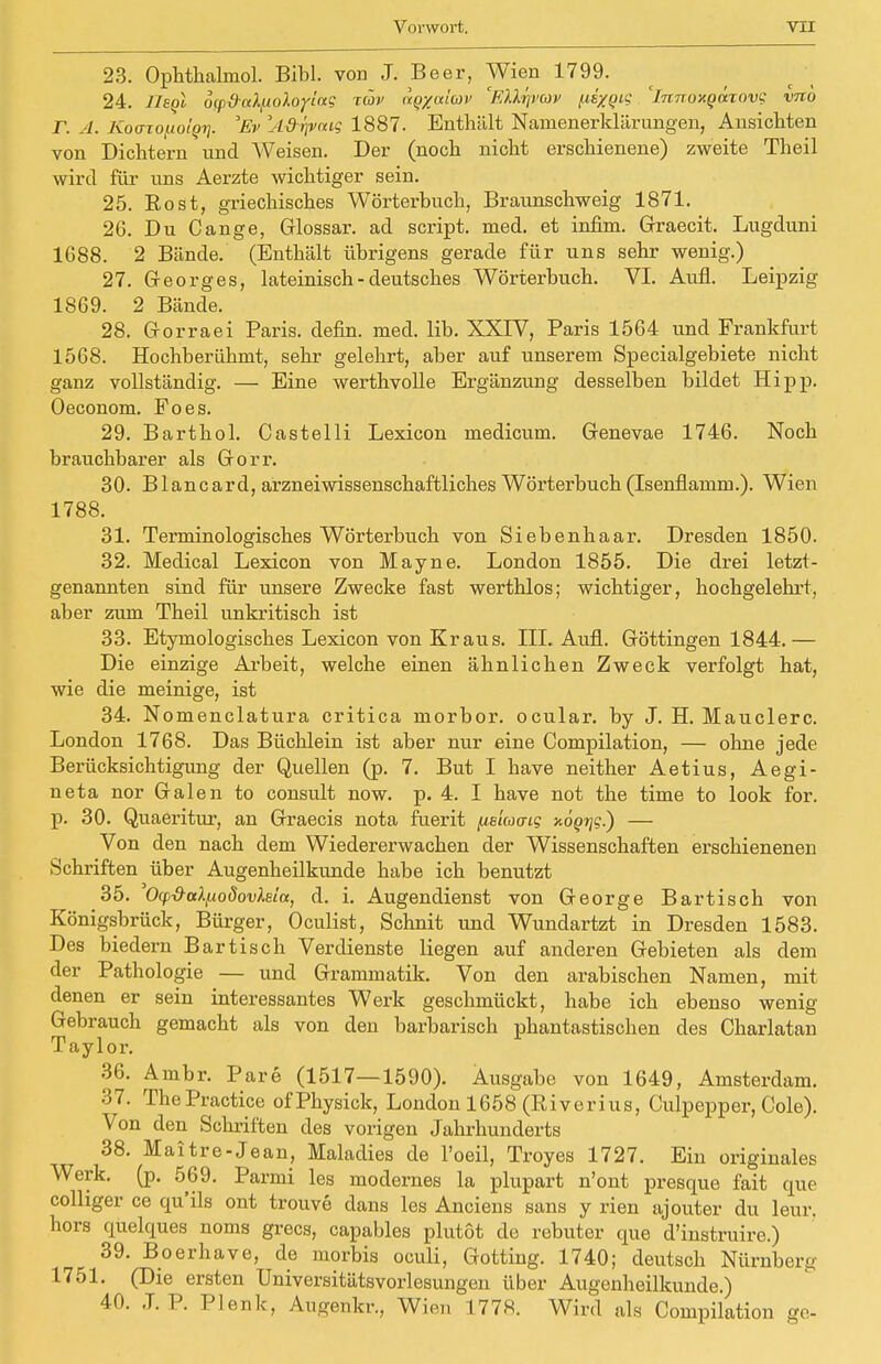 23. Ophthalmol. Bibl. von J. Beer, Wien 1799. 24. HsqI ö(px)aX/.toloy!ag tcüv nqyaiwv 'ElXrjvav (idxQi? 'innoHgürov? vno r. A. Koozopo'iQi]. 'Ev 'A&rpxuQ 1887. Enthält Namenerklärungen, Ansichten von Dichtern und Weisen. Der (noch nicht erschienene) zweite Theil wird für uns Aerzte wichtiger sein. 25. Eost, griechisches Wörterbuch, Braunschweig 1871. 26. Du Cange, Glossar, ad script. med. et infim. Graecit. Lugduni 1688. 2 Bände. (Enthält übrigens gerade für uns sehr wenig.) 27. Georges, lateinisch - deutsches Wörterbuch. VI. Aufl. Leipzig 1869. 2 Bände. 28. Gorraei Paris, defin. med. lib. XXIV, Paris 1564 und Frankfurt 1568. Hochberühmt, sehr gelehrt, aber auf unserem Specialgebiete nicht ganz vollständig. — Eine werthvolle Ergänzung desselben bildet Hipp. Oeconom. Poes. 29. Barthol. Castelli Lexicon medicum. Genevae 1746. Noch brauchbarer als Gorr. 30. Blancard, arzneiwissenschaftliches Wörterbuch (Isenflamm.). Wien 1788. 31. Terminologisches Wörterbuch von Siebenhaar. Dresden 1850. 32. Medical Lexicon von Mayne. London 1855. Die drei letzt- genannten sind für unsere Zwecke fast werthlos; wichtiger, hochgelehrt, aber zum Theil unkritisch ist 33. Etymologisches Lexicon von Kraus. III. Aufl. Göttingen 1844.— Die einzige Arbeit, welche einen ähnlichen Zweck verfolgt hat, wie die meinige, ist 34. Nomenclatura critica morbor. ocular. by J. H. Mauclerc. London 1768. Das Büchlein ist aber nur eine Compilation, — ohne jede Berücksichtigimg der Quellen (p. 7. But I have neither Aetius, Aegi- neta nor Galen to consult now. p. 4. I have not the time to look for. p. 30. Quaeritur, an Graecis nota fuerit /.islaacg xö^?.) — Von den nach dem Wiedererwachen der Wissenschaften erschienenen Schriften über Augenheilkunde habe ich benutzt 35. Ocp-&ttXfioöovXeia, d. i. Augendienst von George Bartisch von Königsbrück, Bürger, Oculist, Schnit und Wundartzt in Dresden 1583. Des biedern Bar tisch Verdienste liegen auf anderen Gebieten als dem der Pathologie — und Grammatik. Von den arabischen Namen, mit denen er sein interessantes Werk geschmückt, habe ich ebenso wenig Gebrauch gemacht als von den barbarisch phantastischen des Charlatan Taylor. 36. Ambr. Pare (1517—1590). Ausgabe von 1649, Amsterdam. 37. ThePractice ofPhysick, London 1658 (Riverius, Culpepper, Cole). Von den Schriften des vorigen Jahrhunderts 38. Maitre-Jean, Maladies de l'oeil, Troyes 1727. Ein originales Werk. (p. 569. Parmi les modernes la plupart n'ont presque fait que colliger ce qu'ils ont trouve dans les Anciens sans y rien ajouter du leur. hors quelques noms grecs, capables plutöt de rebuter que d'instruire.) 39. Boerhave, de morbis oculi, Gotting. 1740; deutsch Nürnberg 1751. (Die ersten Universitätsvorlesungen über Augenheilkunde.) 40. J. P. Plenk, Augenkr., Wien 1778. Wird als Compilation ge-