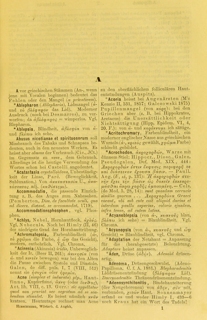 A A vor griechischen Stämmen (An-, wenn jene mit Vocalen beginnen) bedeutet das Fehlen oder den Mangel (« privativum). *Ablepharon {Ablephm-ia), Lidmangel («- und tÖ ßMqoaoov das Lid). Modemer Ausdruck (noclTbei Desmarres), zu ver- werfen; da dßlecpaqog = wimperlos. Vgl. Blepharon. *Ablepsia, Blindheit, dßlsyjia von d- und ßXenco ich sehe. Abusus nicotianae et spirituosorum soll Missbrauch des Tabaks und Schnapses be- deuten, auch in den neuesten Werken. Es heisst aber abusus der Verbrauch (Cic, JCt.) im Gegensatz zu usus, dem Gebrauch. Allerdings ist die heutige Verwendung des Wortes schon bei Castelli angedeutet. *Acatastasia crystalloidous, Unbeständig- keit der Linse, Pare. (Beweglichkeit, Subluxation.) Von «x«T«ora(H« U., dxa- xdoxaTog adj. {xa&iaTrj^ii). Accommodatio, die passende Einrich- tung z. B.. des Auges zum Nahesehen. (Pembertön, Diss. de facultate oculi, qua ad divers, distant. se accommodat, 1719). Accommodationsphosphen, vgl. Phos- phen. *Achlys, Nebel, Hornhautfleck, d/lvg. Vgl. Nubecula. Noch bei Himly (Ii, 46) der niedrigste Grad der Hornhauttrübung. *Achromatopsia, Farbenblindheit («-, tö xgcSfirc die Farbe, 7 wip das Gesicht), modern, entbehrlich. Vgl. Chroma. *Acinesia (Akinesia) iridis, Unbeweglich- st derlr. (Beer II, 261); dxtvijaia (von a- und Hiveiv bewegen) war bei den Alten die Pause zwischen Systole und Diastole. Galen, de diff. puls. I, 7 (VIII, 512) nennt sie f/w/la oder rjOBfiia. Acne (simplex et indurata) plp,, Haut- finne, Kupferfinne, nxvr\ (oder i'ov&oc), Aet. üb. VIII, c. 13. Gorr.: sie appellaiur quod non pruriat nec aegrotum ad se sca- bendivm stimulet. Es heisst nämlich xvnv kratzen. Heutzutage rechnet man Acne Hirschberg, Wörterb. d. Aughk, zu den oberflächlichen folliculären Haut- entzündungen (Auspitz). *Acoria heisst bei Augenärzten (M'c Kenzie II, 531, 1857; Galezowski 1875) Pupillenmangel (von xoqrj): bei den Griechen aber (z. B. bei Hippokrates, Aretaeus) die Unersättlichkeit oder NichtSättigung (Hipp. Epidem. VI, 4, 20. F.): von d- und xooevvvfii ich sättige. *Acritochromacy, Farbenblindheit, ein moderner englischei\Name aus griechischen Wurzeln(a-, xQixög gewählt,xqüfiaFarbe) schlecht gebildet. *Acrochodon, dxqoxooöwv, Warze mit dünnem Stiel: Hippoer., Diosc, Galen, Pseudogalen, Def. Med. XLX, 444: ÄxQoyoqöäv sgtiv exq>vaig neqicpsqrj ze nai duio~TEvov e/ovo'n ßaoiv. — Pauli. Aeg. (5', ie, p. 137): 'H dxqo/oqdcov ore- vrjv eyet, xrjv ßdaiv cog Öoxeiv exxexqe- [idcrd'ai dxqco xoqdrjg 6 fiOLCü^ievi]. — Cels. (de Med. 5, 28, 14): sunt quaedam verrucis similia quorum . . . Jixqo/oqdöva Grraeci vocant, ubi sub cute coit aliquid durius et interdum paullo asperius, coloris ejusdem, infra tentie, ad cutem latitis. * Acyanoblepsia (von «-, xvavovg blau, ßlsnco ich sehe) = Blaublindheit. Vgl. Chroma. Acyanopsia (von d-, xvavovg und uyj Gesicht) = Blaublindheit, vgl. Chroma. 'Adaptation der Netzhaut = Anpassung für die (herabgesetzte) Beleuchtung. Adaptare heisst anpassen. *Aden, Drüse (döip'). Adenoid drüsen- artig. Adenoma, Drüsengeschwulst. (Adeno- Papilloma. C. f. A. 1881.) BlepharadcnHis Liddrüsenentzündnng {ßleqinqov Lid). Dacri/oadenitis Tlniinondrüsenentzündung. *Adenosynchitonitis , Bindehauteiterung (der Neugeborenen) von ddr/v, a'v'v mit, verbunden, yuäv Haut. Sonnenmayer erfand es und weder Himly I, 433—6 noch Kraus hat ein Wort des Tadels!