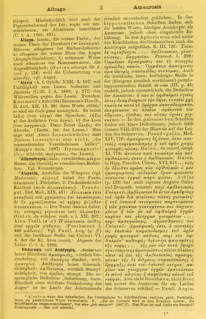 Albugo Amaurosis thiopes). Missbräuchlich wird auch der Pigmentschwund der Iiis, sogar ein um- schriebener, als Albinismus bezeichnet (C. f. A. 1885, 491). Albugo, Latein., die weisse Farbe, der weisse Fleck der Hornhaut (= Xevxcüfj.a). Hiervon albugineus bei Barbarolatinern: a) albuginea die weisse Haut des Auges (Augapfelbindehaut); b) seltsamer Weise auch albugineus das Kammerwasser, die Allgenflüssigkeit: (Galeno adscript. Iii. d. ocul. p. 124; wohl die Uebersetzung von äoetäqc, vgl. Auge). * Alexia (A. f. Ophth. XXH, 3, 197) soll Unfähigkeit zum Lesen bedeuten und Dyslexia (C.-BL f. A. 1886, p. 277) den Widerwillen gegen das Lesen. Trotzdem Kussmaul's Autorität (Ziemssen's Handb., n. Aufl. XH, 13. 28) diese Worte stützt,1 so sind sie doch ganz unmöglich. Es heisst ls$ig (von Isya) das Sprechen; l^ig a) das Aufhören (von Irjya), b) das Loos (von Xayxdva). Dazu heisst «Aeifi? die Abwehr. (Lectio, lat. das Lesen.) Man sage statt Älexie Leseschwäche; statt Dyslexie Lesescheu: aber nicht, „des internationalen Verständnisses halber, (Knapp's Arch. 1887) Dysanagnosie! (dvg- schlecht, dvdyvaoig das Lesen). *Ällometropia(ä'Aioc verschieden, fiixqov Maass, ätp Gesicht) = verschiedene Kefrac- tion. Vgl. Eminetropia. * Alopecia, Ausfallen der Wimpern (vgl. Madarosis); dXdnTjS heisst der Fuchs, dXansxla 1. Fuchsbau, 2. Fuchsräude oder Kahlheit (auch dXomBxlacrig). Pseudo- gal., Def. Med., XIX, 431: 'AXionBxla a'axl tisxaßoXrj xov ygäunzog ini Xsvxoxsqov, di rjv %QOvi'£ovGav ai xqlysg qiuo&ev dnonlnxovai. — Der Name stammt daher, ort <rvvex<5g ylyvovxai xatg dXcönB^iv. (Galen, de compos. med. s. L XH, 382.) Alex. Trall. (a' «') 'SdXmnBxla nd&og iaxl tqi/wv fxriörjaig. (Puschmann I, 440 fxndttng.) Vgl. Pauli. Aeg. (97' ß') und die berühmte Stelle bei Celsus VI, 4, der die Kr. Area nennt. Alopecie der Lider, C. f. A. 1883. Amaurosis und Amblyopia. Amaurosis heisst Blindheit; dfiavqaaig, wörtlich Ver- dunkelung, von dpnvqöc dunkel, verb. dfiavqoa. Amblyopia heisst Schwach- sichtigkeit; dpßXvomia, wörtlich Stumpf- sichtigkeit, von dfißXvg stumpf. Dio ur- sprüngliche Definition „Sehstörung, bezw. Blindheit ohne sichtbare Veränderung des Auges ist im Laufe der Jahrtausende ziemlich unverändert geblieben. In den hippocratischen Schriften finden sich die beiden Worte, häufiger Amblyopie als Amaurose, jedoch ohne eingehende Er- klärung. In den A p h o r i s m e n wird unter den Krankheiten des Greisenalters auch die Amblyopie aufgeführt. K. HI, 726: To tat Se nqeaßvxijo-i .... dftßXvwnlai, yXav- xäaeeg, ßaqrjxotui. Praenot. I, 268: OflfldxCÜV tt(ittVQG)(Tt,g Xal 10 nSnrjydg aylväSeg xaxöv. 'O/xfiaxav d^avqcoo-ig a/xa ayjvxh] anaanäSeg avvxo^ag. Auch die berühmte, bezw. berüchtigte Stelle in der (übrigens ziemlich werthlosen) pseudo- hippocratischen Schrift de visu (HI, p. 46) enthält, jedoch unentwickelt, die Defkrition der Amaurose: rj xivt oi 6tp&aX(j,ol vyiseg ovxsg öiaop&elqoiBv xr\v oxpiv, xovxew XQV xafiövxa xaxd xo ßqsyfia BnavaÖBlqavta, exnqlcravxa xö daxeov dcpiXovxa xov vöqana, irja&ai, xal ovxcog vyieeg yly- vovxai. — In den galenischen Schriften finden wir klare Definitionen, jedoch fehlt (ausser VLU, 218) der Hinweis auf das Lei- den des Sehnerven. Pseudogalen, Med. XIV, 776: afj.ctvQoi(Tig de iaxiv, öxav nav- xeXrjg naqefinoöio-fxög i] xov oqäv x.u)oig yaveqdg aixlag. Galen., de remed.simpl. XI, 779: dxovlav xivä zoiuvxijv o'ia xax öqp&aXfiovg saxiv x\ dfißXvconla. Galen, in Hipp. Praedict. Comm., XVI, 611... xoig de e'Za&Bv bocHai xäv dqp&aXfuöv 6 fxev rjfiavqa/xevog ovde^ilav e/cov qpalvsxai avaxao'iv vyqov naqd cpvo~iv. Aetius (p. 133) hat nach eigener Angäbe Galen und Demosth. benutzt: neql dfißXvanlag ralijpov. ÄfißXvamlaSe eaxiv dfu,vöqoxi]g xov 6qäv did nXslcrxag alxlag yivofiEvif rj xov onxixov nvBVfiaiog naxvvofievov i] xäv %ixdvav nvxvofiivojv xal nayvvo- [livav rj xäv iv xä 6(p&aXfi<ii vyqwv na/Bcov xal y\icrxqb)v yivofievav .... nsql dfiavquaeag. Aij^ioad~BVOvg xal raXrjvov. Ä{j,avqo)<rlg eort, 6 navxeXrjg dg ininoXv naqanodiafiög xov Sora' %o)Qlg cpaveqov nd&ovg neql xöv o(f>- halfiöv' xa&aqdg öijXovöxi qiairofiBV^g xijg xöqrjc .... xrjg /xsv ovv xaxd ßqa%v o'vvLO'xa^ev^gd^avqäaBag aixiamXsiovg elaiv ai inl xf/g d^ißlvtonlag nqosiqi]- fiivai' xfjg Öb n&qoag avfimnxovarjg i) s'ficpqal-ig iaxl xov onxixov vavqov' na- XBbdv xal ylloxqwv vyqäv i^inBaövxav iv avrr') dttqöcoc >} naqdkvaig avxov xox vsvqov. Also nicht Boorhave, nicht Beer hat. euetst dio Amaurose für ein Leiden des Sehnerven erklärt! — Pauli. Aegin. 1 Alexie = wenn den Aphatischen das Verständniss für Sohriftzeioheu verloren geht; Paralexie, wenn sie Beschriebene Worte verweohseln. K. „Bei der Dyslexie wird es dem Kranken schwer, die Schriftzeichen zusammenzufassen, von tiyia „ich sammle (1887) (?). Das Wort ist und bleibt ein Bastard I Dysanagnosie — liest sich sohlecht.