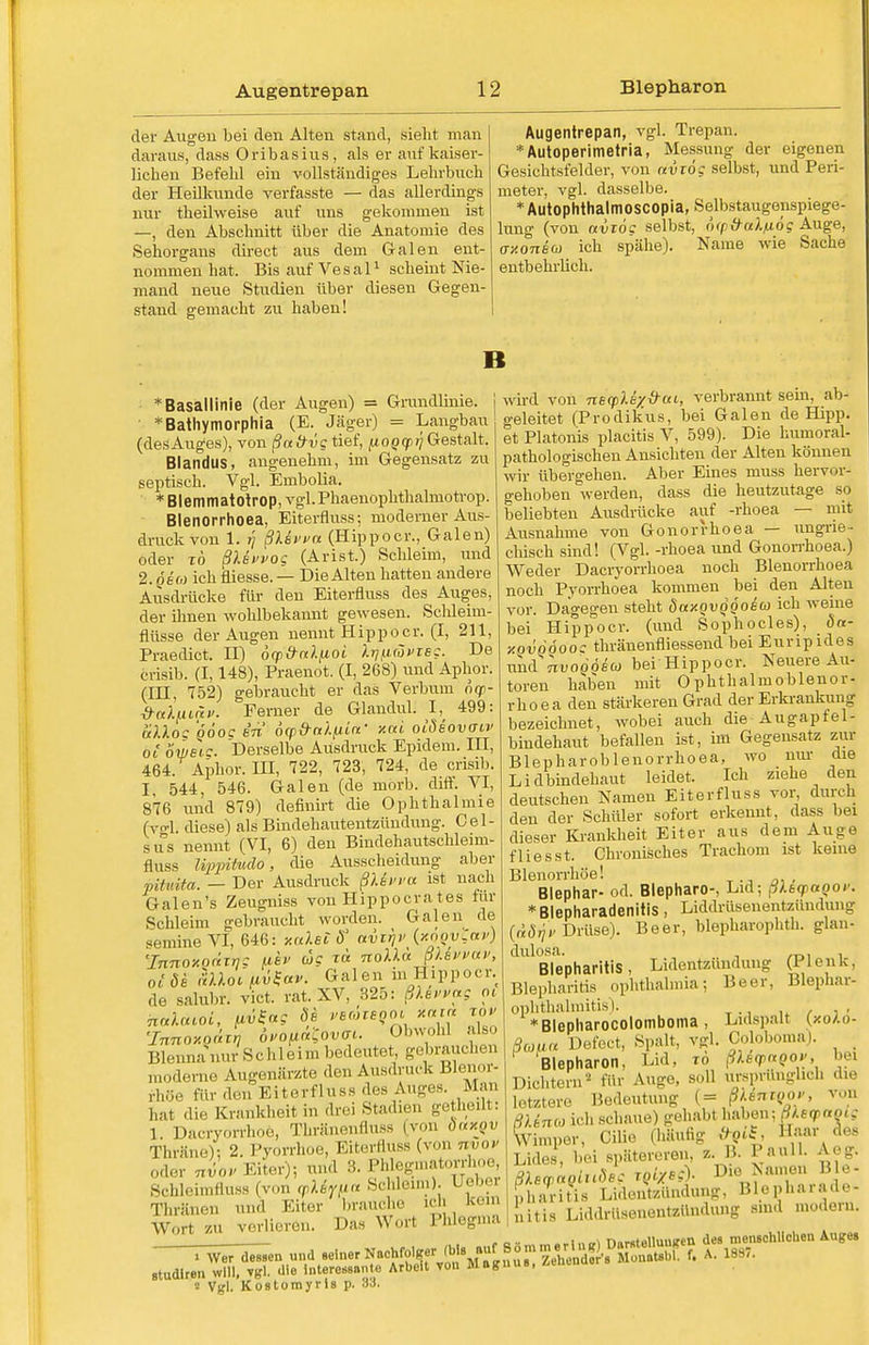 der Augen bei den Alten stand, sieht man daraus, dass Oribasius, als er auf kaiser- lichen Befehl ein vollständiges Lehrbuch der Heilkunde verfasste — das allerdings nur theilweise auf uns gekommen ist —, den Abschnitt über die Anatomie des Sehorgans direct aus dem Galen ent- nommen hat. Bis auf Vesal1 scheint Nie- mand neue Studien über diesen Gegen- stand gemacht zu haben! Augentrepan, vgl. Trepan. * Autoperimetria, Messung der eigenen Gesichtsfelder, von aviög selbst, und Peri- meter, vgl. dasselbe. *Autophthalmoscopia, Selbstaugenspiege- lung (von uvzog selbst, ('xpd-aXfiög Auge, ay.oneco ich spähe). Name wie Sache entbehrlich. B : Basallinie (der Augen) = Grundlinie, j *Bathymorphia (E. Jäger) = Langbau (desAuges), von ßa frvg tief, [looyri Gestalt. Blandus, angenehm, im Gegensatz zu septisch. Vgl. Embolia. * Blemmatotrop, vgl.Pkaenophthalmotrop. Blenorrhoea, Eiterfluss; moderner Aus- druck von 1. r\ ßX&vvu (Hippoer., Galen) oder tö ßlsvvog (Arist.) Schleim, und 2. o eo) ich fiiesse. — Die Alten hatten andere Ausdrücke für den Eiterfluss des Auges, der ihnen wohlbekannt gewesen. Schleim- flüsse der Augen nennt Hipp o er. (I, 211, Praedict. II) orpänlfioi XrjfiävTBC. De crisib. (1,148), Praenot. (I, 268) und Aphor. (IH, 752) gebraucht er das Verbum oqn- ■d-al^iLnv. Femer de Glandul. I, 499: alloc QÖoc in ocp&nXfiiif xcci olSeovaiv oi owetc. Derselbe Ausdruck Epidem. III, 464. Aphor. III, 722, 723, 724, de crisib. I, 544, 546. Galen (de morb. dift. VI, 876 und 879) definirt die Ophthalmie (vgl. diese) als Bindehautentzündung. Cel- sus nennt (VI, 6) den Bindehautschleirn- ätiss Ivppiütdo, die Ausscheidung aber vHvita. — Der Ausdruck ßUvva ist nach Galen's Zeugniss von Hippocra tes für Schleim gebraucht worden. Galen de semine VI, 646: xaXei S «virj>> (y.oovlar) 'Innoxodirj; fiev wc tb noXXa JUvvav, oi de hloifivSctv. Galen ni Hippoer. de salubr. vict. rat. XV, 325: ßXevvag pt Tnnoxoüzr, ovo^ätov^. Obwohl also Blennanur Schleim bedeutet, gebrauchen moderne Augenärzte den Ausdruck Blenor- rhöe für den Eiterfluss des Auges. Man hat die Krankheit in drei Stadien getheilt: 1. Dacryorrhoe, Thränenfluss (von öccxqv Thräne); 2. Pyorrhoe, Eiterfluss (von nvov oder Jov Eiter); und H. I'ldegmatorrhoc, 8chleimfluss.(von cpXfy(ia Schleim). I ebe] Thränen und Eiter brauche ich kern Wort ZV verlieren. Das Werl Phlegma > Wer dessen und seiner Nachfolger (bis auf studlren will, vgl. die Interessante Arbeit von Mag 2 Vgl. Kostomyris p. 33. wird von necpMyÜui, verbrannt sein, ab- geleitet (Prodikus, bei Galen de Hipp, et Piatonis placitis V, 599). Die humoral- pathologischen Ansichten der Alten können wir übergehen. Aber Eines muss hervor- gehoben werden, dass die heutzutage so beliebten Ausdrücke auf -rhoea — mit Ausnahme von Gonorrhoea — ungrie- chisch sind! (Vgl. -rhoea und Gonorrhoea.) Weder Dacryorrhoea noch Blenorrhoea noch Pyorrhoea kommen bei den Alten vor. Dagegen steht SaxovQQOsu ich weine bei Hippoer. (und Sophocles), da- xovööoo: thränenfliessend bei Euripides und nvoQoiu bei Hippoer. Neuere Au- toren haben mit Ophtlialmoblenor- rhoea den stärkeren Grad der Erkrankung bezeichnet, wobei auch die-Augapfel- bindehaut befallen ist, im Gegensatz zur Blepharoblenorrhoea, wo nur die Lidbindehaut leidet. Ich ziehe den deutschen Namen Eiterfluss vor durch den der Schüler sofort erkennt, dass bei dieser Krankheit Eiter aus dem Auge flies st. Chronisches Trachom ist keine Blenorrhöe! Blephar- od. Blepharo-, Lid; ßXtcpaQov. *Blepharadenitis, Iiiddrüsenentzündung (tdijv Drüse). Beer, blepharophth. glan- dulosa. , ._. . Blepharitis , Lidentzündung (PI en k. Blepharitis Ophthalmia; Beer, Blephar- ophthalmitis). , *Blepharocolomboma, Lidspalt (xolo- ßoma Defect, s^alt, vgl. Coloboma). _ Blepharon, Lid, io ßXeq>aQov, bei Dichtern2 für Auge, soll ursprünglich die letztere Bedeutung (= ßkenzQOv, von ßUnco ich schaue) gehabt haben; ßletpaoig Wimper, ('die (häufig t><nS;  •'>«'' Lides, bei spätereren z. B. Pauli. Aeg. ßXeyaQiuSes rgi/eg). Die Ts amen Ble- pharitis Lidentzttndung, Blepharade- Liddrüsenentzündung sind modern. 1 mtis SommerIng) Darstellungen des menschliehen Auge, nus, Zehondor's Monatsbl. f. A. 1887.