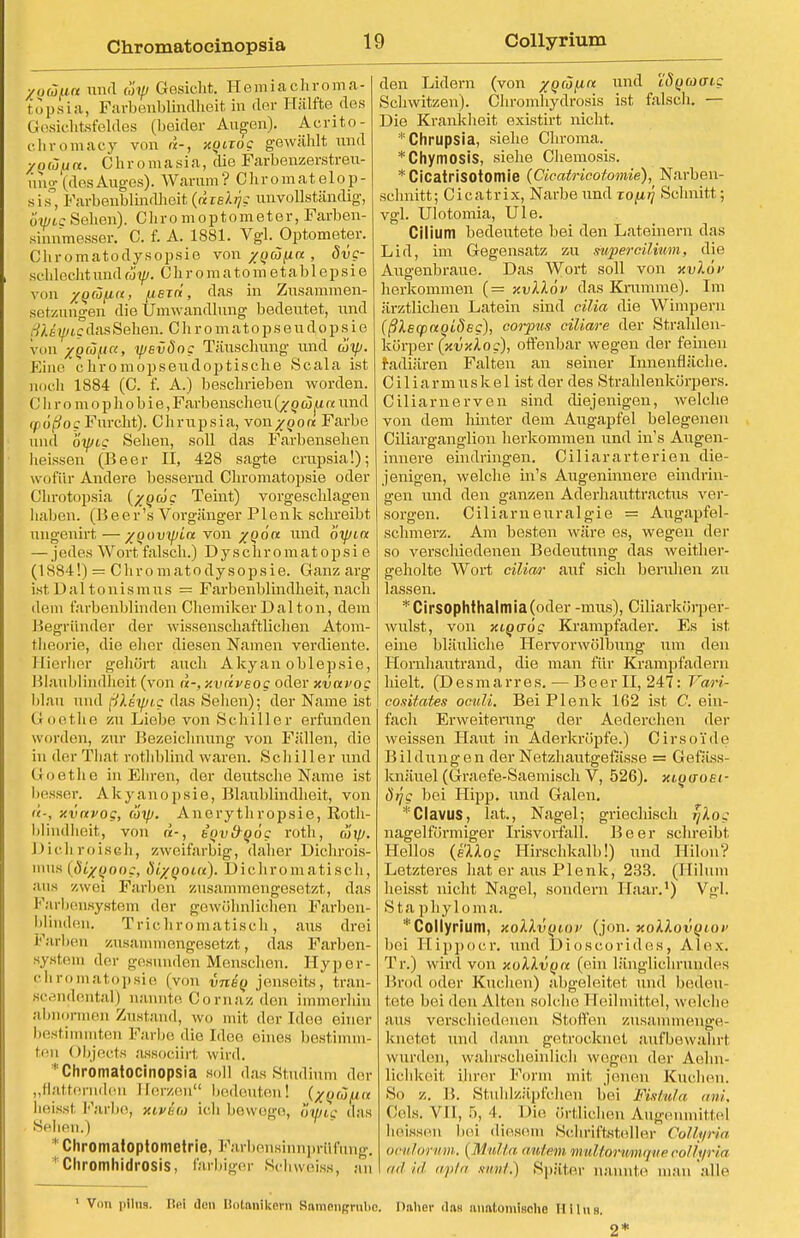 yoäua und cöyj Gesicht. Henriachroma- topsia, Farbenblindheit in der Hälfte des Gesichtsfeldes (beider Avisen). Acrito- chromacy von n-, xQtiog gewählt und y o üft a. C h r o m a s i a, die Farbenzerstreu- ung (desAuges). Warum? Chromatelop- sis° Farbenblindheit (räre^c unvollständig, owtgSehen). Chro moptometer, Farben- sinnmesser. C. f. A. 1881. Vgl. Optometer. Chromatodysopsie von /QÜfin , Svg- schlechtund c'6yj. Chromatom etabl epsie von zQÜfxa, ueTti, das in Zusammen- setzungen die Umwandlung bedeutet, und .-!). i-.fig das Sehen. C h r o m a t o p s e u d o p s i e von /QÖj^ia, rpevöog Täuschung und ojty. Eine chromopseudoptische Scala ist noch 1884 (C. f. A.) beschrieben worden. C h r o m o p h o b i e, Farbenscheu o u jU a und cpoßog Furcht). Chrupsia, von/oo« Farbe und oyjig Sehen, soll das Farbensehen heissen (Beer II, 428 sagte crupsia!); wofür Andere bessernd Chromatopsie oder Chrotopsia (/owc Teint) vorgeschlagen haben, (lieer's Vorgänger Plenk schreibt ungenirt—•/oovtpla von /od« und öyjitx — jedes Wort falsch.) D y s c h r o m a t o p s i e (1SS4!) = Chromatodysopsie. Ganz arg ist Dal tonismus = Farbenblindheit, nach dem farbenblinden Chemiker Dal ton, dem Begründer der wissenschaftlichen Atom- theorie, die eher diesen Namen verdiente. Hierher gehört auch Akyan oblepsie, Blaublindheit (von <*-, xvdveog oder xvavog blau und rikeyjcg das Sehen); der Name ist Goethe zu Liebe von Schiller erfunden worden, zur Bezeichnung von Fällen, die in der That rothblind waren. Schiller und Goethe in Ehren, der deutsche Name ist besser. Akyanopsie, Blaublindheit, von ü-, xvnvog, ätp. Anerythropsie, Roth- blindheit, von «-, bov&qog roth, äip. Dichroisch, zweifarbig, daher Dichrois- mns (dtxqoog, öiyoout). Dichromatisch, aus zwei Farben zusammengesetzt, das c arbensystem der gewöhnlichen Farben- blinden. Trichromatisch, aus drei Farben zusammengesetzt, das Farben- Bystem der gesunden Menschen. Hyper- chromatopsie (von vniq jenseits, tran- scandental) nannte Cornaz den immerhin abnormen Zustand, wo mit der Idee; einer bestimmten Farbe die Idee eines bestimm- ten < Ibjects assoeiirt wird. ''Chromatoeinopsia soll das Studium der „flatternden Herzen bedeuten! (^^k heisst Farbe, xivöa ich bewege, owtg das Sehen.) * Chromatoptometrie, Farbensinnprtifung. Chromhidrosis, farbiger Scliweiss, an den Lidern (von xQcofin und iSgcoaig Schwitzen). Chromhydrosis ist falsch. — Die Krankheit existirt nicht. * Chrupsia, siehe Chroma. *Chymosis, siehe Chemosis. *CicatrisOtomie (Cicafricotomie), Narben- schnitt; Cicatrix, Narbe und xofirj Schnitt; vgl. Ulotomia, Ule. Cilium bedeutete bei den Lateinern das Lid, im Gegensatz zu super cilium, die Augenbraue. Das Wort soll von xvlöi' herkommen (= xvllöv das Krumme). Im ärztlichen Latein sind eilia die Wimpern (ßXeqxtoiöeg), corpus ciliare der Strahlen- körper (xvxloc), offenbar wegen der feinen radiären Falten an seiner Innenfläche. Ciliarmuskel ist der des Strahlenkörpers. Ciliarnerven sind diejenigen, welche von dem hinter dem Augapfel belegenen Ciliarganglion herkommen und in's Augen- innere eindringen. Ciliararterien die- jenigen, welche in's Augeninnere eindrin- gen iind den ganzen Aderhauttractus ver- sorgen. Ciliarneuralgie = Augapfel- schmerz. Am besten wäre es, wegen der so verscldedenen Bedeutung das weither- geholte Wort ciliar auf sich beruhen zu lassen. *Cirsophthalmia(oder -mus), Ciliarkörper- wulst, von xioaög Krampfader. Es ist eine bläuliche Hervorwölbung um den Homhautrand, die man für Krampfadern hielt. (Desmarres. — Beer II, 247: Vari- cositates ocidi. Bei Plenk 162 ist C. ein- fach Erweiterung der Aederchen der weissen Haut in Aderkröpfe.) Cirsoide Bildungen der Netzhautgefässe = Gefäss- knäuel (Graefe-Saemisch V, 526). xioaoei- ötjg bei Hipp, und Galen. • Clavus, lat., Nagel; griechisch rjlog nageiförmiger Irisvorfall. Beer schreibt Helios (ellog Hirschkalb!) und Hilon? Letzteres hat er aus Plenk, 233. (Hilum heisst nicht Nagel, sondern Haar.') Vgl. Sta phyloma. * Collyrium, xollvoioi' (jon. xoXXovqiov bei Hippoer. und Di oscoride.s , Alex. Tr.) wird von xoXXvqu (ein länglichrundes Brod oder Kuchen) abgeleitet und beiden tete bei den Alten solche Heilmittel, welche aus verschiedenen Stollen zusammenge- knetet und dann getrocknet aufbewahrt wurden, wahrscheinlich wegen der Aelin- lichkeit ihrer Form mit jenen Kuchen. So z. B. Stuhlzäpfchen hei Jftstula ani, Cels. VII, 5, 'I. Die örtlichen Augenmittel heissen hei diesem Schriftsteller Collyria oculorvm. { Diu//,/, autem itmltorumquecollyria \adid wpta sunt.) Später nannte man alle 1 Von plins. Bei den Botanikern Bnraengrube. Daher das mmtomiflche Hllns. 2*