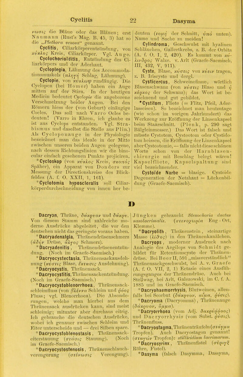 Dasyma vmaig die Bläue oder das Bläuen; erst Naumann (Rust's Mag. B. 45, 3) hat so die „Plethora venosa genannt. Cyclitis, Ciliarkörperentzündung, von xvxlog Kreis, Ciliarkörper. Vgl. Auge. CycloChorioTditis, Entzündung des Ci- liarkörpers und der Aderhaut. Cycloplegia, Lähmung des Accommoda- fcionsmüskels {nlrj^n Schlag, Lähmung). Cyclopie, von xvxlioip rundäugig. Die Cyclopen (bei Homer) haben ein Auge mitten auf der Stirn. In der heutigen Medicin bedeutet Cyclopie die angeborene Verschmelzung beider Augen. Bei den Römern hiess der (von Geburt) einäugige Codes. Das soll nach Varro Ocles be- deuten! (Varro in Ehren, ich glaube es ist aus Cyclops entstanden. Vgl. Stra- bismus und daselbst die Stelle aus Plin.) Als Cyclopen au ge in der Physiologie bezeichnet man das ideale in der Mitte zwischen unseren beiden Augen gelegene, nach dessen Richtungslinien wir die bino- culaf einfach gesehenen Punkte projiciren. Cycloskop (von xvxloc Kreis, axonög Späher), ein Apparat von Donders zur Messung der Directionskreise dos Blick- feldes (A. f. O. XXII, 1, 161). 1 Cyclotomia hyposcieralis soll Ciliar- korperdurehsehneidung von innen her be- deuten (lOftr'j der Schnitt, vno unten). Name und Sache zu meiden! Cylindroma, Geschwulst mit hyalinen Schläuchen, Gallertkrebs, z. B. der Orbita (A. f. O. I, 2, 420). Es kommt von xv- XlvSqoc Walze, v. Arlt (Graefe-Saemisch, III, 432, V, 911). Cyste, Blase, xvaiig von xvelv tragen, z. B. Iriscyste und dergl. Cysticercus, Schweinclinno, wörtlich Blasenschwanz (von xvanc Blase und i) xeoxog der Schwanz); das Wort ist be- zeichnend und gut gebildet. •Cystitom, Fliete (= Flitz, Pfeil, Ader- lasseisen). So bezeichnet man heutzutage (wie schon im vorigen Jahrhundert) das Werkzeug zur Eröffnung der Linsenkapsel beim Staarschnitt. (Plenk, p. 290 sagl Bälgleinmesser.) Das Wort ist falsch und müsste Cystotem, Cysteotom oder Cystido- tom heissen, die Eröffnung derLinsenkapsel aberCysteotomie, — falls nichtdieseschönen Worte schon von der Harnblasen- chirurgie mit Beschlag belegt wären! Kapselfliete, Kapselspaltung sind viel bezeichnender. CystoTde Narbe = blasige. Cystoide Degeneration der Netzhaut = Lückenbil- dung (Graefe-Saemisch). n Dacryon, Thräne, ddxQvov und ddxQv. Von diesem Stamm sind zahlreiche mo- derne Ausdrücke abgeleitet, die vor den deutschen nicht das geringste voraus haben. * Dacryadenalgia, Thränendrüsenschmerz (ddijv Drüse, dlyog Schmerz). * Dacryadenitis, Thränendrüsenentzün- dung. (Noch im Graefe-Saemisch.) * Dacryocystectasia, Thränensackausdeh- nung (xvo-tic Blase, exiau-ig Ausdehnung). *Dacryocystis, Thränensaek. *DäcryöcyStltiS,Thränensackentzündung. (Noch im Graefe-Saemisch.) *Dacryocystoblenorrhoea, Thränensack- schleimfluss (von ßXevvu Schleim und p'öoc Fluss; vgl. Blenorrhoea). Die Absonde- rungen, wolcho man hierbei aus dem Thränensaek ausdrücken kann, sind meisl schleimig; mitunter aber durchaus eitrig. Ich gebrauche die deutschen Ausdrücke, wobei ich genauer zwischen Schleim und Eiter unterscheide und — drei Silben spare. Dacryocystoblenostasis, Thränensack- eiterstauung (ordiriff Stauung). (Noch im Graefo-Saemiscli.) *Dacryocystostenosis, ThrättenBchlauch Verengerung (ffiiixotrig Verengung). Jüngken gebraucht Stenoohoria ducius nasolacrimal'is. (irreeo/fojH« Eng-Ort, Klemme). *Dacryolith, Thränenstein, steinartige Masse (Udog) in den Thräiienkauälchon. Dacryops , moderner Ausdruck nach Analogie des Aegilops von Schmidt ge- bildet für Retentionscyste der Titianen- drüse. BeiBeerü, 591 „missverständlich Thränensackgeschwulst, bei A. v. Graefe (A. f. O. VIT, 2, 1) Ectasie eines Ausfuh- runnsganges der Thränendriise. Auch hei Stellwag, bei Arlt, Galezowski, im C. f. A. 1885 und im Graefe-Saemisch. *Dacryohaemorrhysis, Blutweinen, allen- falls bei Scorbut (ödxQvov, nlun, fivaig). 1 Dacryoma (Dacryomma), Thränonauge (ddxQVOi1, o/.t/xn). Dacryorrhoea (vom Adj. dnxQVQQOog) und D&cryorrhysis (vom Subst. Qvaig), Thränenfluss. '|:DaCryOStagma,'rhräuenti ;iiil'eln {(Ttdifflft Tropfen). Auch Dacryostagon genannt! [tttOvüv Tropfen): ulilliridium lucrimarum. *Dacryosyrinx, Thränenlistol ((wn/fS Röhre, Fistel^ Dasyma (falsch Dasymma, Dassyma,