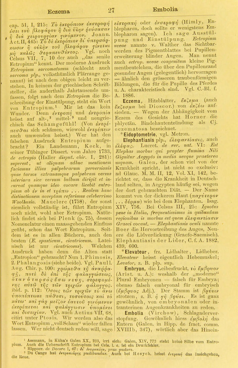 Eczema cap. 51, I, 215: To sxxqoniov Bxaxqocprj fcW xov ßXecpaoov >] öin vli]V qBvo-aaaf 1) öui xeiQOVQyiav yivo\iBvov. Joann. Act.n,445: To 6b sxxqoniov dt vneqanq- xuo-Lv rj ovlrjv xov ßUcpäqov ylvsxui an xalüg dsqanBv&Bvxog. Vgl. noch Celsus VII, 7, 10 der auch „das sende Ectropium kennt. Der moderne Ausdruck 'Ectropium sarcomatosum (schlecht auch sarcoma plp., volksthümlich Plärrauge ge- naunt) ist nach dem obigen leicht zu ver- stellen. In keinem der griechischen Schrift- steller, die anderthalb Jahrtausende um- fassen, folgt nach dem Ectropium die Be- schreibung der Einstülpung, steht ein Wort von Entropium.1 Mir ist das kein Wunder. Denn Bvxqoniq und ivxqonia heisst auf alt-,2 mittel-3 und neugrie- chisch das Schamgefühl! (Von ipxqB- nea&ai sich schämen, wiewohl ivzoeneLV auch umwenden heisst.) Wer hat den falschen Ausdruck Entropium aufge- bracht? Ein Landsmann, Keck, in seiner Tübinger Dissert. vom Jahre 1733, de ectropio (Haller disput. chir. I, 281): super est, ut aliquam adhuc meniionem faciamus illius palpebrarum perversionis quae tarsos extranamque palpebram versus interiora sive verswm bulbum dirigit et in- curvat quamque ideo vocare licebit entro- pvum ab iv in et TQenco . . . Realem hanc distinctionem acceptam referimus celeberrimo Woolhusio. Mauclerc (1758), der sonst ziemlich vollständig- ist, führt Entropium noch nicht, wohl aber Ectropium. Natür- lich findet sich bei Pleuk (p. 75), dessen Nomenclatur einen maassgebenden Einfluss geübt, schon das Wort Entropium. Seit- dem ist es in allen Büchern, auch den besten (E. spasticum, cicatriceum. Latei- nisch ist nur cicatricosus). Welchen Ausdruck haben denn die Alten statt „Entropion gebraucht? Nun l.Phimosis, 2. Phalangosis (siehe beide). Vgl. Pauli. Arn-. Chir. p. 100: ynüfXE&n ttj avaqqa- (pjj, noxe de eni xrjg ««Attjywo'efyc, (/ in v o t« q ffo g eam vevi], axqeqpofiB- vng avxro xrjg xcov xqi%cöv qpreAotj'j'oc. ibid. p. 112: Oaoig iwc xqixtov xö avw vnonbnxome 7i(i')-Bai, xoaovxotg xai xo xäxW xni ynq fiel'Qov e'nvxov ffiv6\L6VOV kxxqBnExni, xni (jpraAoty^oxrii/ vnofiBfei. ■Aiti SvauxLäVi Vgl. auch Aetius VII, 68, citirt unter Ptosis. Wir werden also das Wort Entropium „voll Scham wieder fallen lassen. Wer nicht deutsch reden will, sage Bioxqant] oder eWroorp?/' (Himly, En- blepharon, doch sollte er wenigstens Em- blepharon sagen). Ich sage Ausstül- pung und Einstülpung. Ectropium uveae nannte v. Walther das Sichtbar- werden des Pigmentblattes bei Pupillen- erweiterung blinder Augen. Man nennt auch ectrop. uveae congenitum kleine Pig- mentbeutelchen, die über den Pupillenrand gesunder Augen (gelegentlich) hervorragen — ähnlich den grösseren traubenförmigen Bildungen, die für die Pupille des Pferdes u. A. charakteristisch sind. Vgl. C.-Bl. f. A. 1886. Eczema, Hitzblatter, eVis/xn (auch extsa/xn bei Dioscor.) von ex'Cico auf- sieden. — Wegen der Abhängigkeit vom Eczem des Gesichts hat Horner die phlyetän. Bindehautentzündung als Cj. eczematosa bezeichnet. *Eidoptometrie, vgl. Metron. Elephantiasis plp., Bleqiavxinaig, auch elecpa:. Lucret. de rer. not. VI: Est Elephas morbus qui propter flumina NM Qignitur Aegypto in media necque praeterea usquam. Galen, der schon viel von der Krankheit spricht, ist nicht so exclusiv: ad Glauc. M. M. H, 12, Vol. XI, 142, be- richtet er, dass die Krankheit in Deutsch- land selten, in Aegypten häufig sei, wegen der dort gebrauchten Diät. — Der Name kommt von der dickeren Haut {nn/vxBqov ... ÖBq(.in) wie bei dem Elephanten. Isag. XIV, 756. Bei Celsus III, 25: Ignotus pene in Italia, frequentissimus in quibusdam regionibus is morbus est quem EleqxxvriaiTiv Graeci vocant. — Elephantiasis oculi nannte Beer die Hervortreibung des Auges, Neu- ere die Lidverdickung (Graefe-Saemisch). Elephantiasis der Lider, C. f. A. 1882, 439, 600. *Elevateur, frz. Lidhalter, Lidheber. Elevateur heisst eigentlich Hebemuskel; Levator, z. B. plp. sup. Embryon, die Leibesfrucht, tö e/xßqvoi' (Arist. u. A.): weshalb der „moderne Phiral Embryonen — falsch für Embrya; ebenso falsch embryonal für embryisch (e'ußqvog Adj.). Der Stamm ist ßqvBw strotzen, z. B. r'j yfj ßqvei. Es ist ganz gewöhnlich, von embryonalen oder in- trauterinen Augenkrankheiten zu reden. Embolia (Virchow), Schlagaderver stopfung. Gewöhnlich hiess dfißolij das Entern (Galen, in Hipp, de fract. coram. XVJIIb, 347), wörtlich aber das Hinein- 1 Aesmann, in Kiihn's Galen XX, 22:!, irrt sich: Galon, XIV, 772 steht koino Silbe vom Entro- pium. ^ Auch die Uebersdhrift Entropium bei OoIb. I. c. ist ein Druckfehler. - llippoor. de Decore I, (17: 3i fvrgonimi, prac pudore. :1 Du Cango hat ivr<>oitiiVi}$ pudibundu,«. Auch bei Ilcsyoh. heisst ivtiionf, das InsiohL'ohcu. dio ltcue. • • ° '