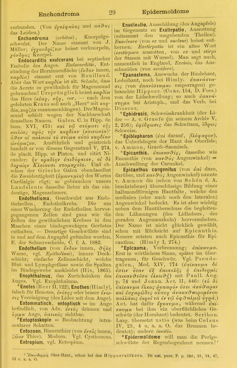 Enchondroma Epidermo'idome verbunden. (Von iyxBcpaXog und nä&og das Leiden.) Enchondroma (orbitae), Knorpelge- schwulst. Der Name stammt von J. Müller; BYxovdqi^eiv heisst verknorpeln, XÖvSoog Knorpel. Endocarditis exulcerans bei septischer Embolia des Auges. Endocarditis, ^ Ent- zündung der Herzinnenfläche (e'vöov innen, y.(eoöict) stammt erst von Bouillaud. Aber das Wort y.agöia ist alt. Schade, dass ilie Aerzte es gewöhnlich für Magenmund gebrauchen! Ursprünglich heisst xagöia das Herz (xiag, xrjg, cor, — nach dem gelehrten Kraus soll auch „Herz mit xog- öin,xog'Ci(* zusammenhängen). Der Magen- mund erhielt wegen der Nachbarschaft denselben Namen. Galen. C. in Hipp, de hum. XVI, 473: xai iw axöfxaxi xrjg xoiUag ngog xr\v xagöiav (xoivcavia)' ödsv 01 nnlaioi xö o-xö/ia avxö xagöiav wvöf-ia'Qov. Ausführlich und geistreich handelt er von diesem Gegenstand V, 274, de placit. Hipp, et Piaton. und citirt Ni- cander: fjv xgaöirjv imdögniov, ot de 8o-/airjv Klsiovai axofia^olo. Und ob- schon der Grieche Galen ebendaselbst die Zweideutigkeit (ofiawixia) des Wortes Cardialgie rügt; so gebrauchen unsere Landsleute dasselbe lieber als das ein- deutige, Magenschmerz. Endothel ioma, Geschwulst aus Endo- tlielzellen, Endothelkrebs. Die aus einer Wucherung der Endothelien hervor- gegangenen Zellen sind ganz wie die Zellen des gewöhnlichen Krebses in den Maschen eines bindegewebigen Gerüstes enthalten. — Derartige Geschwülste sind in und auf dem Augapfel gefunden worden. E. der Sehnervscheide, C. f. A. 1882. Endothelium (von s'vdov innen, -d-rjlrj Warze, vgl. Epitheliom), innere Deck- schicht; einfache Zellenschicht, welche Blut- und Lymphgefässe sowie die Spalten im Bindegewebe auskleidet (His, 1865). Enophthalmus, das Zurücksinken des Auges. Vgl. Exophthalmus. • Enoies (B e e r II, 122), Enothes (H i m 1 y), falsch für Eenotes, a'vöxrjgoder besser eVw- ing Vereinigung (des Lides mit dem Auge). Entommatisch, entoptisch = im Auge befindlich, von Adv. ivxög drinnen und »(ifin Auge, onxixög sichtbar. ' Entoptoskopie = Beobachtung intra- ocnlarer Schatten. Entozoon, Binnenthier (von ivx6g innen, t,(äov Thier). Modern. Vgl. Cysticercus. Entropium, vgl. Ectropium. Enucleatio, Ausschälung (des Augapfels) im Gegensatz zu Exstirpatio, Ausrottung (mitsammt den umgebenden Theilen). Enucleare (von ex und nucleus) heisst ent- kernen. Exstirpatio ist ein altes Wort (exstirpare ausrotten, von ex und störps der Stamm mit Wurzel). Man sagt auch, namentlich in England, Excisio, das Aus- schneiden (von excidere). *Epanastema, Auswuchs der Bindehaut, Lederhaut, noch bei Himly. inaväaia- aig (von snaviaxafiai emporragen) ge- brauchte Hipp o er. (Coac. 154, D. Poes.) von der Lidschwellung; so auch inavd- o-xrjfia bei Aristoph., und das Verb, bei Dioscor. * EphidrOSis, Schweisskrankheit (der Li- der — A. v. Graefe (in seinem Archiv V, 2, 256); icpidgaaig das Schwitzen, iSgag Schweiss. *Epiblepharon {ini darauf, ßleqxigov), das U eberhängen der Haut des Oberlids; v. Amnion, Graefe-Saemisch. Epicanthis, imxav&Lg, dasselbe wie Encantliis (von xavfrog Augenwinkel) = Anschwellung der Garunkel. Epicanthus congenitus (von ini dazu, darüber, und xav&ög Augenwinkel) nannte v. Amnion die (schon von Schön d. A. beschriebene) überschüssige Bildung einer halbmondförmigen Hautfalte, welche den medialen (oder auch noch den lateralen) Augenwinkel bedeckt. Es ist aber wichtig neben dem Hautüberschuss die begleiten- den Lähmungen (des Lidhebers, der geraden Augenmuskeln) hervorzuheben. Der Name ist nicht glücklich gewählt, schon mit Rücksicht auf Epicanthis. Neuere setzten auch Epicanthis für Epi- canthus. (Himly I, 274.) *Epicauma, Verbrennung; enixav/xa. Erst in wörtlichem Sinne, später im über- tragenen, für Geschwür. Vgl. Pseudo- galen., Med. XIV, 774 (inlxa.vf.in 8i iaxiv oxav e£ inmoXrjg fj iniöegftic b'nixavß-eio-tt ilxa&fj) mit Pauli. Aeg. p. 74 und Joann. Act. II, 446: (x6 8e inixavfia e'lxog gvnagöv ia~ti üxddagov xai Ba^agüöeg ovneg dvaxa&aigofAevmi nolkdxig ixgeixd ii> xä ocpfraXfxco vygd.) Aot. hat dafür eyxavfja, während ini- xavfia bei ihm ein oberflächliches Ge- schwür (der Hornhaut) bedeutet. Scriboni Larg. übersetzt ustio (was beim Celsus IV, 23, 4 u. a. a. O. das Bronnen be- deutet); andere inustio. *EpidermoTdome will man die Perige- Schwülste der Regenbogenhaul nennen!1 ' 'JSni-SiQfii^ Ober-Haut, Hclion bei Uon Hlp pocraUkern. De nnt. puer. V. p. 240, :t:i, 34, 47,