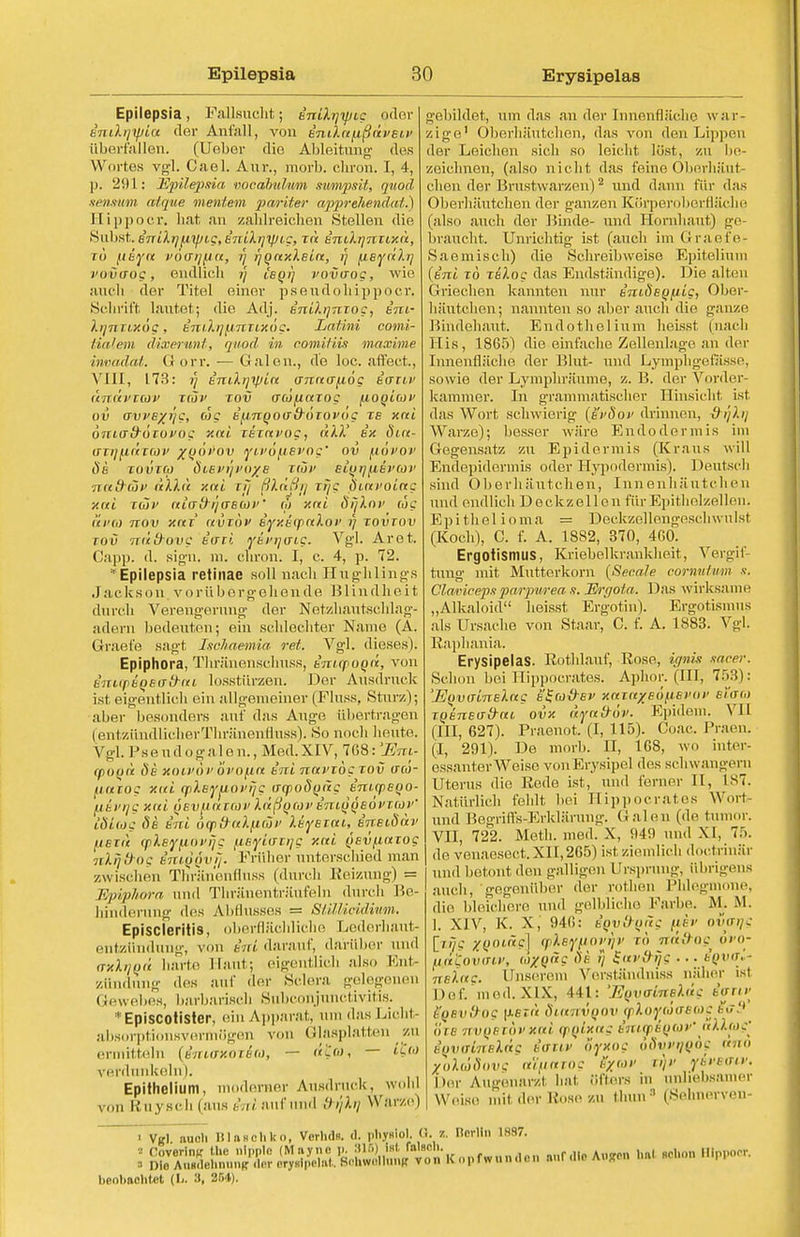 Erysipelas Epilepsia, Fallsucht; enilyyjig oder bTjdijfiu der Anfall, von intln(ißdveii> tiberfallen. (Uebor die Ableitung des Wortes vgl. Cael. Aur., morb. cliron. I, 4, p. 291: Hpilepsria vocabuhtm siimpsit, quod- senswm alque meutern pariter apprehend«!'.) Hippoer. hat an zahlreichen Stellen die Subst. B7riXyiiipi,g,B'niXi]yJ(.g, zd snilqnzixd, rü fiiyn POCTTjUa, y f/Qnxleia, ij fisydky votvcrog, endhch // ieoi) vovaog, wie auch der Titel einer pseudohippocr. Schrift lautet; die Adj. enUijnTog, sni- lijTiny.og, t'mlijfircTixog. Latini comi- tialem dixerunt, quod in oomifiis maxi nie invadat. (! orr. — Galen., de loc. affect., VIII, 173: y tmXijyjin anna^iog ecruv dndvTav kJj' tov (TcofictTog fioqioiv ov avveyyg, ag efinQOtfd-öiovög xs xcti öniafrocuvog xai TBTai'og, dXX ix dia- (TTt)(MITOOV %QO)>OV VlVOflBVOg' OV (IOVQV ÖB TOVTCä ÖlBl'l'/l'O/e Tlül' BLUTjflBVCüV nafrcov dXht xcti r#y ßXftßfl r?/c pvctvoiag xai tcüj> aiab rjaBioi'' tlt xal ö>]\ni' ojc t'ei'O) ttov xai ctvTuv eyxtipaloi1 y tovtov tov ndd-ovg Bari ifavrjmg. Vgl. Aret. Capp. d. sign. m. cliron. I, c. 4, p. 72. H Epilepsia retinae soll nach Huglilings Jackson vorübergehende B1 indIieit durch Verengerung der Netzhautschlag- adern bedeuten; ein schlechter Name (Ä. Graefe sagt Isohaemia ret. Vgl. dieses). Epiphora, Tliränenschuss, Bnupooii, von Biu(r>BQsad-iti losstürzen. Der Ausdruck ist eigentlich ein allgemeiner (Fluss, Stur/,); aber besonders auf das Auge übertragen (entzündlicherThränenfluss). So nocb heute. Vgl. Psendogalen.,Med.XIV, 768:!Eret- cpood öb koivovovofin Eni nuvTogtov irw- ftuTog xiti fplißyuovyg (rrpoöoitg inicpBQO- UBvrjg xai qbv(IOitcov Xdßqav B7UQ,QeoVT(üi>' cd Leo g de k'ni öq>8Utltuöi' leyeiout ineioav iiBTit q>Xey(iOvyg fisytavyg xcti (iBvttaTog nlfj&og tmyövij. Früher unterschied man zwischen Thränenfluss (durch Reizung) = Epvplwra und Thränenträufeln durch Be- hinderung des Abflusses = StiLMcidiivm. Episcleriiis, oberflächliche Lederhaut- entzündung, von inl darauf, darüber und (txXvqü harte Haut; eigentlich also Ent- zündung des auf der Sclera gelegenen (tewebes, barbarisch SubConjunctivitis. :,: Episcotister, ein Apparat, um das Licht- absorptionsvermögen von Glasplatten zu ermitteln (intffHOTia, — — 'i<'> verdunkeln). Epithelium, moderner Ausdruck, wohl von Rnysch (aus Ai/auf und I) i'/lij Warze) gebildet, um das an der Innenfläche war- zige' Oberhäutchen, das von den Lippen der Leichen sich so leicht löst, zu be- zeichnen, (also nicht das feine Oberhäut- chen der Brustwarzen)2 und dann für das Oberhäutchen der ganzen Körperoberfläche (also auch der Binde- und Hornhaut) ge- braucht. Unrichtig ist (auch im Graefe- Saemisch) die Schreibweise Epitelium {inl tö reXog das Endständige). Die alten Griechen kannten nur inideofiig, Ober- häutohen; nannten so aber auch die ganze Bindehaut. Endothelium heisst (nach Iiis, 1865) die einfache Zellenlage an der Innenfläche der Blut- und Lymphgcfässe, sowie der Lymphräume, z. B. der Vorder- kammer. In grammatischer Einsicht ist das Wort schwierig (iivSov drinnen, &yly Warze); besser wäre Endo dermis im Gegensatz zu Epidermis (Kraus will Endepidermis oder Hypodermis). Deutsch sind Oberhäutchen, Innenhäutchen und endlich Deckzellen für Epithelzellen. Epithelioma = Deckzellengeschwnlst (Koch), C. f. A. 18S2, 370, 460. Ergotismus, Kriebelkrankheit, Vergif- tung mit Mutterkorn (Seeale cornuimm s. Olaviceps parpnrea n. JSrgota. Das wirksame „Alkaloid heisst Ergotin). Ergotismus als Ursache von Staar, C. f. A. 1883. Vgl. Raphania. Erysipelas. Rothlauf, Rose, ignis saeer. Schon bei Hippocrates. Aphor. (III, 753): 'EovaLnslng B^coirev xaTaxeoftßvov etat,) TQBnBo-d-cti ovx dyafröv. Epidem. VII (III, 627). Praenot. (I, 115). Coac. Praen. (I, 291). De morb. H, 168, wo inter- essanter Weise von Erysipel des schwangern Uterus die Rede ist, und ferner II, L87. Natürlich fehlt bei Hippocrates Wort- und Begriffs-Erklärung. Halen (de tumor. VII, 722. Meth. med. X, 949 und XI, 75. de venaesect. XII,265) ist ziemlich doctrinär und betont den galligen Ursprung, übrigens auch, gegenüber der rothen Phlegmone, die bleichere und gelblich.' Farbe. M.. M. 1. XIV, K. X, 946: igv&Qng (jt/ev ovvrjg [/- XQOiäs] cpheyiiiovyv rö nd&og ovo- u,a£ovmv, ta^päg ob i} £av&ys ■ ■ ■ BQver» ■ nsXag. Unserem Verständniss näher ist Def. med.XIX, 441: '.Eovainehlc ianv SoBv&og \iET<t ötanvQOv goloyolfffio)? s<r3 ort- nvQBVOvxai cpolxctg ämq>6(}W allfüg'^ iQVfflrtslids fow fyxog odw^oe ctrio yoldSovg ot'ifiaTog Sxav tijv yivsaiv. Der Augenarzt hat öfters in unliebsamer Weise mit der Bo86 ZU Ihne :1 (Sehnerven < v>fl nucli ItlftHchko, Vorlids. ä. pliyglol. Q. z. Dorlln IH87. I ÄÄÄK opfwunaon «Tin **m ha. «Uoa H.p, , bpnl.aclitct (L. 3, 254).