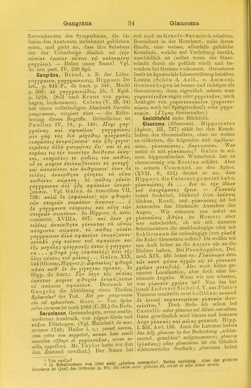 Nervenknoten des Synipathicus, die bis dahin den Anatomen nnbekannt geblieben seien, und giebt an, dass ihre Substanz der der Ueberbeine ähnlich sei (xiiv ovaiav o^ioiuv ovaav reo xalovuevco ynyylia). — Daher unser Narne! Vgl. de usu'part. IV, 290 flgd. Gangräna, Brand, z. B. der Lider. YUYVQaLva, YaYYpaivcocng, Hippoer. De art., p. 645 F., de fract. p. 546, Mochl p. 509; xö yayygaivojÖEg, Hb. 7 Epid. p. 1238. (Soll nach Kraus von ygda, nagen, herkommen). Celsus (V, 26, 34) hat einen vollständigen Abschnitt Curatio gangraenae, vergisst aber — die Erläu- terung dieses Begriffs. Gründlicher ist Paullus IV, 19, p.^ 140: Hsgi yay- ygaivag xai acpaxekov' yayyguivug (iev ydg jag diu fieve&Of cpleyfiovrjg i'ExgdxrBig 6vo/xä£ov(rtV ovx rjöi] yEysv- i'ijfievag dlkd yivofisrag Bit,' xai si^ (irj xu/icog Tig xr\v xoiavxrjv didd-sqiv iaOTj- xai, vexQOvim xs gadiag xbv na&öv, ov xö fiogiov inilaußdvsxai xd avvB/fj' xui dnoxxEvvsi xdv av&qomov' 'öxuv ös xeleag dvaia&rjxa ysvrjxai xd ovxcü naS-ovxa oiünaxct, t6 nd&og ovxbxi yüyygaivav dkk' r}di] o-qodxslot' övopa- Covaiv. Vgl. Galen, de tumoribus VII, 726: xaXdj Sb (acpdxBlov)^^' (p&ogdv xäv axegBOjv oaudxcov änaaar . . . rj 8b ydyygaiva vsxgao-ig xcti avxt] iwi' axEQBbjv aundxcov. In Hippoer. ä. artic. comment. XVHIa, 687: xai oxav^ ys XBlscog dvaio-&rjXtt ysvcovxcti xd ovxcog ndaxovxa <ico/j,axa, xö nd&og ovxbxi ydyygaivav dlld ocpdxslov ovofid'Zovai' uerafi) ydg xovxov xov arq>axi).ov xai xrjg /MBydlrjg ykeypovijg itrvtvü ydyygai- va . . . qifrogd ydg (acpdxElog) iaxi xrjg öh]c ovoittg xov [ibIovc •. • Galen. XIX, 144(Glossar.Hippoer.): JScpdxslog' cp&ogd näoa xatf öv av yiyvr\xai xgönov. In Hipp, de fract.: Tijv öhjf jijg ovaiag t'/.uaxov pogiov y&ogdv ovofid'Covoiv oi nalaioi aydxBkov. Demnach ist Gangrän die Abtödtung eines Theiles, Sphacelus1 der Tod. Est per gangrenam via ad sphacehim. Gorr. — Von Spha- celus corneae ist noch 1881 (C.-Bl.) die Rede. Gerontoxon, Greisenbogen, arcus senilis; moderner Ausdruck, von yigcav Greis und xo^ov Flitzbogen. (Vgl. Mauchart de mac corneae 1743; Haller 1. c: passet nomm, re/us non suppetat, nomen hutc seiuli Maculae effingi et ysgövxo^ov, arcus se- niUs, appellari. Mr. Taylor hatte vor ihm den Zustand erwähnt.) Der Name bat sieh noch im Graefe-Saemisch erhalten. Bezeichnet in der Hornhaut, nahe ihrem Eande, eine weisse, allenfalls gelbliche Kreislinie, welche auf Verfettung beruht, unschädlich ist (selbst wenn der Staar- schnitt durch sie geführt wird) und be- sonders bei Greisen vorkommt. Gerontoxon lentis ist äquatoriale Linsentrübung bei alten Leuten (Schön d. Aelt., v. Amnion). Greisenbogen ist besser und richtiger als Gerontoxon; denn eigentlich müsste man yEgovxöxo$ov sagen oder ytjgoxol-ov, nach Analogie von ysgopxoxo/,itiop {ysgovxo- xö^iog noch bei Spätgriechen!) oder yr/go- xo/jia. (rijgag Greisenalter.) Gesichtsfeld siehe Blickfeld. Glaucoma {Glaucosis). Hippocrates (Aphor., HI, 727) zählt bei den Krank- heiten des Greisenalters, ohne sie weiter zu erläutern, die folgenden auf: dfißlvia- niai, ylavxojoesg, ßaovijxoiai. Was meint er mit yXavxojaig? Galen in sei- nem hippoeratischen Wörterbuch hat es ebensowenig wie Erotian erklärt. Aber in seinem Comment. zu den Aphor. (XVII, 6, 651) deutet er an, dass Hippoer. die Cataract gemeint habe. ykavxojasig ds . . . 8id xi xrjv idiuv xov vnoxvfxaxog s'/siv. — Tlayxog heisst funkelnd, blinkend (von Isvaabi blicken, Rost), und ylavxöxtjg ist bei Aristoteles das blinkende Aussehen der Augen. Wh- erinnern uns sofort an ylavxümc Ä&ijvt] im Homer; aber wer entscheidet, ob wir mit unseren Schulmeistern die strahlenäugige oder mit Schliemann die eulenäugige (von y).av£ die Eule) übersetzen sollen? Da wollen wir uns doch lieber an die Aerzte als an die Dichter halten. Bei Pseudogalen, Def. med. XIX, 435 heisst es: rkavxwpn dou xäv xaxd (pvatv vygüv Big xö ylavxov ygüua fisxaßohj. Also noch keine ge- nauere Localisation, aber doch eine be- stimmte Angabe. Wenn wir nur wüssteu, was vlavxöi' zg'0/.ia ist? Nun das hat (nach Andreae) Sichel d. V. aus Plato s Tünnens ermittelt; es ist hellblau: xvavov Öi Ievxio xEga>'i'V[iEvov ylavxov äno- xBlsixai'.2 Doch finde ich schon bei Oastelli: color glaueus vel dihete ooerviens. (lau/, gewöhnlich wird blaues und braunes Auge vlavxöc xai (islag gewinnt. Hipp. I, 551, Aet. 130. Auch die Lateiner hnhen (IM Adj. glaueus in der Bedeutung „schim- mernd, graublau aufgenommen; (vlavxoc) oder glanciscus ist ein blauhcli schimmernder Seefisch; glaucoma heisst 1 Von otpaCoil ... , - „.„-.,-.„,i nnidcn uurlchtle. Aber der gelehrte