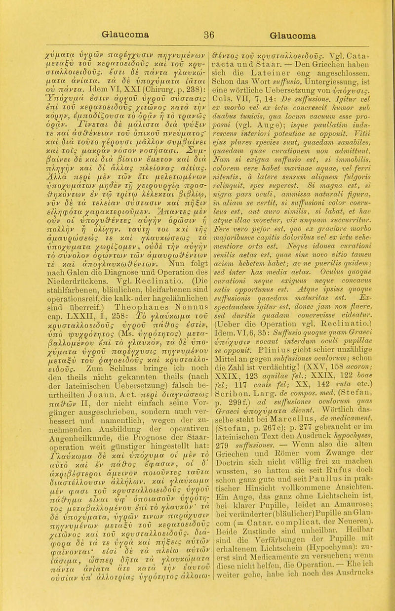 yvfiaza vyqcöv naqeyyvaiv nriyvvfXEVbiv i fiernl-v tov xeqaTosiäovg xai tov xov- i aialXoieidovg. e'ffii de ndvia ylavxä- £ jxctia dviaza. t« de vnoyv^aia iaiai i ov nävza. Wem VI, XXI (Chirurg, p. 238): < 'Ynöyvpid iaiLV dqyov vyqov avazaaig I eni tov xEqaToeidovg yixävog xard tj)v < xoqrjv, if.inoö'L'Qovaa to öqiiv ij to Tqavüg t oqav. rivazau de [idlioia did xpv^iv j T6 xai da&evetat' tov onixov nvevfxaTog' : xai did tovto yeqovoi fxaXXov ovfißaivei i xai toi: fiaxqdv vooov voarjoao'i. 2vft- i ßaivei de xai dia ßiaiov buetov xai did . nXrjyijv xai dl dXXag nXeiovag aiiiag. i ÄXXa neqi {iev tcov btl fieXeTco^iei'cov ; vnoyvfiaTOiv fiqäev xf/ yeiqovqyia nqoa- i d-qxövxcav ei> tw xqixco XeXexTai ßißXico, i vvv de xd xeXeiav avataoiv xai nrjl-LV eikrjcpÖTa yaqaxTeqiovfxev. 'ÄnavTeg fiei> ovv oi vnoyvd-evTeg avyijv oqüo-lv ij noXXqv iq öXiyrjv. TavTij tol xxi Tqg ajxavocüaecög iE xai yXuvxuo~eo)g tu vnoyv^iaxa yojqi'Cofiev, ovde ttjp avyijv to avvoXov Öqcovtcüv tojv d/MavqdJ&Bfioiv te xai dnoyXavxco&svTcov. Nun folgt nach Galen die Diagnose und Operation des Niederdrückens. Vgl. Reclinatio. (Die stalilfarbenen, bläulichen, bleifarbenen sind operationsreif, die kalk- oder hagelähnlichen sind überreif.) Theophanes Nonnus cap. LXXn, I, 258: To yXavxcjfia tov xqvaiaXXosiäovg vyqov ndfrog eoüv, vno ipvxqÖTrjiog (Ms. vyqoTrjTog) iuer«- ßaXXofievov eni to yXavxöv, xä de vno- yvjiaTa vyqov naqeyyvo~ig nqyvvfievov jUerafi} tov qayoet-dovg xai xqvcrtaXXo- eidove. Zum Schluss bringe ich noch den theils nicht gekannten theils (nach der lateinischen Uebersetzung) falsch be- urtheilten Joann. Act. neqi diayvuoeug Ttad-üv II, der nicht einfach seine Vor- gänger ausgeschrieben, sondern auch ver- bessert und namentlich, wegen der zu- nehmenden Ausbildung der operativen Augenheilkunde, die Prognose der Staar- operation weit günstiger hingestellt hat: riavxcofia de xai vnoyvfia oi fiEP to uviö xai bv ndd-og scpaoav, ot <5 (ixqißao-Teqoi dfiEivov noiovvTeg tuvtk ötairitlXovati' üllrjlüii'. xai y).avx(0{ia fliv rpctai tov y.qvo-zalloiecdovg vyqov Tiäß-Tjfia eii'ai vcp önoiaaovv vyqoxij- xog lieTaBaXlo^&vov eni to yXavxoV xa de vno/vpaza, vyqüv Tivav naqdyvau' nriyvvyi&vtov fieiu$v tov xeqaToet-dovg ynävog xai tov xqvaiaXXoetdovg- dia- CpOQtt dk rd te vyqü xai ni]Seig avTÜv (paivoviaf eiai de t« nieia avtäv tdfftfia, äaneq drjza tü ylavxm/iata ndvia avL&xa äie xatd xrjv eavxov oiatav vn dD.ozqiag vyqöiijrog dlloM- &evTog tov y.qvoraU.oeidovg. ^'gl. Cata- racta und Staar. — Den Griechen haben sich die Lateiner eng angeschlossen. Schon das Wort mffmio, Untergiessung, ist eine wörtliche Uebersetzung von vnöyvaig. Cels. VII, 7, 14: -De suffusione, Igitur vel ex morho vel ex ietu concrescit humor eub d'iiabus tunicis, qua locivm vaeuum esse pro- 230sui (vgl. Auge); isque paullatim indu- rescens interiori potentiae se opponit. YiUi ejus plures species sunt, quaedam sanabile><. quaedam quae curationem non ad/mitbwnt. Nam si exigua suffnsio est, si immobilis, colorem vere habet marinae aquae, vel ferri nitentis, ä latere sensum aliquem fulgoris relinquit, spes superest. Si magna est, si nigra pars oculi, ammissa naturali figura, in aliam se vertit, si su ffusioni color coeru- leits est, aut auro similis, si labat, et hac atque illae movetur, vix unquam succurritvr. Fere vero pejor est, quo ex graviore morbo majoribusve capitis doloribns vel ex ictu vehe- ment iore orta est. Neque idonea curationi senilis aetas est, quae sine novo vitio tarnen aciem hebetem habet; ac ne pueriUs quidem; sed inter hos media aetas. Oculus quoque curationi neque exiguus neque coneavus satis opportunus est. Atque ipsius quoque suffusionis quaedam maturitas est. Ex- spectandum igitur est, donec jam non fluere. sed dwritie quadam concrevisse videatur. (Ueber die Operation vgl. Reclinatio.) Idem.VI,6, 35: Suff'usio quoque quam Oraeei vnöyvaiv vocant interdum oculi pupillae se opponit. Plinius giebt schier unzählige Mittel an gegen subfusiones oculorum; schon die Zahl ist verdächtig! (XXV, 158 acoron ; XXIX, 123 aquilae fei.; XXIX, 122 boae fei; 117 canis fei; XX, 142 rata etc.) Scribon. Larg. de compos. med. (Stefan, p. 299 f.) ad suffusiones oculorum quas G-raeci vnoyvfiaTa dicimf. Wörtlich das- selbe steht bei Marcellus, de medicament. (Stefan, p. 267c); p. 277 gebraucht er im lateinischen Text den Ausdruck typootyses, 279 suffusiones. — Wenn also die alten Griechen und Römer vom Zwange der Doctrin sich nicht völlig frei zu machen wnssten, so hatten sie seit Rufus doch schon ganz gute und seit Paullus in prak- tischer Hinsicht vollkommene Ansichten. Ein Auge, das ganz ohne Lichtschein ist. bei klan i- Pupille, leidet an Amaurose; bei veränderter (bläulicher) Pupille anGlau- com (= Catar. complicat. der Neueren). Beide Zustände sind unheilbar. Heilbar sind dir Verfärbungen der Pupille mit erhaltenem Lichtschein (Hvpochyma): zu- erst sind Merlicamente zu versuchen; wenn diese nicht helfen, die Operation. — Ehe ich woiter gehe, habe ich noch des Ausdrucks