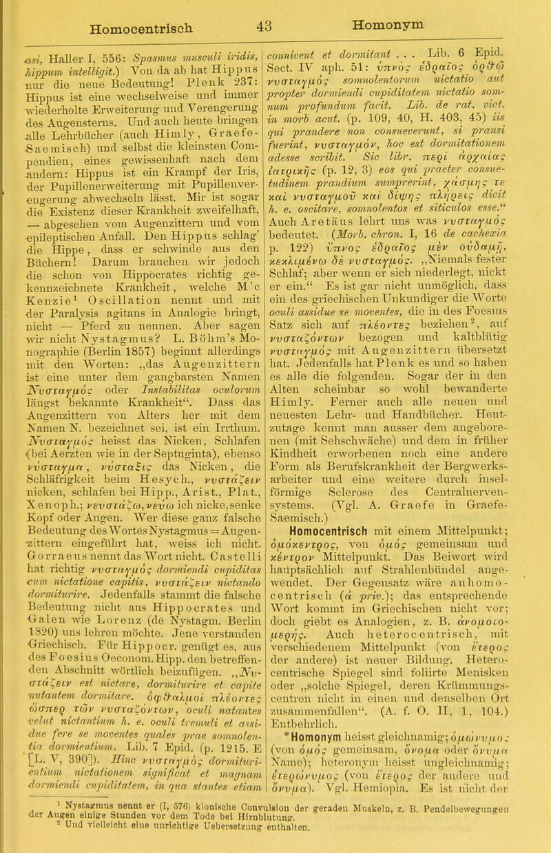 asi, Haller I, 556: Spasmus musculi iridis, hippum intelligit.) Von da ab hat Hippus nur die neue Bedeutung! Plenk 237: Hippus ist eine wechselweise und immer wiederholte Erweiterung und Verengerung des Augensterns. Und auch heute bringen Alle Lehrbücher (auch Himly, Graefe- Saemisch) und selbst die kleinsten Oom- pendien, eines gewissenhaft nach dem andern: Hippus ist ein Krampf der Iris, der Pupillenerweiterung mit Pupillenver- eno-erung abwechseln lässt. Mir ist sogar die Existenz dieser Krankheit zweifelhaft, — abgesehen vom Augenzittern und vom ■epileptischen Anfall. Den Hippus schlag' die Hippe, dass er schwinde aus den Büchern! Darum brauchen wir jedoch die schon von Hippocrates richtig ge- kennzeichnete Krankheit, welche M' c Kenzie1 Oscillation nennt und mit der Paralysis agitans in Analogie bringt, nicht — Pferd zu nennen. Aber sagen wir nicht Nystagmus? L. Böhm's Mo- nographie (Berlin 1857) beginnt allerdings mit den Worten: „das Augenzittern ist eine unter dem gangbarsten Namen JSrv<Tiayfi6c oder Jnstabilitas oculorum längst bekannte Krankheit. Dass das Augenzittern von Alters her mit dem Namen N. bezeichnet sei, ist ein Irrthum. JS^vatayfiög heisst das Nicken, Schlafen (bei Aerzten wie in der Septuginta), ebenso vvaiayfin, vvaiaSic das Nicken, die Schläfrigkeit beim Hesych., vvain'Ceiv nicken, schlafen bei Hipp., Arist., Plat., Xenoph.; vevaia 'Cco, veva> ich nicke,senke Kopf oder Augen. Wer diese ganz falsche Bedeutung des Wortes Nystagmus = Augen- zittern eingeführt hat, weiss ich nicht. G o r r aeus nennt das Wort nicht. C as t e 11 i hat richtig vvaiuyjjiög doriniendi capiditas ■cum nictatione capitis, watnleiv nictando dormituHre. Jedenfalls stammt die falsche Bedeutung nicht aus Hippocrates und Galen wie Lorenz (de Nystagin. Berlin 1820) uns lehren möchte. Jene verstanden Griechisch. Für Hippoer. genügt es, aus des Foesius Oeconom.Hipp, den betreffen- den Abschnitt wörtlich beizufügen. „Nv- ozü'Ceiv est nictare, dormiturire et capite wutantem dormitare. 6cpd-nt).fioi nleot'ie: niuneg tmi> vvo~iu'C,6i>Tb)v, oculi natantes velut nictantium Ii. e. oculi tremuli et aisi- due fere se moventes quales prae somnolen- li ' dormientwm. Lib. 7 Epid. (p. 1215. E [L. V, 390]). JTinc vvatnyfibg dormituri- entiwm nictationem significat et magnam dormiendi cupiditatem, in qua sfantes etiam conniuent et dormitant . . . Lib. 6 Sect. IV aph. 51: vnvög säoaio; vvcrinyfxöc somnolentoram Epid. nictatio aut propter dormiendi cupiditatem nictatio som- mim profundum facit. Lib. de rat. vict. in morb acut. (p. 109, 40, H. 403, 45) iis qui prandere non consueverunt, si pransi fuerint, warayfiö)', hoc est dormitationetn adesse scribit. Sic libr. neoi aoyaiag latQixijc: fp. 12, 3) eos qui praeter consue- tudinem prandium sumprerint, /fiaurjg Tg xai vvaiayfj,ov xai öiyjrjg nissig diät h. e. oscitare, somnolentos et siticulos esse. AuchAretäus lehrt uns was vvcriayuog bedeutet. {Morb. chron. I, 16 de cachexia p. 122) vnvog edgaiog fisv ov8afii~i, xexlifxevco öe vvainyfiög. „Niemals fester Schlaf; aber wenn er sich niederlegt, nickt er ein. Es ist gar nicht unmöglich, dass ein des griechischen Unkundiger die Worte oculi assidue se moventes, die in des Foesius Satz sich auf nlsoineg beziehen2, auf vvaza'C,6vxav bezogen und kaltblütig vvainyfiög mit Augenzittern übersetzt hat. Jedenfalls hat Plenk es und so haben es alle die folgenden. Sogar der in den Alten scheinbar so wohl bewanderte Himly. Ferner auch alle neuen und neuesten Lehr- und Handbücher. Heut- zutage kennt man ausser dem angebore- nen (mit Sehschwäche) und dem in früher Kindheit erworbenen noch eine andere Form als Berufskrankheit der Bergwerks- arbeiter und eine weitere durch insel- förmige Sclerose des Centrainerven- systems. (Vgl. A. Graefe in Graefe- Saemisch.) Homocentriseh mit einem Mittelpunkt; öfiöxevTQoe, von ojxög gemeinsam und xevioov Mittelpunkt. Das Beiwort wird hauptsächlich auf Strahlenbündel ange- wendet. Der Gegensatz wäre an homo- centriseh (« priv.); das entsprechende Wort kommt im Griechischen nicht vor; doch giebt es Analogien, z. B. avopoiO- (leqrjg. Auch heterocentrisch, mit verschiedenem Mittelpunkt (von eieQog der andere) ist neuer Bildung. Hetero- centrische Spiegel sind foliirte Menisken oder „solche Spiegel, deren Krümmungs- centren nicht in einen und denselben Ort zusammenfallen. (A. f. O. II, 1, 104.) Entbehrlich. * Homonym heisst gleichnamig; 6y.6vvf.io; (von 6(x6g gemeinsam, bi'Oixa oder bi>v(ia Name); heteronym heisst ungleichnamig; iiBQojvvfxog (von ereooff der andere und bvvfia). Vgl. Heiniopia. Es ist nicht der 1 Nystagmus nennt er (I, 570; klonische Convulsion der geraden Muskeln, z. IS. Pendelbewegungen der Ausren einige Stunden vor dem Tode bei Hirnblutung. 2 Und vielleicht eine unrichtige Uebersetzung enthalten.