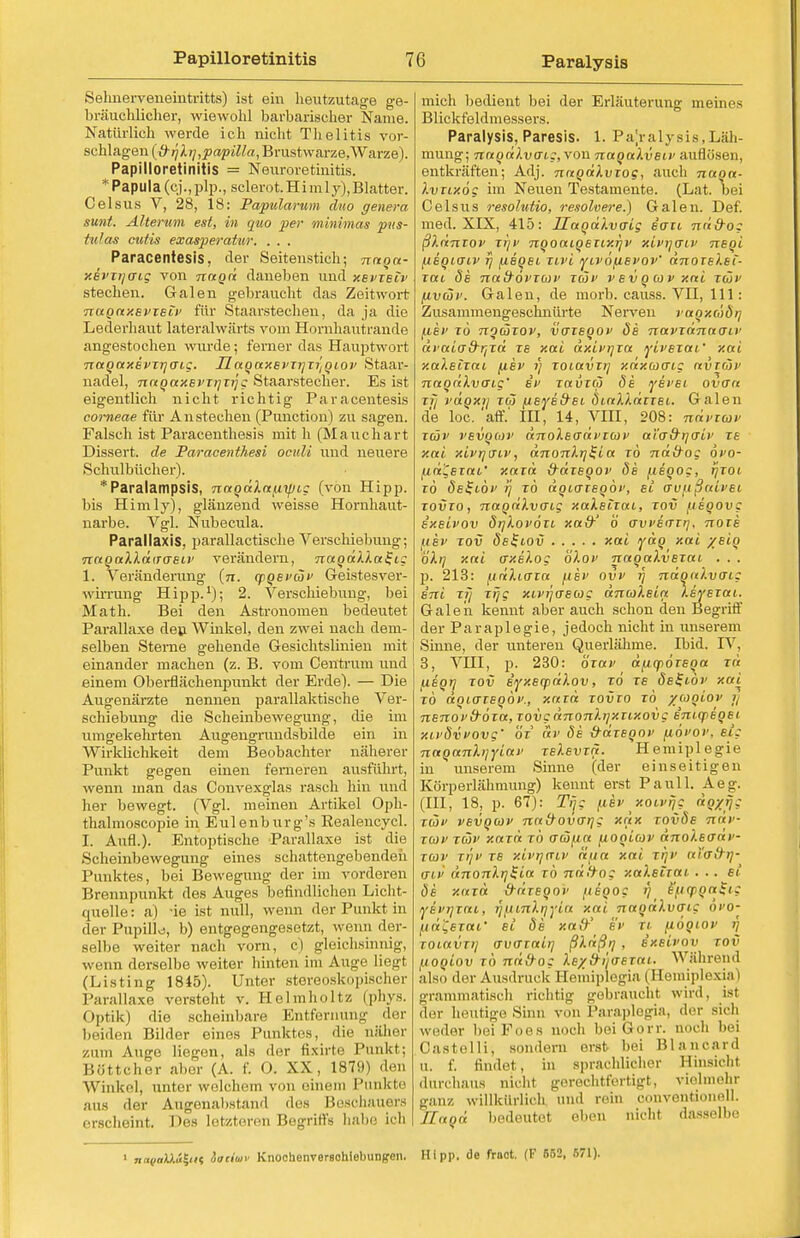 Selmerveneintritts) ist ein heutzutage ge- bräuchlicher, wiewohl barbarischer Name. Natürlich werde ich nicht Thelitis vor- schlagen (ß-ijXi],papilla, Brustwarze,Warze). Papilloretinitis = Neuroretinitis. *Papula (cj.,plp., sclerot.Himly), Blatter. Celsus V, 28, 18: Papularum duo genera sunt. Altertum est, in quo per minima* pus- tulas cutis exasperativr. . . . Paracentesis, der Seitenstich; nnon- xevxijcrig von nagd daneben und xevxbiv stechen. Galen gebraucht das Zeitwort •nagaxevxsiv für Staarstechen, da ja die Lederhaut lateralwärts vom Hornhautrande angestochen wurde; ferner das Hauptwort nagaxevxrjO'ig. UagaxBvxijxi'/giov Staar- nadel, nagaxBvxijxijg Staarstecher. Es ist eigentlich nicht richtig Paracentesis corneae für Anstechen (Punctum) zu sagen. Falsch ist Paraceuthesis mit h (Mauchart Dissert. de Paracenthesi oculi und neuere Schulbücher). *Paralampsis, nagdXa/xipig (von Hipp, bis Himly), glänzend weisse Hornhaut- narbe. Vgl. Nubecula. Parallaxis. parallactische Verschiebung; TtaqaXXdiTosiv verändern, nagdXXa^tg 1. Veränderung (n. qpgEvcSv Geistesver- wiiTung Hipp.1); 2. Verschiebung, bei Math. Bei den Astronomen bedeutet Parallaxe den Winkel, den zwei nach dem- selben Sterne gehende Gesichtslinien mit einander machen (z. B. vom Centrum und einem Oberflächenpunkt der Erde). — Die Augenärzte nennen parallaktische Ver- schiebung die Scheinbewegung, die im umgekehrten Augengrundsbilde ein in Wirklichkeit dem Beobachter näherer Punkt gegen einen ferneren ausfuhrt, wenn man das Convexglas rasch hin und her bewegt. (Vgl. meinen Artikel Oph- thalmoscopie in Eulenburg's Kealencycl. I. Aufl.). Entoptische Parallaxe ist die Scheinbewegung eines schattengebenden Punktes, bei Bewegung der im vorderen Brennpunkt des Auges befindlichen Licht- quelle: a) -ie ist null, wenn der Punkt in der Pupille, b) entgegengesetzt, wenn der- selbe weiter nach vorn, c) gleichsinnig, wenn derselbe weiter hinten im Auge liegt (Listing 1845). Unter stereoskopischer Parallaxe versteht v. Holmholtz (phys. Optik) die scheinbare Entfernung der beiden Bilder eines Punktes, die näher zum Auge liegen, als der fixirte Punkt; liöttcher al.er (A. f. 0. XX, 1879) den Winkel, unter welchem von einem Punkte aus der Augonalistand des lieschauors erscheint. Des letzteren Begriffs habe ich mich bedient bei der Erläuterung meines Blickfeldmessers. Paralysis, Paresis. 1. Pajralysis,Läh- mung; nagdXvcri;, von nagaXvBiv auflösen, entkräften; Adj. nagdXvxoe, auch nugn- Xvxixög im Neuen Testamente. (Lat. bei Celsus resolutio, resolvere.) Galen. Def. med. XIX, 415: UagaXvaig ecrxi nd&o; ßXdnxov xr/v nqoaigETixrjv xivycnv nsgi {legiaiv rj uBgei xivi yivoftevov' dnoxeXei- Tai de nafrövxcov xeov vevgcovxai xdjv [ivtoi>. Galen, de morb. causs. VII, 111: Zusammengeschnürte Nerven ragxcödr] /.isv xö ngcoxov, verxegov de navxdnaaiv äia'tdd-^xä xe xai dxivr/xa yivsxai' xai xaXsixai uev v xoiavxn xdxcocric avrwv nagahvaug sv xavxco de ysvsi ovaa xij t'dgxij xö) /AeyeitEi diaXXdxxEi. Galen de loc.'äff.' IH, 14, VIII, 208: ndvxiov xüv VBvgcüv dnoXsadvxoiv ai'rr&rjcriv xe xai xivrjniv, dnonXrj^ia xö nü&og övo- fid'eiai' xaxä &dxBgov de /.tegog, rjxoi xö dsl-i-öv ij xö dgicxEgöv, ei au^tßaivsi xovxo, nagdXvcrig xaXsTxai, xov [isgovc Exsivov dijXovöxc xa&' b' (TvvEcrxr), noxs wbv xov öeStov xai ydg xai /Big öXrj xai crxsXog bXov nagaXvexai . . . p. 213: ttdXiaxa (ibv ovv f\ ndgaXvaig sni xfj xijg xivr/rrstog dnroXeia XsyExai. Galen kennt aber auch schon den Begriff der Paraplegie, jedoch nicht in unserem Sinne, der unteren Querlähme. Ibid. IV, 3, VHI, p. 230: öxav aLicpöxega xd /XBgrj xov eyxecpdXov, xo te öeI-iöv xai xö dgiaxsgöv., xaxä xovxo xö ywgiov y nsnovd'öxa, xovgdnonXrjxxixovg eni.q>egEt xLvdvvovg' ÖY av öe &dxEgov (lövov. ei; naganXijyiav xsXEvxn. Hemiplegie in unserem Sinne (der einseitigen Eörperlähmung) kennt erst Pauli. Aeg. (III, 18, p. 67): Tijg f.iev _ xoLvijg dg/rj; xüv vsvgcüv na&ovarjg xdx xovds ndv xcav xüv xaxd xö vcZfia fiogiav dnoXsadi'- xeov xrjv xe xivrjmv äfta xai, xi]v aicrfri]- o~iv dnonXijSia xö ndttoz xaXetxat ... et de xaxd ^dxegov fiegog r) e/.tcpga£tg yEvrjxai, rjfiiitXqyia xai nagaXvcrig ovo- fidCexat' et de xatY ev xi fiogiov »J xoiavxij o-vo-xaii] ßXdßq , ixeivov xov /jogiov xö ndfrog Xe/d-ijaexai. Während also der Ausdruck Hemiplegia (Hemiplexia I grammatisch richtig gebraucht wird, ist der heutige Sinn von Paraplegia, der sich weder bei Foes noch bei Gorr. noch bei Oastelli; Bondern erst bei Blancard u. f. findet, in sprachlicher Hinsichi durchaus nicht gerechtfertigt, vielmehr ganz w illkin lii Ii und rein oonventionell. Ilaod bedeutet eben nicht dasselbe 1 nd(ioUu?K5 Sociuv Knochenverschiebungen. Hipp, de fract. (F 652, 671).