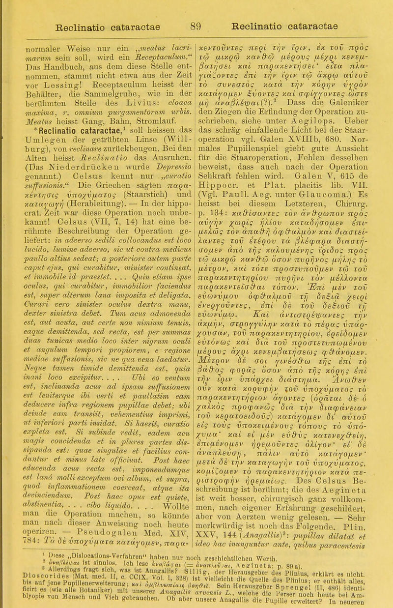 normaler Weise nur ein „meatus lacri- marum sein soll, wird ein Receptaculwm. Das Handbuch, aus dem diese Stelle ent- nommen, stammt nicht etwa aus der Zeit vor Lessing! Eeceptaculum heisst der Behälter, die Sammelgrube, wie in der berühmten Stelle des Livius: cloaca maxima, r. omniwm purgamentorum urbis. Meatus heisst Gang, Bahn, Stromlauf. * Reclinatio cataractae,1 soll heissen das Umlegen der getrübten Linse (Will- burg), von reclinare zurückbeugen. Bei den Alten heisst Reclinatio das Ausruhen. (Das Niederdrücken wurde Depressio genannt.) Celsus kennt nur „curatio suff'usionis. Die Griechen sagten naqa- xepzrjcrtg vno/v^iaxog (Staarstich) und y.niayayi'i (Herableitung). — In der hippo- crat. Zeit war diese Operation noch unbe- kannt! Celsus (VII, 7, 14) hat eine be- rühmte Beschreibung der Operation ge- liefert: in adverso sedili collocandus est loco hicido, lumine adverso, sie ut contra medicus pav.llo altius sedeat; a posteriore autem parte Caput ejus, qui curabitur, minister contineat, et immobile id praestet. . .. Quin etiam ipse ocuhis, qui curabitur, immobilior faciendus est, super alterum lana vmposita et deligata. Curari vero sinister oculus dextra manu, dexter sinistra debet. Tum actis admovenda est, aut acuta, aut certe non nimium tenuis, eaque demittenda, sed recta, est per summas duas tunicas media loco inter nigrum oculi et angulu/m tempori propiorem, e regione mediae suffusionis, sie ne qua vena laedatur. Neque tarnen timide demittenda est, quia inani loco excipitur. . . . Tibi eo ventwn est, inclinanda acus ad ipsam suffusionem est leniterque ibi verti et paullatim eam deducere infra regionem pupillae debet; ubi deinde eam transiit, vehementius imprimi, ut inferiori parti insidat. Si haesit, curatio expleta est. Si subinde redit, eadem acu magis concidenda et in plures partes dis- sipanda est: quae singulae et facilius con- duntur et minus late ofßciunt. Post haec educenda acus recta est, imponendumque est lana molli exceptum ovi album, et supra, quod inßammationem coerceat, atque ita devinciendum. Post haec opus est quiete, abstinentia, . . . eibo liquido. . . . Wollte man die Operation machen, so könnte man nach dieser Anweisung noch heute operiren. — Pseudogalen Med. XIV, 7^ t: Tu öe vnoxvfinia xazdyofiev, naqa- xevzovvzeg neqi, zr)v tqiv, ex tov nqog zqj (iixqä xat>&a fieqovg (J-e/qi xevefi- ßaxr/ffei xoti naqaxevzrjaec' etza 7iA«- yid^ovzeg ini xrjV i'qtv za axqm avzov zo avveazög xaza xr)v xöqrjv vyqov xaxdyofiev 2-vovzeg xai aqpiyyovzeg äaze (ifj civaßXeyjaiC?).2 Dass die Galeniker den Ziegen die Erfindung der Operation zu- schrieben, siehe unter Aegilops. lieber das schräg einfallende Licht bei der Staar- operation vgl. Galen XVIIIb, 680. Nor- males Pupillenspiel giebt gute Aussicht für die Staaroperation, Fehlen desselben beweist, dass auch nach der Operation Sehkraft fehlen wird. Galen V, 615 de Hij>pocr. et Plat. placitis lib. VII. (Vgl. Pauli. Aeg. unter Glaucoma.) Es heisst bei diesem Letzteren, Chirurg, p. 134: xa&iaavzeg xov ävtrqconov nqög avyijv /coqig rjliov xazaöijaofiev im- fiekäg zov dnatrrj 6q>d-alfiöv xai diacrzei- lavzeg tov ezeqov xd ßieyaqa öiao~xr)- aofiev anö xrjg xalovf.ievqg i'qidog nqög zw fitxqa xavfrö öo~ov nvqijvog (irjXrjg zo /Aexqov, xai zöze nqoo~xvnov(A.ev xc~j rot; naqaxevzrjzrjqiov nvqijvi zbv aeXXovza naqaxevzeiairai zonov. 'JEni (iev xov evcovvfiov 6(pfra)./A,ov xij dement /etot iveqyovvxeg, ini öe tov öeBiov zi~ evcot'vficp. Kai dvziazqeipavzeg zr)v axfii]i', azqoyyvkrjv xaza zö neqag vndq- yovo~av, tov naqaxevxrjzrjqiov, iqeiöofiev evxovcag xai ötd xov nqoaxexvnafievov iieqovg dyqi xevejxßaxrjaecog aixrdvofxev. Mexqov öe croi yiveo-\rco xrjg ini xo ßafrog cpoqag öaov dno xrjg xoqrjg ini xrjv tqiv vndqyet, öido-zrjfxa. 'Äva&ev ovv xaxa xoqvcprjv xov vnoxv/xaxog xo naqaxevxt]zr)qiov dyovxeg (öqäzai öe~ ö /alxög nqoqpavcog ötd Tr)v öiacpdveiav zov xeqaToeiöovg) xaTayo^iev öt avzov eig zovg vnoxeifj,evovg zörcovg xo vno- Xv^a' xai ei (iev ev&vg xazevexO-eirj, inifiefo/xet' rjqefiovPTeg oliyov et de nvanXevan, ndliv avTÖ xaxdyofiev jjexd öe xt]V xazaycüyijv zov vhoxvfiarog, xofii'Cofjei' zö naqaxei'zr)ir)qLov xazd ne- qio-Tqoqjrjv r)qe(iaih>g. Des Celsus Be- sch reibung ist berühmt; die des Aegineta ist weit besser, chirurgisch ganz vollkom- men, nach eigener Erfahrung geschildert, aber von Aerzten wenig gelesen. — Sehr merkwürdig ist noch das Folgende. Plin. XXV, 144 lAnagallis)3: pupillas dilatat et ideo hac inunguntur ante, quibus paracentesis ' Diese „Dlslocatlons-Verfahren haben nur noch (resehichtlichen Werth. • I?ffi!t*°' V T-0?- ,cl\le8e <W«V<» (= InatUSjui, Aeiflneta; p. 89a) ^aufjen^^