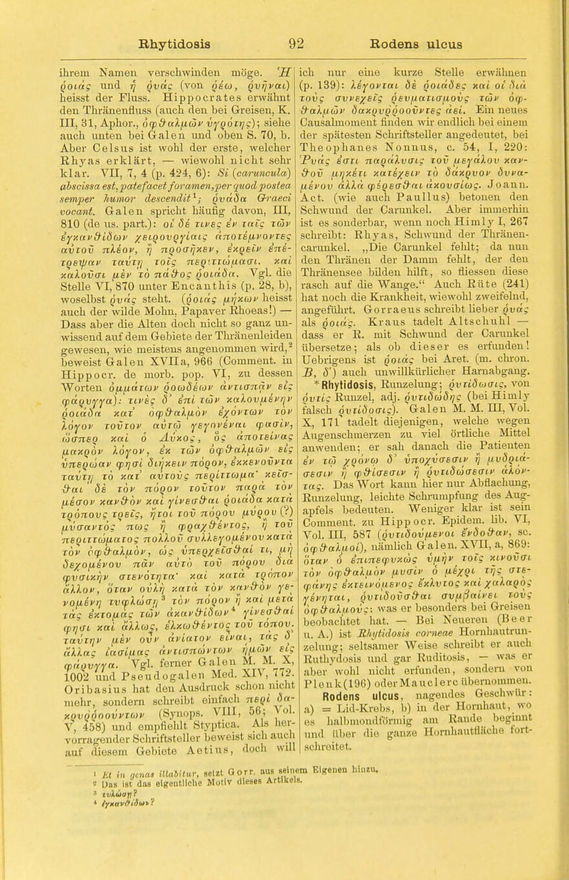 ihrem Namen verschwinden möge. 'S qoidg und jj qväg (von qbw, qvrjvai) heisst der Fluss. Hippoerates erwähnt den Thränenfluss (auch den bei Greisen, K. III, 31, Aphor., öqy&aXficöv vygozijg); siehe auch unten bei Galen und oben S. 70, b. Aber Celsus ist wohl der erste, welcher Rhyas erklärt, — wiewohl nicht sehr klar. VII, 7, 4 (p. 424, 6): Si (caruneula) ahscissa est, patefacet foramen,per quod postea semper humor descendit1; qvd8a Ch'aeci vocant. Galen spricht häufig davon, III, 810 (de us. part.): oi Se zivsg bv zaig tav syxav&i8a>v /BiQOVQyiaig dnozsfivovzsg avzov nliov, fj nooffijxEv, exqsiv ins- zqsipav zavij] zoig nEQ'zzüixao'i. xai xalovai fisv To nd&oc goiriön. Vgl. die Stelle VI, 870 unter Encanthis (p. 28, b), woselbst Qvrig steht, (going (itjxav heisst auch der wilde Mohn, Papaver Rhoeas!) — Dass aber die Alten doch nicht so ganz un- wissend auf dem Gebiete der Thränenleiden gewesen, wie meistens angenommen wird,2 beweist Galen XVIIa, 966 (Comment. in Hippocr. de morb. pop. VI, zu dessen Worten ofi/xdzcov qocüSecov dvzianäv Big cpdqvyya): zivsg 8 int zäv xakov/isv/]v QOtäön xaz ocp&alfiov i%6vzav zbv löyov zovzov avxti} ysyoi'Bvai qjuaiv, f'öanBQ xai 6 Avxog, og dnozsivag ficcxQÖv löyov, ix T(Sf öty&alfitiiv^ sig vnsqiüav (prjai öiüxsiv nöqov, sxxbvovvzu zavzi] zo xaz avzovg nsoizzcofta' xsio- xrai ' 8b zov nöqov zovzov naqd zbv (iBdoi' xavxrbv xai yivBo-&ai qoidSa xaia zqönovg ZQBig, tjtoi zov nooov fivqov (?) [ivaavxög nag rj €pqa/&Bvzog, r) zov nBQizzafittzog noXlov avklByofisvovxaza zov vcpb-aXfibv, cog vnsqxEiad-ai zi, fii] ÖB/ofisrov nav avib zov nöqov 8ia cpvaiXTjv azsvözrjza' xai xaza zqönov dD.ov, özav ovXt) xaza zov xav&ov ys- vofiBvr] zvcplwo-ij3 zov nöqov ij xai psza zag Bxtofiac zcov äxav&iöcov4 yivBa&ai (pijo-i xai ot'Ucog, bIxcj&bvzoc zov rönov. znvirjv /U.8V ovv äviazov Bivai, zag 8 allag lao-ifiag dvzi<sna>vxuv (Jutaw eis cpdqvyya. Vgl. ferner Galen M. M. X, 1002 und Pseudogalen Med. XIV, 772. Oribasius hat den Ausdruck schon nicht mehr, Bondern schreibt einfach nsqi 8a- hqvqÖoovvtuv (Synops. VIII, 56; Vol. V, 458) und empfiehlt Styptica. Als her- vorrag ender Schriftsteller beweist sich auch auf diesem Gebiete Aetius, doch will ich nur eine kurze Stelle erwähnen (p. 139): Xsyovzai 8b qoiddsg xai oi 8iä zovg aws/Big QSVjjazifffAOvg zcov 6q>- &ak/.itüv 8axqvqqoovvzBg äsi. Ein neues Causalmoment finden wir endlich bei einem der spätesten Schriftsteller angedeutet, bei Theophanes Nonnus, c. 54, I, 220: Pvdg Bffzi naqdXvmg zov (isydlov xav- tfoi (iifxszi xazE/Biv zo Sdxqvov 8vva- ijbvov aX).ä qssqsa&ni dxovaicog. Joann. Act. (wie auch Pauli us) betonen den Schwund der Carunkel. Aber immerhin ist es sonderbar, wenn noch Himly I, 267 schreibt: Ehyas, Schwund der Thränen- carunkel. „Die Carunkel fehlt; da nun den Thränen der Damm fehlt, der den Thränensee bilden hilft, so fliessen diese rasch auf die Wange. Auch Rüte (241) hat noch die Krankheit, wiewohl zweifelnd, angeführt. Gorraeus schreibt lieber qvdg als 501«?. Kraus tadelt Altschuhl — dass er R. mit Schwund der Carunkel übersetze; als ob dieser es erfunden! Uebrigens ist qoidg bei Aret. (m. chron. B, 8') auch unwillkürlicher Harnabgang. * Rhytidosis, Runzelung; qvziSuaig, von övzi; Runzel, adj. qvzi8cS8/]g (bei Himlj^ falsch 6vzi8oo-ig). Galen M. M. HI, Vol. X, Hl tadelt diejenigen, welche wegen Augenschmerzen zu viel örtliche Mittel anwenden; er sah danach die Patienten sv zc3 ZQÖvb) 8' vnoxvoso'iv 7] /uv8Qtd- aso-iv 7} opd-iasaiv 7] qviiSuioboiv älov- zag. Das Wort kann hier nur Abflachung, Runzelung, leichte Schrumpfung des Aug- apfels bedeuten. Weniger klar ist sein Comment. zu Hipp ocr. Epidem. lib. VI, Vol. HI, 587 (Qvzi8ovfiBi>oi svdo&av, sc. oy&ahioi), nämlich Galen. XVII, a, 869: özav o Bnmscpvxcog vfit)v rote xivovo-i zbv bq>&a).fibv fivo-'iv 0 fiEXQi zijg azB- (pdvTjg BxzBivo^tEvog Bxlvzog xai xalaqbg ysvTjTat, Qvzi8ovad-ai av/ußaivBi zovg baiö-aX/JOvc: was er besonders bei Greisen beobachtethat. — Bei Neuereu (Beer u. A.) ist Rhytidosis corneae Hornhautrun- zelung; seltsamer Weise schreibt er auch Ruthydosis und gar Ruditosis, — was er ahoi 'wohl nicht erfunden, sondern von PIenk(196) oder Mauc 1 erc übernommen. Rodens Ulcus, nagendes Geschwür: a) = Lid-Krebs, 1)) in der Hornhaut, wo es halbmondförmig am Rande beginnl und Uber die ganze Bornhautfläche fort- schreitet. • Et in gena, Mabitur, setzt Gorr. aus seinem Eigeneu MtWU. •J Dos ist das eigentliche Motiv dieses Artikels. ■ ivXuoy?
