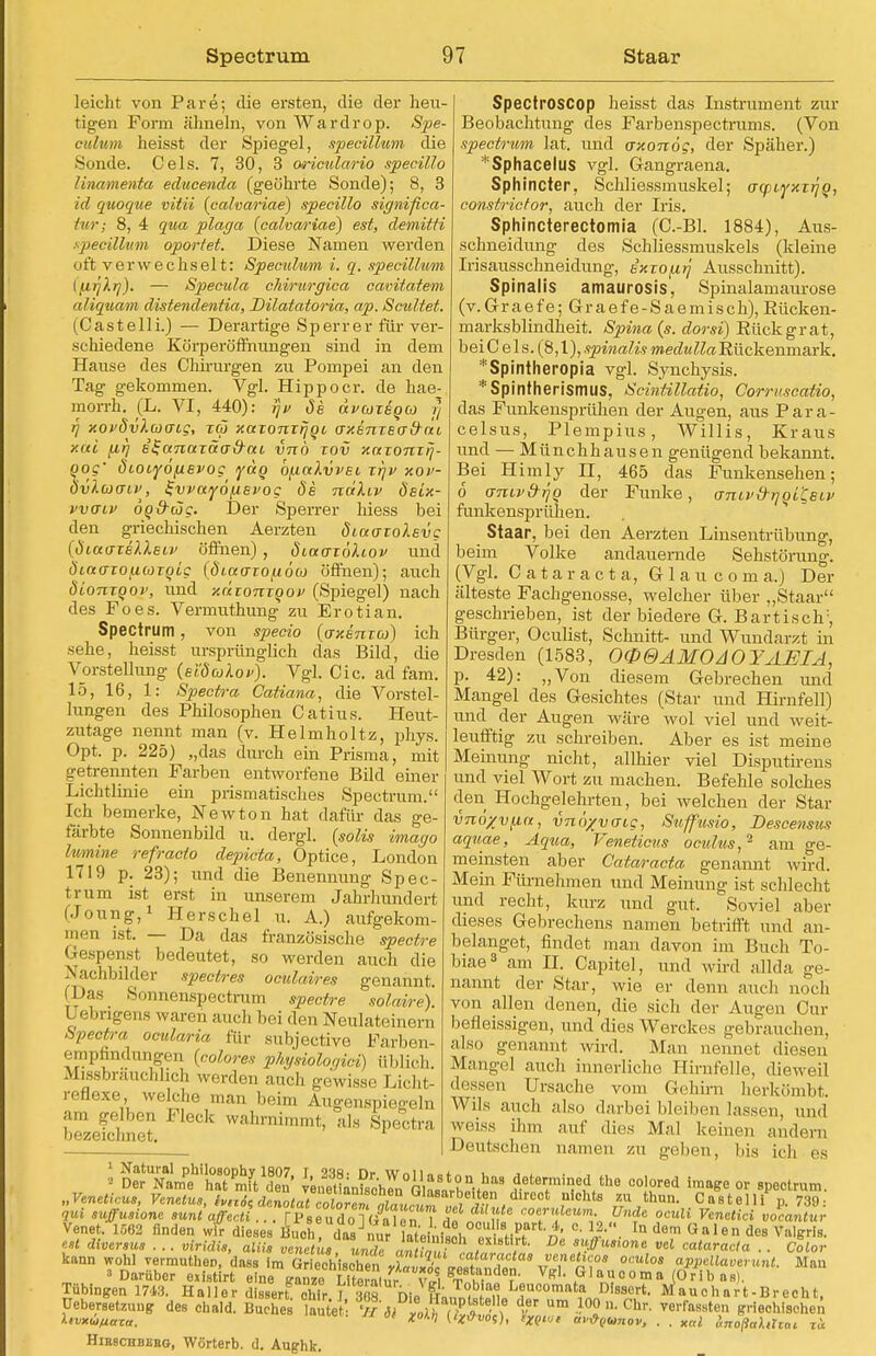 leicht von Pare; die ersten, die der heu- tigen Form ähneln, von Wardrop. Spe- culum heisst der Spiegel, specillnm die Sonde. Cels. 7, 30, 3 oriculario specillo Unamenfa edacenda (geöhrte Sonde); 8, 3 id quoque vitii (calvariae) specillo significa- tur; 8, 4 qua plaga {calvariae) est, demitti specillnm oportet. Diese Namen werden oft verwechselt: Speculum i. q. specillnm IfiijXij). — Specula chirnrgica cavitatem aliquam distendentia, Dilatatoria, ap. Scultet. (Castelli.) — Derartige Sperr er für ver- schiedene Körperöffriungen sind in dem Hause des Chirurgen zu Pompei an den Tag gekommen. Vgl. Hippoer. de hae- morrh. (L. VI, 440): rjv de deveoxeoeo ?} fj xopövlcocng, xä xaxonxrjoi axenxEafrat y.ui firj B^anaxäa&ai, vnb xov xaxonxij- Qog' dLOiyofxsvog lyäg b/.iaXvvsi xrjv xov- Övlcoaiv, l-vvayo/xevog 6s ndliv deix- vvffiv ÖQ&cijg. Der Sperrer hiess bei den griechischen Aerzten öiaaxolevg (öiaaxeXletv öffnen) , diaaxöliov und ÖLCtaxo^wxqig {Öiaaxofiöa öffnen); auch öionxQov, und xaxonxqov (Spiegel) nach des Foes. Vermuthung zu Erotian. Spectrum , von specio (axenxo)) ich sehe, heisst ursprünglich das Bild, die Vorstellung (e'iöuXov). Vgl. Cic. ad fam. 15, 16, 1: Spectra Catiana, die Vorstel- lungen des Philosophen Catius. Heut- zutage nennt man (v. Helmholtz, phys. Opt. p. 225) „das durch ein Prisma, mit getrennten Farben entworfene Bild einer Lichtlinie ein prismatisches Spectrum. Ich bemerke, Newton hat dafür das ge- färbte Sonnenbild u. dergl. (solis imago lumine refracto depicta, Optice, London 1719 p. 23); und die Benennung Spec- trum ist erst in unserem Jahrhundert (Joung,1 Herschel u. A.) aufgekom- men ist. — Da das französische spectre Gespenst bedeutet, so werden auch die Nachbilder spectres oculaires genannt. (Das Soimenspectram spectre solaire) üebrigens waren and, bei den Neulateinern Spectra ocularia für subjective Farben- empfmdungen (colores physiologici) üblich, Missbrauchhch werden auch gewisse Licht- reflexe , welche man beim Augenspiegeln am gelben Fleck wahrnimmt, als Spectra bezeichnet. Spectroscop heisst das Instrument zur Beobachtung des Farbenspectrums. (Von speetrum lat. und axonog, der Späher.) *Sphacelus vgl. Gangraena. Sphincter, Schliessmuskel; acpiyxx^Q, constrictor, auch der Iris. Sphincterectomia (C.-Bl. 1884), Aus- schneidung des Schliessmuskels (kleine Irisausschneidung, exxo/xjj Ausschnitt). Spinalis amaurosis. Spinalamaurose (v.Graefe; Graefe-Saemisch),Rücken- marksblindheit. Spina (s. dorsi) Rückgrat, bei C e 1 s. (8,1), spmalis medulla Rückenmark. *Spintheropia vgl. Synchysis. 'Spintherismus, Scintillatio, Corritscatio, das Funkensprühen der Augen, aus Para- celsus, Plempius, Willis, Kraus und — Münchhausen genügend bekannt. Bei Himly II, 465 das Funkensehen; 6 o-mv&rjQ der Funke, oniv&rjQi'Qeiv funkensprühen. Staar, bei den Aerzten Linsentrübung, beim Volke andauernde Sehstörung. (Vgl. Cataracta, G 1 a u c o m a.) Der älteste Fachgenosse, welcher über „Staar geschrieben, ist der biedere G. Bartisch:, Bürger, OcuUst, Schnitt- und Wundarzt in Dresden (1583, O0&AMOA0YAEIÄ, p. 42): „Von diesem Gebrechen und Mangel des Gesichtes (Star und Hirnfell) und der Augen wäre wol viel und weit- leufftig zu schreiben. Aber es ist meine Meinung nicht, allhier viel Disputirens und viel Wort zu machen. Befehle solches den Hochgelehrten, bei welchen der Star vnö/vfict, vnöyvo-ig, Suffusio, Descensus aquae, Aqua, Veneticns oculus,2 am ge- meinsten aber Cataracta genannt wird. Mein Fürnehmen und Meinung ist schlecht und recht, kurz und gut. Soviel aber dieses Gebrechens namen betrifft und an- belanget, findet man davon im Buch To- biae3 am II. Capitel, und wird allda ge- nannt der Star, wie er denn auch noch von allen denen, die sich der Augen Cur beüeissigen, und dies Werckes gebrauchen, also genannt wird. Man nennet diesen Mangel auch innerliche Hirnfelle, dieweil dessen Ursache vom Gehirn herkömbt. Wils auch also darbei bleiben lassen, und weiss ihm auf dies Mal keinen andern Deutschen namen zu geben, bis ich es „VeneHcuB, Venetus, h^dZotJtT^ ,nichts ™ ,thu»- Castelli p. 739 qui Buffusione sunt affej.. . [Ps^udoT«^^^ 1 Z t v roe™leum- Vndc oculi Venctici vocantur Hieschbhbg, Wörterb. d. Aughk.
