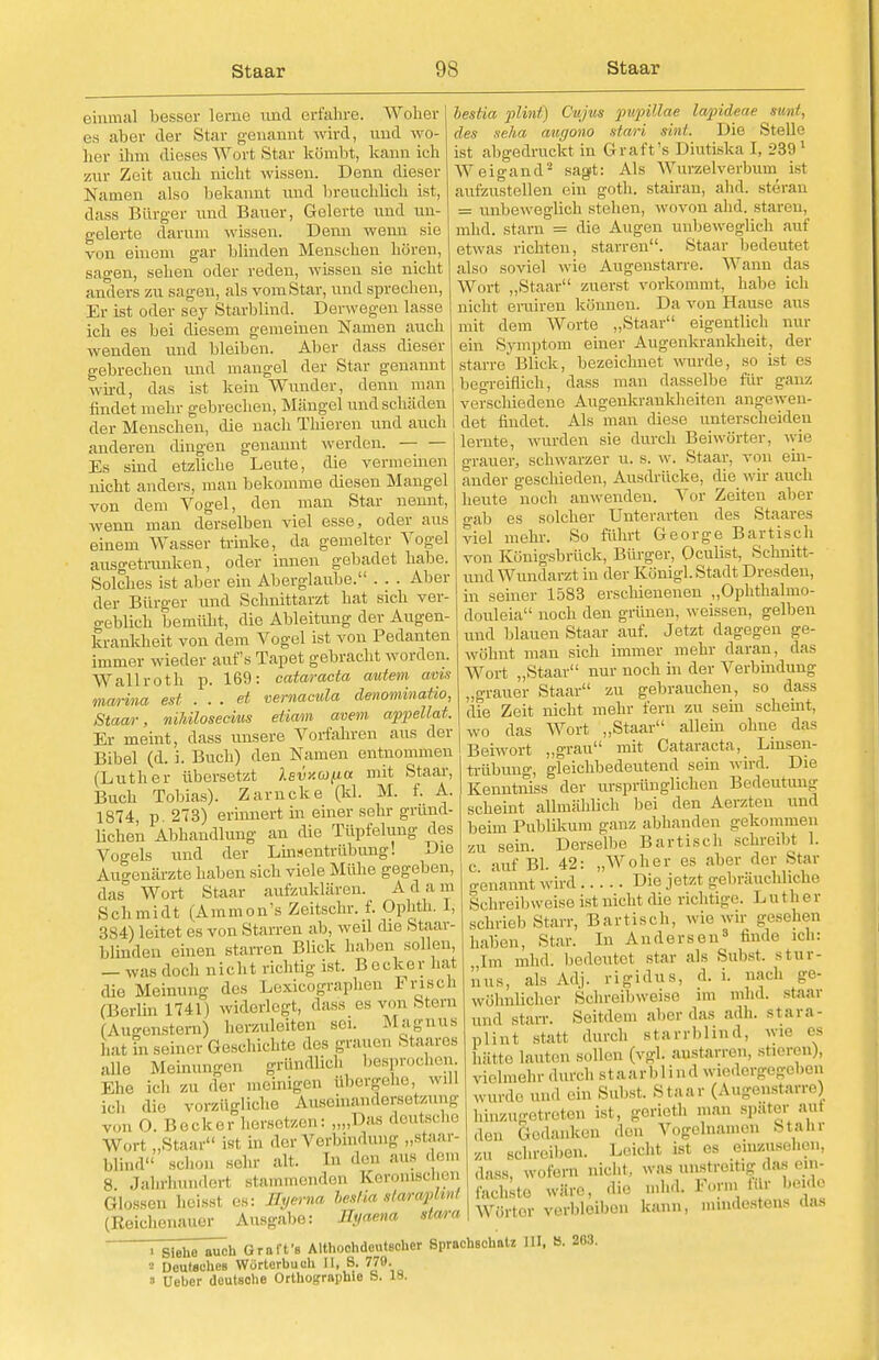 einmal besser lerne und erfahre. Woher es alier der Star genannt wird, und wo- her ihm dieses Wort Star kömbt, kann ich zur Zeit auch nicht wissen. Denn dieser Namen also bekannt und breuchlich ist, dass Bürger und Bauer, Gelerte und un- gelerte darum wissen. Denn wenn sie von ehiem gar blinden Menschen hören, sagen, sehen oder reden, wissen sie nicht anders zu sagen, als vomStar, und sprechen, Er ist oder sey Starblind. Derwegen lasse ich es bei diesem gemeinen Namen auch wenden und bleiben. Aber dass dieser gebrechen und mangel der Star genannt wird, das ist kein Wunder, denn man findet mehr gebrechen, Mängel und schaden der Menschen, die nach Thioren und auch anderen dingen genannt werden. Es sind etzliche Leute, die vermeinen nicht anders, mau bekomme diesen Mangel von dem Vogel, den man Star nennt, wenn man derselben viel esse, oder ans einem Wasser trinke, da gemeltor Vogel ausgetrunken, oder innen gebadet habe. • --1—1-« Aber Solches ist aber ein Aberglaube. der Bürger und Schnittarzt hat sich ver- geblich bemüht, die Ableitung der Augen- krankheit von dem Vogel ist von Pedanten immer wieder aufs Tapet gebracht worden. Wallroth p. 169: Cataracta autem avis mwina est . . . et vernacula denominatio, Staar, niMlosecius eiiam avem appellat. Er meint, dass unsere Vorfahren aus der Bibel (d. i. Buch) den Namen entnommen (Luther übersetzt As-uaw/ua mit Staar, Buch Tobias). Zarncke (kl. M. f. A. 1874, p. 273) erinnert in einer sehr grund- lichen Abhandlung an die Tüpfehing des Vogels und der Linsentrübung! Die Augenärzte haben sich viele Mühe gegeben, das Wort Staar aufzuklären. A d a m Schmidt (Ammon's Zeitschr. f. Ophth, 1, 384) leitet es von Starren ab, weil die Staar- blindeu einen starren Blick haben sollen, — was doch nicht richtig ist. B ecker hat die Meinung des Lexicographen Krisch (Berlin 1741) widerlegt, dass es von Stem (Augenstern) herzuleiten sei. Magnus hat in seiner Geschichte des grauen Staares alle Meinungen gründlich besprochen. Kl,,., ich zu der meinigeii iihergehe, wiU LC1, die vorzügliche Auseinandersetzung von O. Becker hersetzen: „„Das deutsche Wort „Staar ist in der Verbindung „stear- blind sei,,,,, sehr alt. In den aus dem 8 Jahrhunderl stammenden Keroruschen Glossen heisst es: llyerna heslia slaraphnl (Reichenauer Ausgabe: Uyaena stara bestia plmt) Cujus pupillae lapideae sunt, des seha augono stari sint. Die Stelle ist abgedruckt in Graft's Diutißka I, 2391 Weigand2 sagt: Als Wurzelverhum ist aufzustellen ein goth. stairan, ahd. steran = unbeweglich stehen, wovon ahd. staren, mild, starn = die Augen unbeweglich auf etwas richten, starren. Staar bedeutet also soviel wie Augenstarre. Wann das Wort „Staar zuerst vorkommt, habe ich nicht eruiren können. Da von Hause aus mit dem Worte „Staar eigentlich nur ein Symptom einer Augenkrankheit, der starre'Blick, bezeichnet wurde, so ist es begreiflich, dass man dasselbe für ganz verschiedene Augenkrankheiten angewen- det findet. Als man diese unterscheiden lernte, wurden sie durch Beiwörter, wie grauer, schwarzer u. s. w. Staar, von ein- ander geschieden, Ausdrücke, die wir auch heute noch auwenden. Vor Zeiten aber gab es solcher Unterarten des Staares viel mehr. So führt George Bartisch von Königsbrück, Bürger, Oculist, Schnitt- und Wundarzt in der Königl. Stadt Dresden, in seiner 1583 erschienenen „Ophthalmo- douleia noch den grünen, weissen, gelben und blauen Staar auf. Jetzt dagegen ge- wöhnt man sich immer mehr daran, das Wort „Staar nur noch in der Verbindung „grauer Staar zu gebrauchen, so dass die Zeit nicht mehr fern zu sein scheint, wo das Wort „Staar allem ohne das Beiwort „grau mit Cataracta, Linsen- trübung, gleichbedeutend sein wird Die Kenntnis* der ursprünglichen Bedeutung scheint allmählich bei den Aerzteu und beim Publikum ganz abbanden gekommen zu sein. Derselbe Bartisch schreibt 1. c auf Bl. 42: „Woher es aber der Star genannt wird Die jetzt gebräuchliche Schreibweise ist nicht die richtige. Luther schrieb Starr, Bartisch, wie wir gesehen nahen, Star. In Andersen3 finde ich: Im mhd. bedeutet star als Sahst. Stur- mis, als Adj. rigidus, d. i. nach ge- wöhnlicher Schreibweise im mhd. staar und starr. Seitdem aber das adh. stara- plint statt durch starrblind, wie es [ätte lauten sollen (vgl. anstarren, stieren), vielmehr durch staarblind wiedergegeben wurde und ein Sahst, staar (Augenstarre) hinzugetreten ist, gerioth man spater aul den Gedanken don Vogelnamcn Mahr zu schreiben. Leicht ist es einzusehen, ,l;,ss, wofern nicht, was „„streit,- das ein. mhd. Form für beide bann, mindestens das fachsto wäre, die Wörtor verbleiben ■ siehe auch Graffs Althochdeutscher Sprachschatz III, 8. 263. ■ Deutschen Wörterbuch II, 8. 779. ' Ueber deutsohe Orthographie b. is.