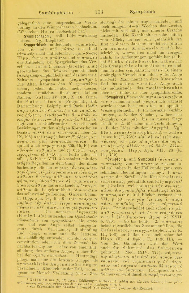 Symblepharon gelegentlich eine entsprechende Verän- derung an den Wimperhaaren beobachten. (Wie schon Hebra beobachtet hat.) Symblepharon, soll Lidverwaehsung heissen. Vgl. Blepharon. Sympathisch mitleidend; avfinad-ijg, von avf mit und na trog das Leid (ünatrijg nicht mitleidend); avfinä\rr]cng Hipp., ferner av^inäd-Eia und oviAnu&ta das Mitleiden, bei Spätgriecheu das Ver- zeihen. Unsere Classiker (Goethe u. A.) gebrauchen das Beiwort sympathetisch (Tiad-rjTiHÖc empfindlich) und das intransit. Zeitwort sympathisiren {avj.ina&iuhi). Die Alten kannten den N. sympatMcus schon, gaben ihm aber nicht diesen, sondern zunächst überhaupt keinen Namen. Galen, IV, 190; X, 16; ferner de Piaton. Timaeo (Fragment., Ed. Daremberg, Leipzig und Paris 1848): ttficpco (Aort. et Ven. cav.) xaxd xb fieaov irj/S od/Eüig, exafrtQCofrei' ö' avxüf et> vevqov tau ... — Hippoer. (L. VIII, 94) sagt von der Gebärmutter, dass sie auch Beziehungen zu den übrigen Körpertheilen besitzt: nolXa zü xoivuvEovxa; aber (L. IX, 106) nsgi xqocprjg hat er ^vqqoiu ivunroin uia, ^v/J.nad'än nävxn. Er spricht auch neoi yvi>. (p. 605, 15, F.) von uoeXcpEu na&i,fiain und (p. 635 F., neoi TE/i'rjc) von dÖslcpi^EEc — Galen, de locis äff!, I, 3 (Kühn VIII, 31) schaltet mit der- artigen Begriffen in dem Sinne, der ihnen bis heute geblieben: xvgiiog ovi> bi>n/.id'Csi>> ßovlöfievotj vf/[iEvnolaxonad-sia öevxeqo- 7i<t&Et,nv rj vuiEonncitfEinv (pr/aofiEf , toioTidü-Eictv öe uiTl/.SLO~d~at iTvunn!) sirt- {nguixo-ndd-Eia das erste Leiden, öevxeoo- natraiot die Folgekrankheit, toio-mitteia das selbstständige Leiden.) Galen. Comm. in Hipp. aph. 16, lib. 6: toig näa/wovui uogioig ovy dnlrog sxsqa o-vfinda/Etv 7iE(pv/.ei>, all' niav ev ütj/voco yiyvovxni nd&st. — Die neueren Augenärzte (H imly I, 404) unterschieden Ophthalmiae idiopathicae von sympathicae: die erste- ren sind vom Auge selbst ausgegan- gen.; durch Verletzung, Einimpfung und dergl. entstanden: die letzteren sind abhängig entweder von der Kürper- constitution oder von dem Zustand be- nachbarter Organe — oder von einer Ent- zündung des andoren Auges, namentlich bei der Ophlh. traumatica. — Heutzutage pflegt man nur die letztere Gruppe als sympathische Augenentzündung zu bezeichnen. Klassisch ist der Fall, wo ein gesunder Mensch Verletzung (bezw. Zer- - Zur Erkenntnis der Krankheit dieneud (von „iöos und Yvi,p<»v, der Kenner). Störung) des einen Auges erleidet; und nach einigen (4—6) Wochen das zweite, nicht mit verletzte, aus innerer Ursache mitleidet. Die Krankheit ist sehr selten; zum Glück, da sie sehr gefährlich ist. Erst in diesem Jahrhundert ist sie (durch von Ammon, M'c Kenzie u. A.) be- schrieben, wiewohl es nicht im vorigen Jahrh. an Andeutungen gefehlt hat (z. B. bei Plenk). Viele Fors eher haben für die Sympathie ein weites Herz und nennen alles sympathisch, was z. B. einem einäugigen Menschen an dem guten Auge zustösst! Man nennt in dem klassischen Fall das zuerst verletzte Auge auch das inducirende, das zweiterkrankte aber das inducirte oder sympathisirende. *Symphysis,Verwachsung; tri inf vaig(von üi'V zusammen und cpvofltti ich wachse) wurde schon bei den Alten in doppelter Weise gebraucht: 1. für normale Verbin- dungen, z. B. der Knochen, woher sich Symphys. os.s. pub. bis in unsere Tage erhalten; 2. für abnorme Verbindungen, z. B. der Lider mit dem Augapfel. Vgl. B1 e p h a r o n (Symblepharon). — G a 1 e n de ossib. (II, 73ri): elvi öe xai (xrje vvii- (pvascoc) ovo fikv at nowxai Öt-acpogai' zu (J.6V ydo ällr/loLC, r« ös Öl aXXh v uvurpvExni. Hipp. Aph. VII, 28 (K. III, 759). *Symptoma und Symptosis (uv^nxiofui. irvijnxbJGLC von wvfininxEii' zusammen- fallen) haben in der Heilkunde ganz ver- schiedene Bedeutungen erlangt. 1. avu- nxafin der Zufall, die Krankheitser- scheinung, jedenfalls seit (Olympicus1 und) Galen, welcher nsgi xwv inipfir [tuTiov öiacpogdg ßißliov und Tieoi nixiiov av(i7iT(ü(inriüi' drei Bücher verfasst hat. VII, p. 50: Ti«*' ydg on nsg av nagd (pvaif avftßnivji rw Ccoco, ovimxtofid tiTTi. Er unterscheidet auch schon tu mev ntt&ovvofiovixdf2 xd 8b avi'sögEvoiTa x. x. X. (eic 'Innoxgdx. Äcpog. d; XVII, b. 390). — So bis heute. 2. avun r(oaig hoisst eigentlich das Zusammenfallen, die Gefässleere, xsveayyelii (Aphor. I, 2; K. III, 706) der Oollaps: so auch schon bei Eipp. (Iii.. 4 Epid., F., 1136 H.). — Von iloii Galenikern wird das Wort auch für Schwund des Sohnerven gebraucht. Med. (XIV, 777): av^uxu- aig Öe yivsxai [isv vno xov nögov axs- i>ov[iEvov xai ijv^ini-nxoi'xog öt dxoo- (piuv xai ndgso-iV annviov Öe xovxo xb nafrog xni Övaiaxov. (Comprcssion dos Sehnerven wird daselbst nnqE^nxucng ge-