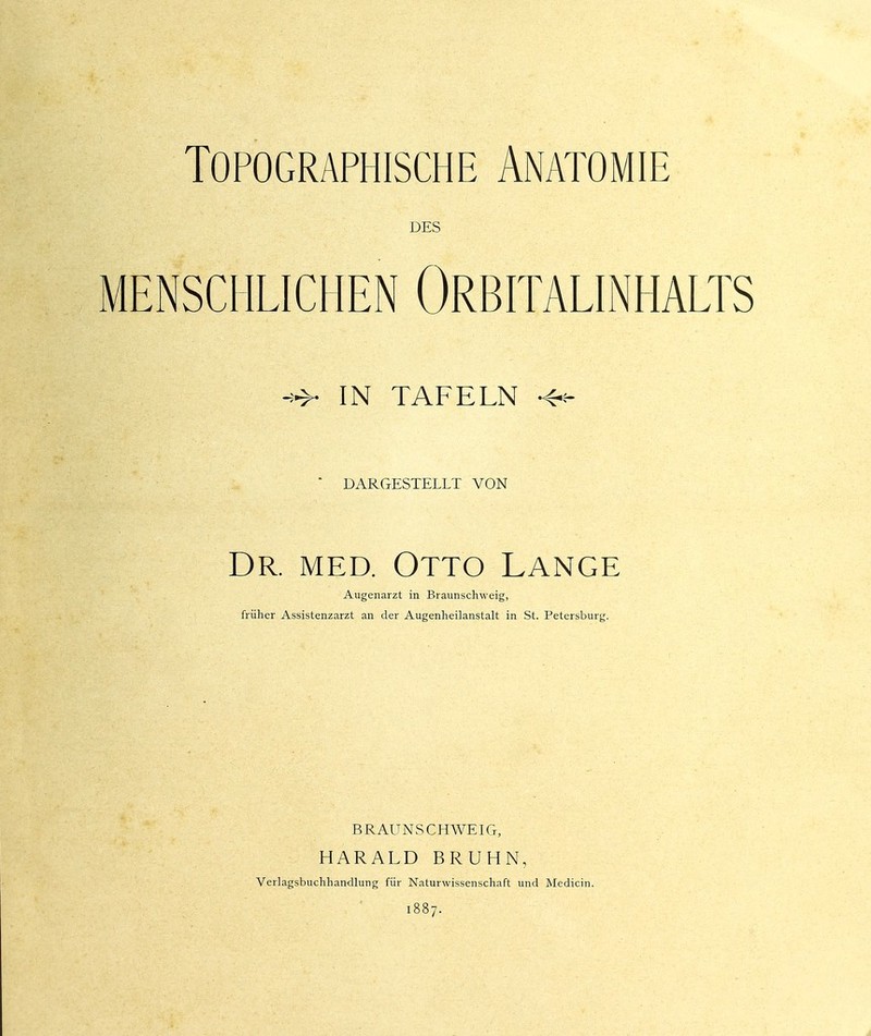 Topographische Anatomie DES MENSCHLICHEN ORBITALINHALTS IN TAFELN •4-=-  DARGESTELLT VON Dr. med. Otto Lange Augenarzt in Braunschweig, früher Assistenzarzt an der Augenheilanstalt in St. Petersburg. BRAUN SCHWEIG, HARALD BRUHN, Verlagsbuchhandlung für Naturwissenschaft und Medicin. 1887. i