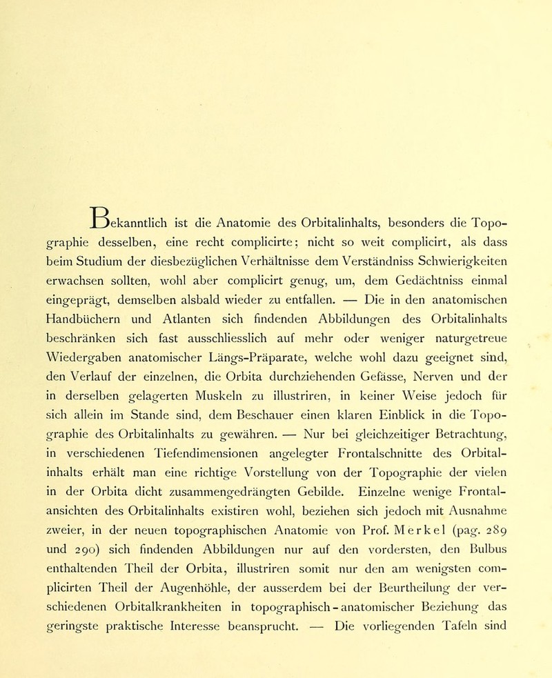 IBekanntlich ist die Anatomie des Orbitalinhalts, besonders die Topo- graphie desselben, eine recht complicirte; nicht so weit complicirt, als dass beim Studium der diesbezüglichen Verhältnisse dem Verständniss Schwierigkeiten erwachsen sollten, wohl aber complicirt genug, um, dem Gedächtniss einmal eingeprägt, demselben alsbald wieder zu entfallen. — Die in den anatomischen Handbüchern und Atlanten sich findenden Abbildungen des Orbitalinhalts beschränken sich fast ausschliesslich auf mehr oder weniger naturgetreue Wiedergaben anatomischer Längs-Präparate, welche wohl dazu geeignet sind, den Verlauf der einzelnen, die Orbita durchziehenden Gefässe, Nerven und der in derselben gelagerten Muskeln zu illustriren, in keiner Weise jedoch für sich allein im Stande sind, dem Beschauer einen klaren Einblick in die Topo- graphie des Orbitalinhalts zu gewähren. — Nur bei gleichzeitiger Betrachtung, in verschiedenen Tiefendimensionen angelegter Frontalschnitte des Orbital- inhalts erhält man eine richtige Vorstellung von der Topographie der vielen in der Orbita dicht zusammengedrängten Gebilde. Einzelne wenige Frontal- ansichten des Orbitalinhalts existiren wohl, beziehen sich jedoch mit Ausnahme zweier, in der neuen topographischen Anatomie von Prof. M e r k e 1 (pag. 289 und 290) sich findenden Abbildungen nur auf den vordersten, den Bulbus enthaltenden Theil der Orbita, illustriren somit nur den am wenigsten com- plicirten Theil der Augenhöhle, der ausserdem bei der Beurtheilung der ver- schiedenen Orbitalkrankheiten in topographisch - anatomischer Beziehung das geringste praktische Interesse beansprucht. — Die vorliegenden Tafeln sind