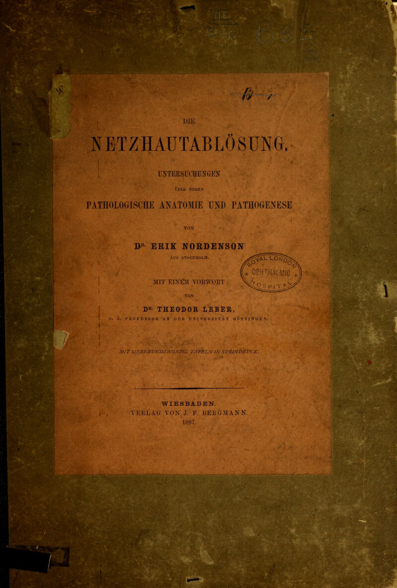 NETZHAÜTABLÖSÜNG. ÜNTEßSüCHÜNGEN ÜIIEI; DEREX PATHOLOGISCHE ANATOMIE UND PATHOGENESE VON ERIK NORDENSON AVS STOCKHOLM. MIT EINEM VORWORT vu>r THEODOR LEBER, O. d. PROFESSOR AN DEK UNIVERSITÄT ÖÖTTINGKN. MIT SIF.BENUNDZIVANZIG TAFELN IN STEhVDKVCK. WIESBADEN. VERLxVG YOX J. F. BERGMANN.