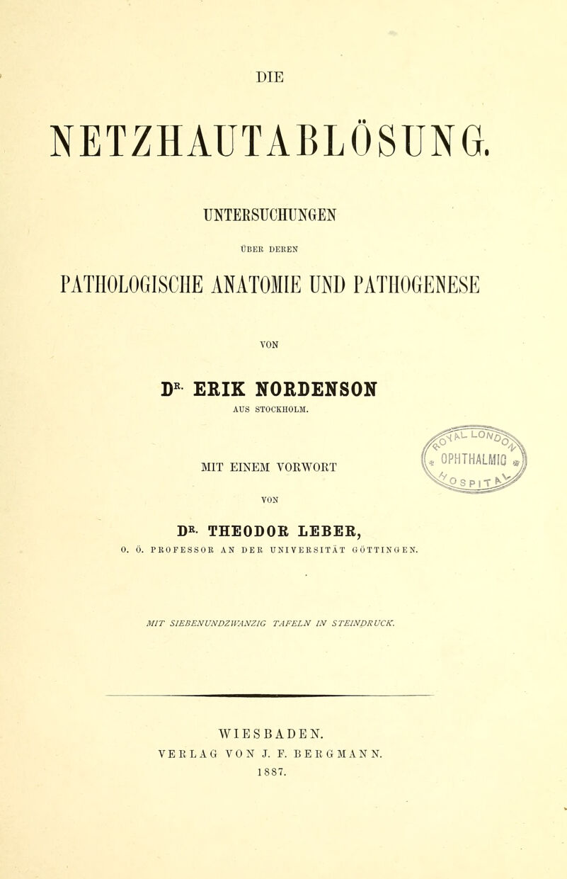 NETZHAUTABLÖSUNG. UNTEESUCHUNGEN UBER DEKEN PATHOLOGISCHE ANATOMIE UND PATHOGENESE VON ERIK NORDENSON AUS STOCKHOLM. MIT EINEM VORWORT VON DR THEODOR LEBER, 0. Ö. PROFESSOR AN DER UNIVERSITÄT GÜTTINGEN. MIT SIEBENUNDZWANZIG TAFELN IN STEINDRUCK. WIESBADEN. VE KLAG VON J. F. BERGMANN.