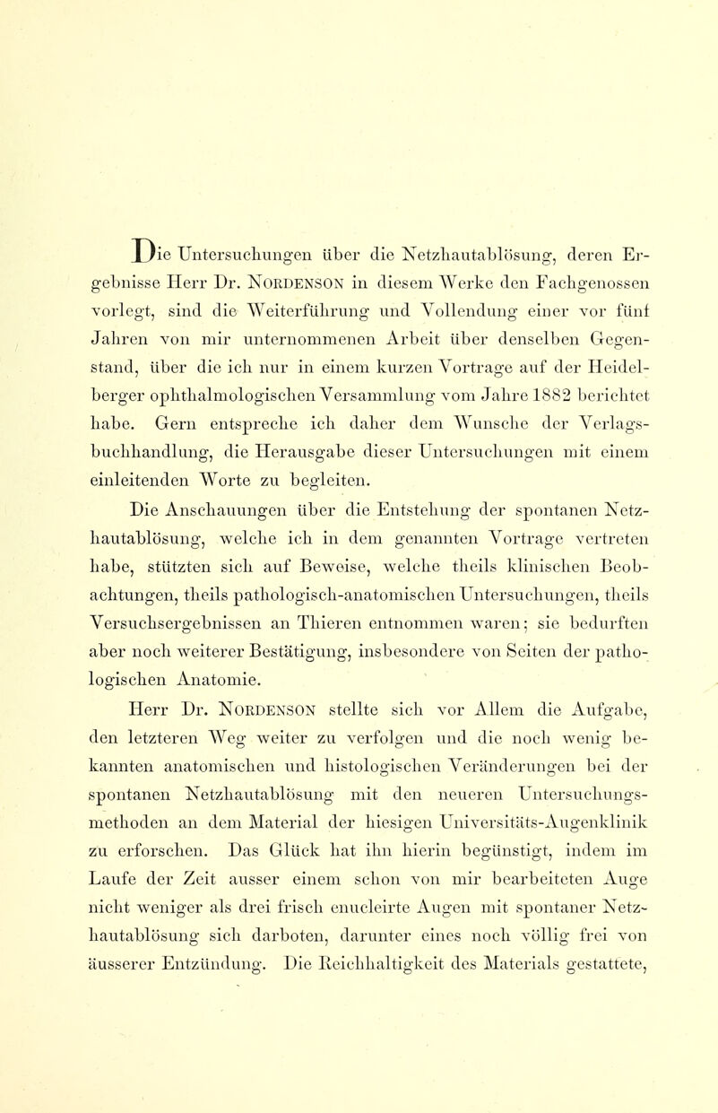 Die Untersucliungen über die Netzliautablösung, deren Er- gebnisse Herr Dr. NoRDENSON in diesem Werke den Fachgenossen vorlegt, sind die ^A^eiterfüllrung und Vollendung einer vor fünf Jahren von mir unternommenen Arbeit über denselben Gegen- stand, Uber die ich nur in einem kurzen Vortrage auf der Heidel- berger ophthalmologischen Versammlung vom Jahre 1882 berichtet habe. Gern entspreche ich daher dem Wunsche der Verlags- buchhandlung, die Herausgabe dieser Untersuchungen mit einem einleitenden Worte zu begleiten. Die Anschauungen über die Entstehung der spontanen Xetz- hautablösung, welche ich in dem genannten Vortrage vertreten habe, stützten sich auf Beweise, welche theils klinischen Beob- achtungen, theils pathologisch-anatomischen Untersuchungen, theils Versuchsergebnissen an Thieren entnommen waren; sie bedurften aber noch weiterer Bestätigung, insbesondere von Seiten der patho- logischen Anatomie. Herr Dr. Nordenson stellte sich vor Allem die Aufgabe, den letzteren Weg weiter zu verfolgen und die noch wenig be- kannten anatomischen und histologischen Veränderungen bei der spontanen Netzlia,utablösung mit den neueren Untersuchungs- methoden an dem Material der hiesigen Universitäts-Augenklinik zu erforschen. Das Glück hat ihn hierin begünstigt, indem im Laufe der Zeit ausser einem schon von mir bearbeiteten Auge nicht weniger als drei frisch enucleirte Augen mit spontaner Netz- hautablösung sich darboten, darunter eines noch völlig frei von äusserer Entzündung. Die Beichhaltigkeit des Materials gestattete,