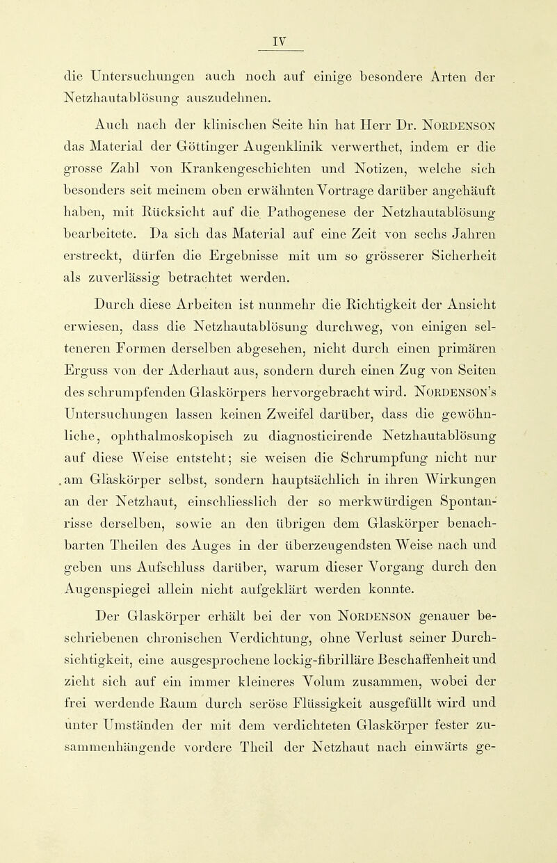 die Untersucliungen aucli nocli auf einige besondere Arten der Netzliautablösung auszudehnen. Aucli nacli der klinischen Seite hin hat Herr Dr. Nordenson das Material der Göttinger Augenklinik Yerwertliet, indem er die grosse Zahl von Krankengeschichten und Notizen, welche sich besonders seit meinem oben erwähnten Vortrage darüber angehäuft haben, mit E-ücksicht auf die Pathogenese der Netzhautablösung bearbeitete. Da sich das Material auf eine Zeit von sechs Jahren erstreckt, dürfen die Ergebnisse mit um so grösserer Sicherheit als zuverlässig betrachtet werden. Durch diese Arbeiten ist nunmehr die Eichtigkeit der Ansicht erwiesen, dass die Netzhautablösung durchweg, von einigen sel- teneren Formen derselben abgesehen, nicht durch einen primären Erguss von der Aderhaut aus, sondern durch einen Zug von Seiten des schrumpfenden Glaskörpers hervorgebracht wird. NordensON's Untersuchungen lassen keinen Zweifel darüber, dass die gewöhn- liche, ophthalmoskopisch zu diagnosticirende Netzhautablösung auf diese Weise entsteht; sie weisen die Schrumpfung nicht nur am Glaskörper selbst, sondern hauptsächlich in ihren Wirkungen an der Netzhaut, einschliesslich der so merkwürdigen Spontan- risse derselben, sowie an den übrigen dem Glaskörper benach- barten Theilen des Auges in der überzeugendsten Weise nach und geben uns Aufschluss darüber, warum dieser Vorgang durch den Augenspiegel allein nicht aufgeklärt werden konnte. Der Glaskörper erhält bei der von Nordenson genauer be- schriebenen chronischen Verdichtung, ohne Verlust seiner Durch- sichtigkeit, eine ausgesprochene lockig-fibrilläre Beschaffenheit und zieht sich auf ein immer kleineres Volum zusammen, wobei der frei werdende Eaum durch seröse Flüssigkeit ausgefüllt wird und unter Umständen der mit dem verdichteten Glaskörper fester zu- sammenhängende vordere Theil der Netzhaut nach einwärts ge-