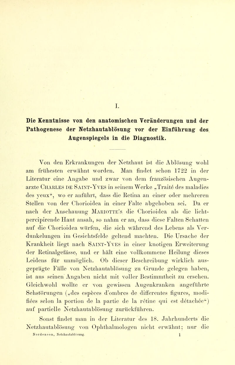 Die Kenntnisse von den anatomischen Veränderungen und der Pathogenese der Netzhautablösung vor der Einführung des, Augenspiegels in die Diagnostik. Von den Erkrankungen der Netzhaut ist die Ablösung wohl am frühesten erwähnt worden. Man findet schon 1722 in der Literatur eine Angabe und zwar von dem französischen Augen- arzte Charles de Saint-Yyes in seinem Werke „Traitö des maladies des yeux, wo er anführt, dass die Retina an einer oder mehreren Stellen von der ( ^horioidea in einer Falte abgehoben sei. Da er nach der Anschauung MariOTTE's die Chorioidea als die licht- percipirende Haut ansah, so nahm er an, dass diese Falten Schatten auf die Chorioidea würfen, die sich während des Lebens als Ver- dunkelungen im Gesichtsfelde geltend machten. Die Ursache der Krankheit liegt nach Saint-Yyes in einer knotigen Erweiterung der Retinalgefässe, und er hält eine vollkommene Heilung dieses Leidens für unmöftiich. Ob dieser Beschreibune; wirklich aus- geprägte Fälle von Netzhautablösung zu Grunde gelegen haben, ist aus seinen Angaben nicht mit voller Bestimmtheit zu ersehen. Gleichwohl wollte er von gewissen Augenkranken angeführte Sehstörungen („des especes d'ombres de diffcrentes figures, modi- fiees Selon la portion de la partie de la rctine qui est detachee) auf partielle Netzhautablösving zurückführen. Sonst findet man in der Literatur des 18. Jahrhunderts die Netzhautablösung von Ophthalmologen nicht erwähnt; mir die Nordenson, Netzhautablfisuiig, . \