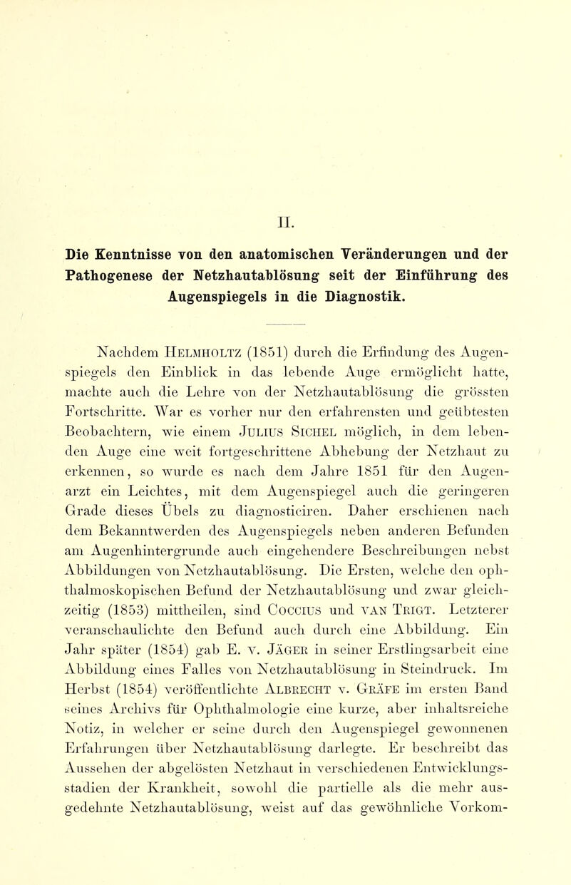 Die Kenntnisse von den anatomischen Veränderungen und der Pathogenese der Netzhautablösung seit der Einführung des Augenspiegels in die Diagnostik. Nacliclem Helmholtz (1851) durcli die Erfindung des Augen- spiegels den Einblick in das lebende Auge ermöglicht liatte, maclite auch die Lehre Yon der Netzhautablösung die grössten Fortschritte. War es vorher nur den erfahrensten und geübtesten Beobachtern, wie einem Julius Sichel möglich, in dem leben- den Auge eine weit fortgeschrittene Abhebung der Netzhaut zu erkennen, so wurde es nach dem Jahre 1851 für den Augen- arzt ein Leichtes, mit dem Augenspiegel auch die geringeren Grade dieses Übels zu diagnosticiren. Daher erschienen nach dem Bekanntwerden des Augenspiegels neben anderen Befunden am Augenhintergrunde auch eingehendere Beschreibungen nebst Abbildungen von Netzhautablösung. Die Ersten, welche den oph- thalmoskopischen Befund der Netzhautablösung und zwar gleich- zeitig (1853) mittheilen, sind COCCIUS und VAN Trigt. Letzterer veranschaulichte den Befund auch durch eine Abbildung. Ein Jahr später (1854) gab E. V. Jäger in seiner Erstlingsarbeit eine Abbildung eines Falles von Netzhautablösung in Steindruck. Im LI erbst (1854) veröffentlichte Albrecht v. Gräfe im ersten Band seines Archivs für Ophthalmologie eine kurze, aber inhaltsreiche Notiz, in welcher er seine durch den Augenspiegel gewonnenen Erfahrungen über Netzhautablösung darlegte. Er beschreibt das Aussehen der abgelösten Netzhaut in verschiedenen Entwicklungs- stadien der Krankheit, sowohl die partielle als die mehr aus- gedehnte Netzhautablösung, weist auf das gewöhnliche Yorkom-