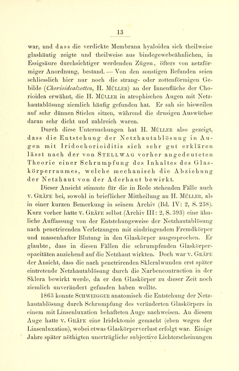 war, und dass die verdickte Membrana hyaloidea sich theilweise glashäutig- zeigte und theilweise aus bindegewebeähnlichen, in Essigsäure durchsichtiger werdenden Zügen, öfters von netzför- miger Anordnung, bestand. — Von den sonstigen Befunden seien schliesslich hier nur noch die sträng- oder zottenförraigen Ge- bilde [Chorioidealzotten^ H. Müller) an der Innenfläche der Cho- rioidea erwähnt, die H. Müller in atrophischen Augen mit Netz- hautablösung ziemlich häufig gefunden hat. Er sah sie bisweilen auf sehr dünnen Stielen sitzen, während die drusigen Auswüchse daran sehr dicht und zahlreich waren. Durch diese Untersuchungen hat H. Müller also gezeigt, dass die Entstehung der Netzhautablösuno- in Au- gen mit Iridochorioiditis sich sehr gut erklären lässt nach der von S TELE WAG vorher angedeuteten Theorie einer Schrumpfung des Inhaltes des Glas- körper raumes, welche mechanisch die Abziehung der Netzhaut von der Aderhaut bewirkt. Dieser Ansicht stimmte für die in Rede stehenden Fälle auch V. Gräfe bei, sowohl in brieflicher Mittheilung an H. Müller, als in einer kurzen Bemerkung in seinem Archiv (Bd. IV: 2, S. 238). Kurz vorher hatte V. Gräfe selbst (Archiv III: 2, S. 393) eine ähn- liche Auffassung von der Entstehungsweise der Netzhautablösung nach penetrirenden Verletzungen mit eindringendem Fremdkörper und massenhafter Blutung in den Glaskörper ausgesprochen. Er glaubte, dass in diesen Fällen die schrumpfenden Glaskörper- opacitäten anziehend auf die Netzhaut wirkten. Doch war V. Gräfe der Ansicht, dass die nach penetrirenden Skleralwunden erst später eintretende Netzhautablösung durch die Narbencontraction in der Sklera bewirkt werde, da er den Glaskörper zu dieser Zeit noch ziemlich unverändert gefunden haben wollte. 1863 konnte Schweigger anatomisch die Entstehung der Netz- Iiautablösung durch Schrumpfung des veränderten Glaskörpers in einem mit Linsenluxation behafteten Auge nachweisen. An diesem iVuge hatte v. Gräfe eine Iridektomie gemacht (eben wegen der Linsenluxation), wobei etwas Glaskörperverlust erfolgt war. Einige Jahre später nöthigten unerträgliche subjective Lichterscheinungen