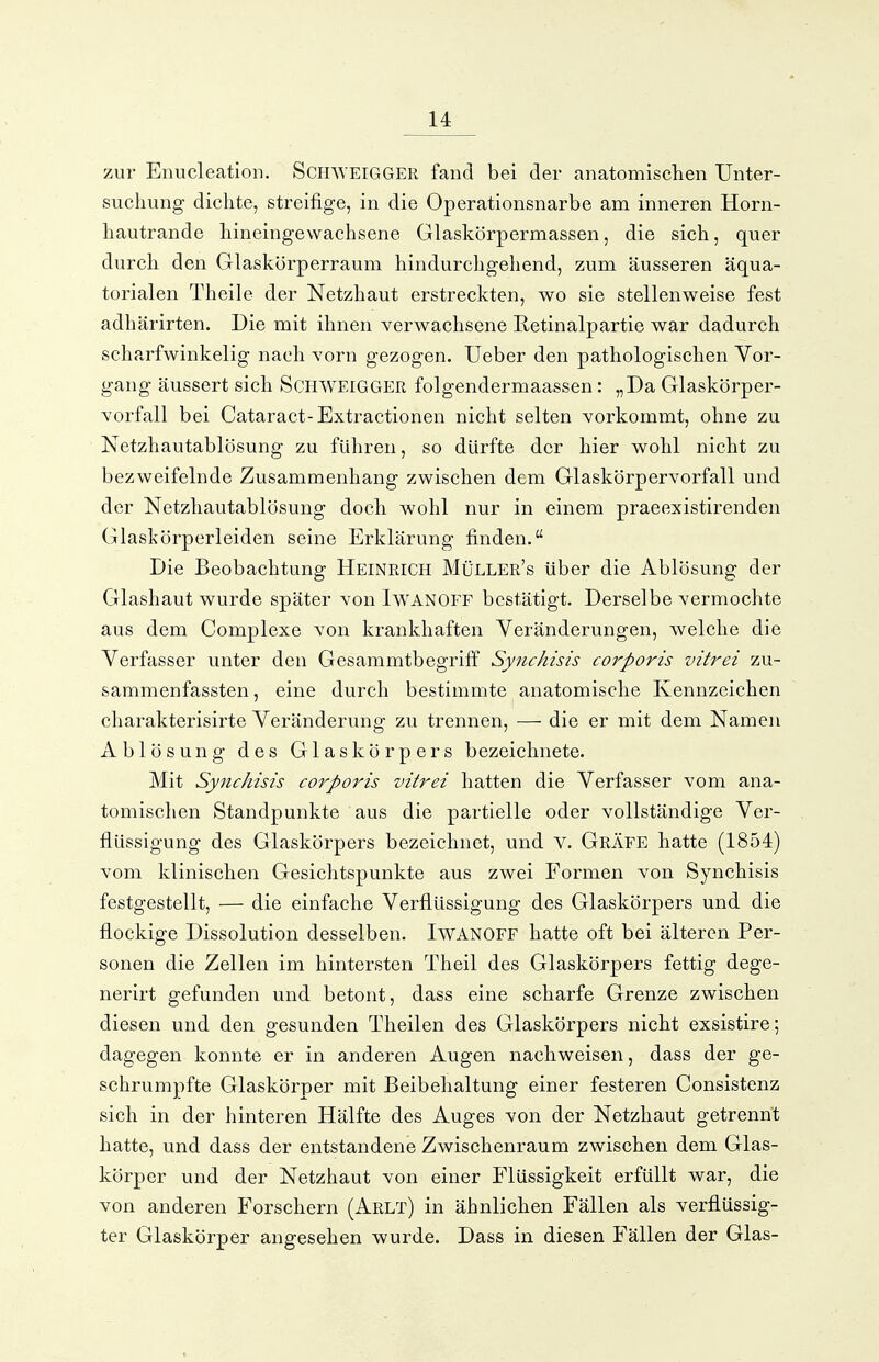 zur Enucleation. ScmVElGGER fand bei der anatomischen Unter- suchung dichte, streifige, in die Operationsnarbe am inneren Horn- hautrande hineingewachsene Glaskörpermassen, die sich, quer durch den Glaskörperraum hindurchgehend, zum äusseren äqua- torialen Theile der Netzhaut erstreckten, wo sie stellenweise fest adhärirten. Die mit ihnen verwachsene E-etinalpartie war dadurch scha.rfwinkelig nach vorn gezogen. Ueber den pathologischen Vor- gang äussert sich SCHWEIGGER folgendermaassen: „Da Glaskörper- vorfall bei Cataract-Extractionen nicht selten vorkommt, ohne zu Netzhautablösung zu führen, so dürfte der hier wohl nicht zu bezweifelnde Zusammenhang zwischen dem Glaskörper Vorfall und der Netzhautablösung doch wohl nur in einem praeexistirenden Glaskörperleiden seine Erklärung finden. Die Beobachtung Heinrich Müller's über die Ablösung der Glashaut wurde später von IwANOFF bestätigt. Derselbe vermochte aus dem Complexe von krankhaften Veränderungen, welche die Verfasser unter den Gesammtbegriff Synchisis corporis vitrei zu- sammenfassten, eine durch bestimmte anatomische Kennzeichen charakterisirte Veränderung zu trennen, — die er mit dem Namen Ablösung des Glaskörpers bezeichnete. Mit Synchisis corporis vitrei hatten die Verfasser vom ana- tomischen Standpunkte aus die partielle oder vollständige Ver- flüssigung des Glaskörpers bezeichnet, und V. Gräfe hatte (1854) vom klinischen Gesichtspunkte aus zwei Formen von Synchisis festgestellt, — die einfache Verflüssigung des Glaskörpers und die flockige Dissolution desselben. Iwanoff hatte oft bei älteren Per- sonen die Zellen im hintersten Theil des Glaskörpers fettig dege- nerirt gefunden und betont, dass eine scharfe Grenze zwischen diesen und den gesunden Theilen des Glaskörpers nicht exsistire; dagegen konnte er in anderen Augen nachweisen, dass der ge- schrumpfte Glaskörper mit Beibehaltung einer festeren Consistenz sich in der hinteren Hälfte des Auges von der Netzhaut getrennt hatte, und dass der entstandene Zwischenraum zwischen dem Glas- körper und der Netzhaut von einer Flüssigkeit erfüllt war, die von anderen Forschern (Arlt) in ähnlichen Fällen als verflüssig- ter Glaskörper angesehen wurde. Dass in diesen Fällen der Glas-