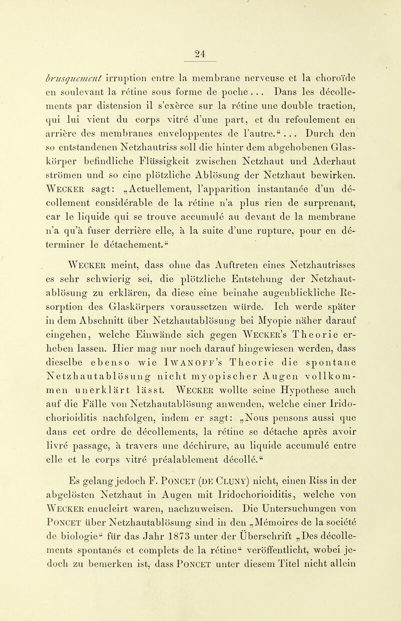 brtisqticment irruption entre la membrane nerveuse et la clioroide en süulevant la r6tine sous forme de pocLe . . . Dans les d^colle- ments par distension il s'exerce sur la retine une double traetion, qui lui vient du corps vitre d'une part, et du refoulement en arriere des membranes enveloppentes de l'autre.... Durcli den so entstandenen Netzhautriss soll die hinter dem abgehobenen Glas- körper befindliche Flüssigkeit zwischen Netzhaut und Aderhaut strömen und so eine plötzliche Ablösung der Netzhaut bewirken. Wecker sagt: „Actuellement, l'apparition instantanee d'un de- collement considerable de la retine n'a plus rien de surprenant, car le liquide qui se trouve accumule au devant de la membrane n'a qu'ä fuser derriere eile, ä la suite d'une rupture, pour en d6- terminer le detachement. Wecker meint, dass ohne das Auftreten eines Netzhautrisses es sehr schwierig sei, die plötzliche Entstehung der Netzhaut- ablösung zu erklären, da diese eine beinahe augenblickliche Re- sorption des Glaskörpers voraussetzen würde. Ich werde später in dem Abschnitt über Netzhautablösung bei Myopie näher darauf eingehen, welche Einwände sich gegen Wecker's Theorie er- heben lassen. Hier mag nur noch darauf hingewiesen werden, dass dieselbe ebenso wie Iavanoff's Theorie die spontane Netzhautablösung nicht myopischer Augen vollkom- men unerklärt lässt. Wecker wollte seine Hypothese auch auf die Fälle von Netzhautablösung anwenden, welche einer Irido- chorioiditis nachfolgen, indem er sagt: „Nous pensons aussi que dans cet ordre de decollements, la retine se detache apres avoir livre passage, ä travers une dechirure, au liquide accumule entre eile et le corps vitre prealablement decolle. Es gelang jedoch F. Poncet (de Cluny) nicht, einen Riss in der abgelösten Netzhaut in Augen mit Iridochorioiditis, welche von Wecker enucleirt waren, nachzuweisen. Die Untersuchungen von Poncet über Netzhautablösung sind in den „Memoires de la societe de biologie für das Jahr 1873 unter der Uberschrift „Des decolle- ments spontanes et complets de la retine veröffentlicht, wobei je- doch zu bemerken ist, dass Poncet unter diesem Titel nicht allein
