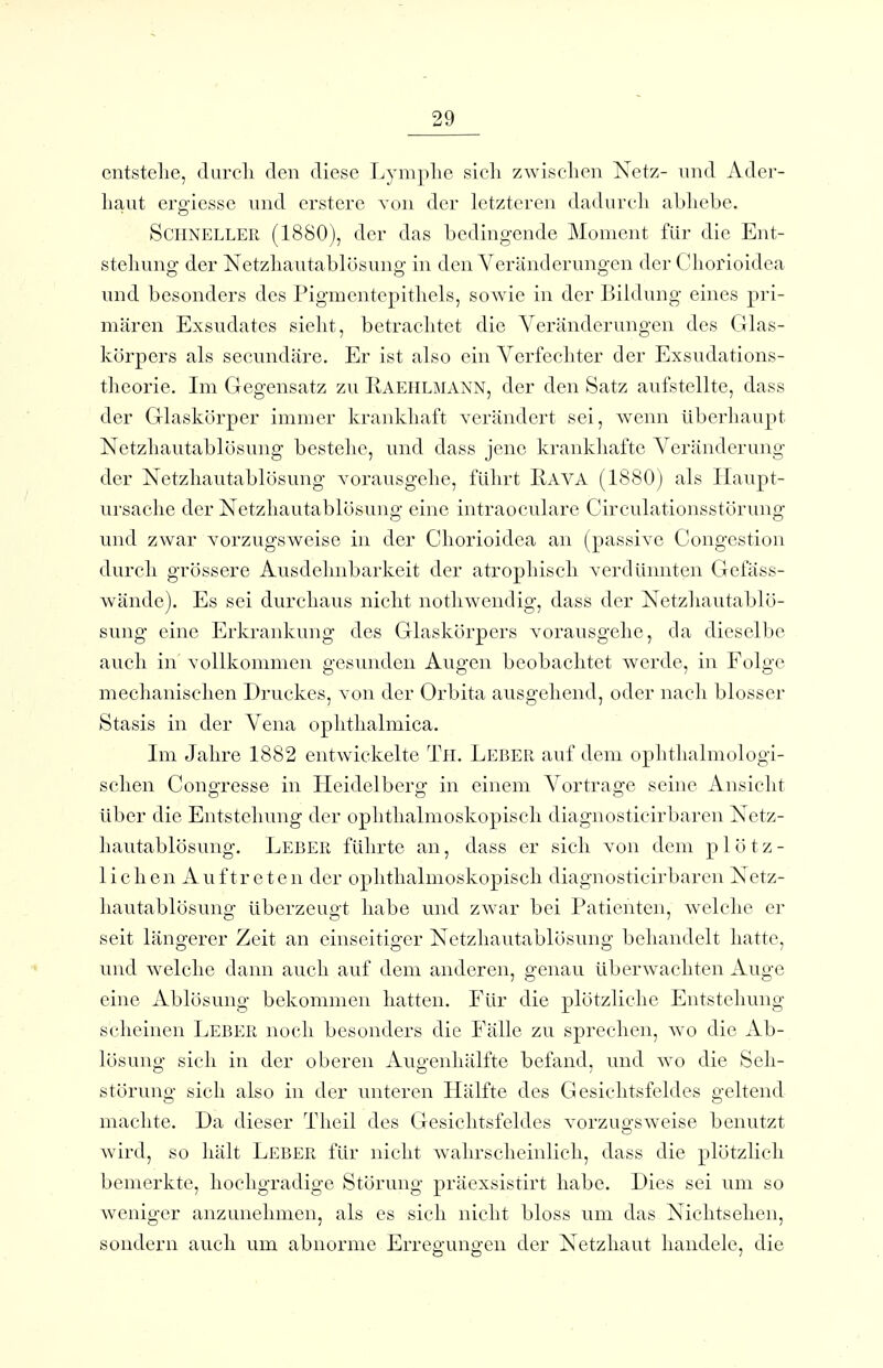 entstelle, durcli den diese I^ymphe sich zwischen Netz- nnd Ader- haut ergiesse und crstere von der letzteren dadurch abhebe. Schneller (1880), der das bedingende Moment für die Ent- stehung der Netzhautablösung in den Veränderungen der Chorioidea und besonders des Pigmentepithels, sowie in der Bildung eines pri- mären Exsudates sieht, betrachtet die Veränderungen des Glas- körpers als secundäre. Er ist also ein Verfechter der Exsudations- theorie. Im Gegensatz zu Kaehlmann, der den Satz aufstellte, dass der Glaskörper immer krankhaft verändert sei, wenn überhaupt Netzhautablösung bestehe, und dass jene krankhafte Veränderung der Netzhautablösung vorausgehe, führt Rava (1880) als liaupt- ursaclie der Netzhautablösung eine intraoculare Circulationsstörung und zwar vorzugsweise in der Chorioidea an (passive Congestion durch grössere Ausdehnbarkeit der atrophisch verdünnten Gefäss- wändc). Es sei durchaus nicht nothwendig, dass der Netzhautablö- sung eine Erkrankung des Glaskörpers vorausgehe, da dieselbe auch in vollkommen gesunden Augen beobachtet werde, in Folge mechanischen Druckes, von der Orbita ausgehend, oder nach blosser Stasis in der Vena ophthalmica. Im Jahre 1882 entwickelte Tn. Leber auf dem ophthalmologi- schen Congresse in Heidelberg in einem Vortrage seine Ansicht über die Entstehung der ophthalmoskopisch diagnosticirbaren Netz- hautablösung. Leber führte an, dass er sich von dem plötz- lichen Auftreten der ophthalmoskopisch diagnosticirbaren Netz- hautablösung überzeugt habe und zwar bei Patienten, welclie er seit längerer Zeit an einseitiger Netzhautablösung behandelt hatte, und welche dann auch auf dem anderen, genau überwachten Auge eine Ablösung bekommen hatten. Für die plötzliche Entstehung scheinen Leber noch besonders die Fälle zu sprechen, wo die Ab- lösung sich in der oberen Augenhälfte befand, und wo die Seh- störung sich also in der unteren Hälfte des Gesichtsfeldes geltend machte. Da dieser Theil des Gesichtsfeldes vorzugsweise benutzt wird, so hält Leber für nicht wahrscheinlich, dass die plötzlich bemerkte, hochgradige Störung präexsistirt habe. Dies sei um so weniger anzunehmen, als es sich nicht bloss um das Nichtsehen, sondern auch um abnorme Erregungen der Netzhaut handele, die