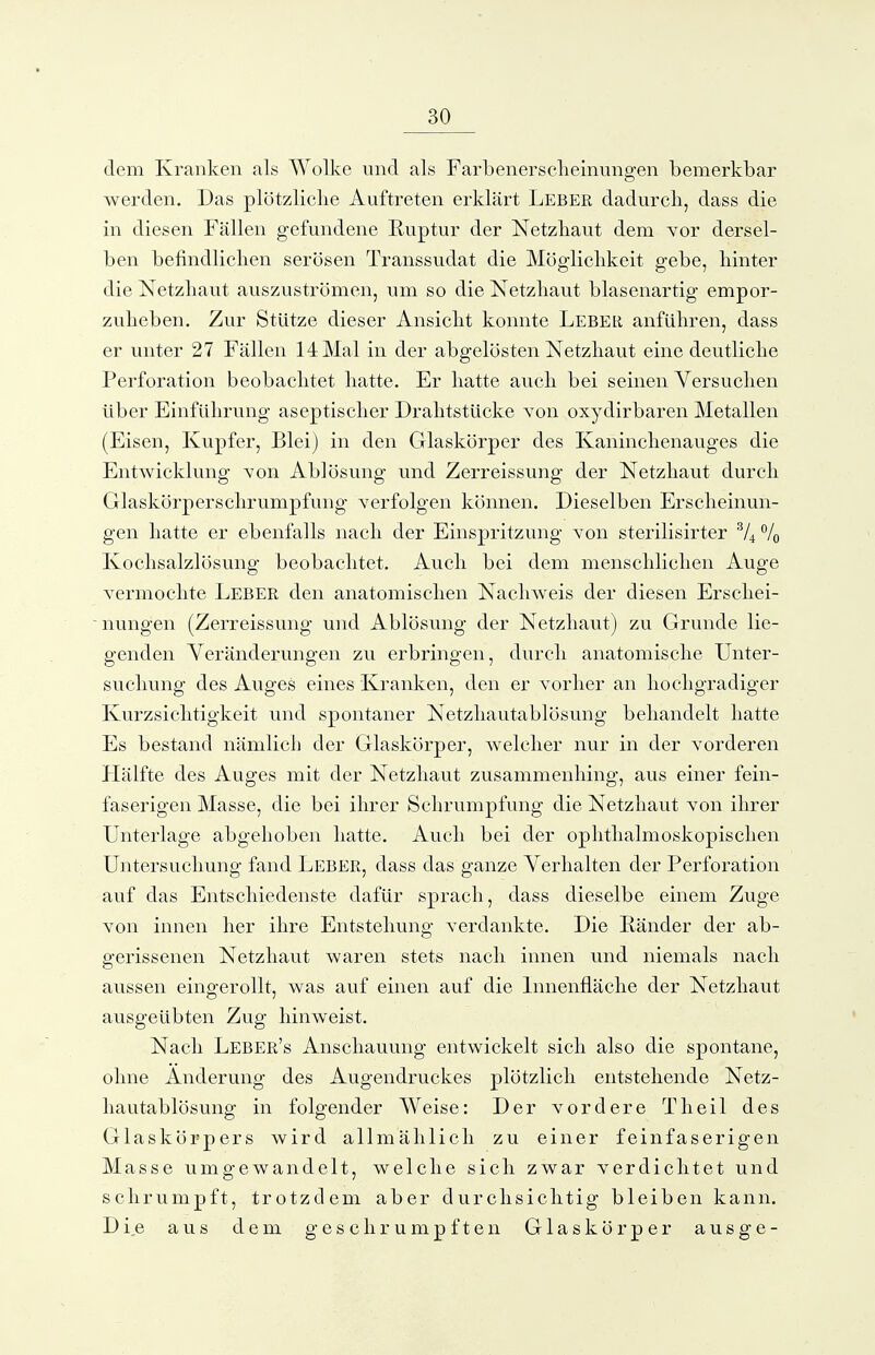 dem Kranken als Wolke und als Farbenersckeinungen bemerkbar werden. Das plötzliche Auftreten erklärt Leber dadurcli, dass die in diesen Fällen gefundene Ruptur der Netzbaut dem Yor dersel- ben befindliclien serösen Transsudat die Mögliclikeit gebe, binter die Netzbaut auszuströmen, um so die Netzbaut blasenartig empor- zuheben. Zur Stütze dieser Ansiebt konnte Leber anfübren, dass er unter 27 Fällen 14 Mal in der abgelösten Netzliaut eine deutlicbe Perforation beobachtet batte. Er batte aucb bei seinen Versuchen über Einführung aseptischer Drabtstücke von oxydirbaren Metallen (Eisen, Kupfer, Blei) in den Glaskörper des Kaninchenauges die Entwicklung von Ablösung und Zerreissung der Netzbaut durch Glaskörperschrumpfung Yerfolgen können. Dieselben Erscheinun- gen hatte er ebenfalls nach der Einspritzung von sterilisirter % Kochsalzlösung beobachtet. Auch bei dem menschlichen Auge vermochte Leber den anatomischen Nachweis der diesen Erschei- nungen (Zerreissung und Ablösung der Netzhaut) zu Grunde lie- genden Veränderungen zu erbringen, durch anatomische Unter- suchung des Auges eines Kranken, den er vorher an hochgradiger Kurzsichtigkeit und spontaner Netzhautablösung behandelt hatte Es bestand nämlich der Glaskörper, welcher nur in der A^orderen Llälfte des Auges mit der Netzhaut zusammenhing, aus einer fein- faserigen Masse, die bei ihrer Schrumpfung die Netzhaut von ihrer Unterlage abgehoben hatte. Auch bei der ophthalmoskopischen Untersuchung fand Leber, dass das ganze Verhalten der Perforation auf das Entschiedenste dafür sprach, dass dieselbe einem Zuge von innen her ihre Entstehung verdankte. Die Eänder der ab- gerissenen Netzhaut waren stets nach innen und niemals nach aussen eingerollt, was auf einen auf die Innenfläche der Netzbaut ausgeübten Zug hinweist. Nach Leber's Anschauung entwickelt sich also die spontane, ohne Änderung des Augendruckes plötzlich entstehende Netz- hautablösung in folgender Weise: Der vordere Tb eil des Glaskörpers wird allmählich zu einer feinfaserigen Masse umgewandelt, welche sich zwar verdichtet und schrumpft, trotzdem aber durchsichtig bleiben kann. Die aus dem geschrumpften Glaskörper ausge-