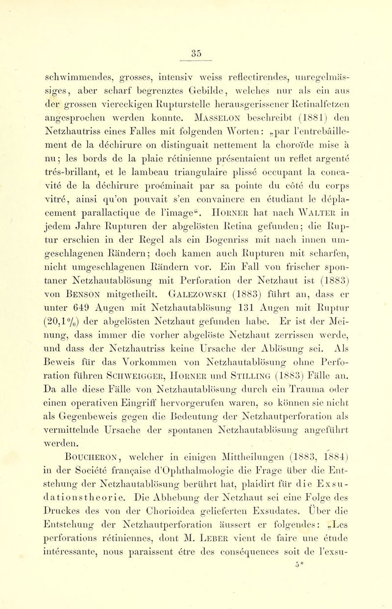 scliwimmcndes, grosses, intensiv weiss refleetircndes, unreg'clmäs- siges, aber scharf begrenztes Gebilde, welches nur als ein aus der grossen viereckigen Ivupturstelle herausgerissener llctinalfctzcn angesprochen werden konnte. Mässelon beschreibt (1881) den Netzhautriss eines Falles mit folgenden Worten: i,par l'entrebaille- ment de la d6chirure on distinguait nettement la choroide mise ä nu; les bords de la plaie retinienne presentaient un reflet argente tres-brillant, et le lambeau triangulaire pliss6 occupant la conca- vite de la dechirure proeminait par sa pointe du cote du corps vitr6, ainsi qu'on pouvait s'en convaincre en etudiant le dcpla- cement parallactique de l'image. Horner hat nach Walter in jedem Jahre Rupturen der abgelösten lletina gefunden; die Rup- tur erschien in der Reo-el als ein Bog-cnriss mit nach innen um- geschlagenen Rändern; doch kamen auch Rupturen mit scharfen, nicht umgeschlagenen Rändern vor. Ein Fall von frischer spon- taner Netzhautablösung mit Perforation der Netzhaut ist (1883) von Benson niitgetheilt. Galezowski (1883) führt an, dass er unter 649 Augen mit Netzhautablösung 131 Augen mit Ruptur (20,1%) der abgelösten Netzhaut gefunden habe. Er ist der Mei- nung, dass immer die vorher abgelöste Netzhaut zej'rissen werde, und dass der Netzhautriss keine Ursache der Ablösung sei. Als Beweis für das Vorkommen von Netzhautablösung ohne Perfo- ration füln-en SciiWEiGGER, Horner und Stilling (1883) Fälle an. Da alle diese Fälle von Netzliautablösung durch ein Trauma oder einen operativen Eingriff hervorgerufen waren, so können sie nicht als Gegenbeweis gegen die Bedeutung der Netzhautperforation als vermittelnde Ursache der spontanen Netzliautablösung angeführt werden. BOUCHERON, welcher in einigen Mittheilungen (1883, 188-1) in der Societe fran^aise d'Ophthalmologie die Frage über die Ent- stehung der Netzliautablösung berührt hat, plaidirt für die Exsu- dationstheorie. Die Abhebuno- der Netzhaut sei eine Folo-e des o o Druckes des von der Chorioidea gelieferten Exsudates. Über die Entstehung der Netzhautperforation äussert er folgendes: v,Les perforatioiis retiniennes, doiit M. Leber vient de faire une etude int6ressante, nous paraissent etre des consequences soit de l'exsu- 5*