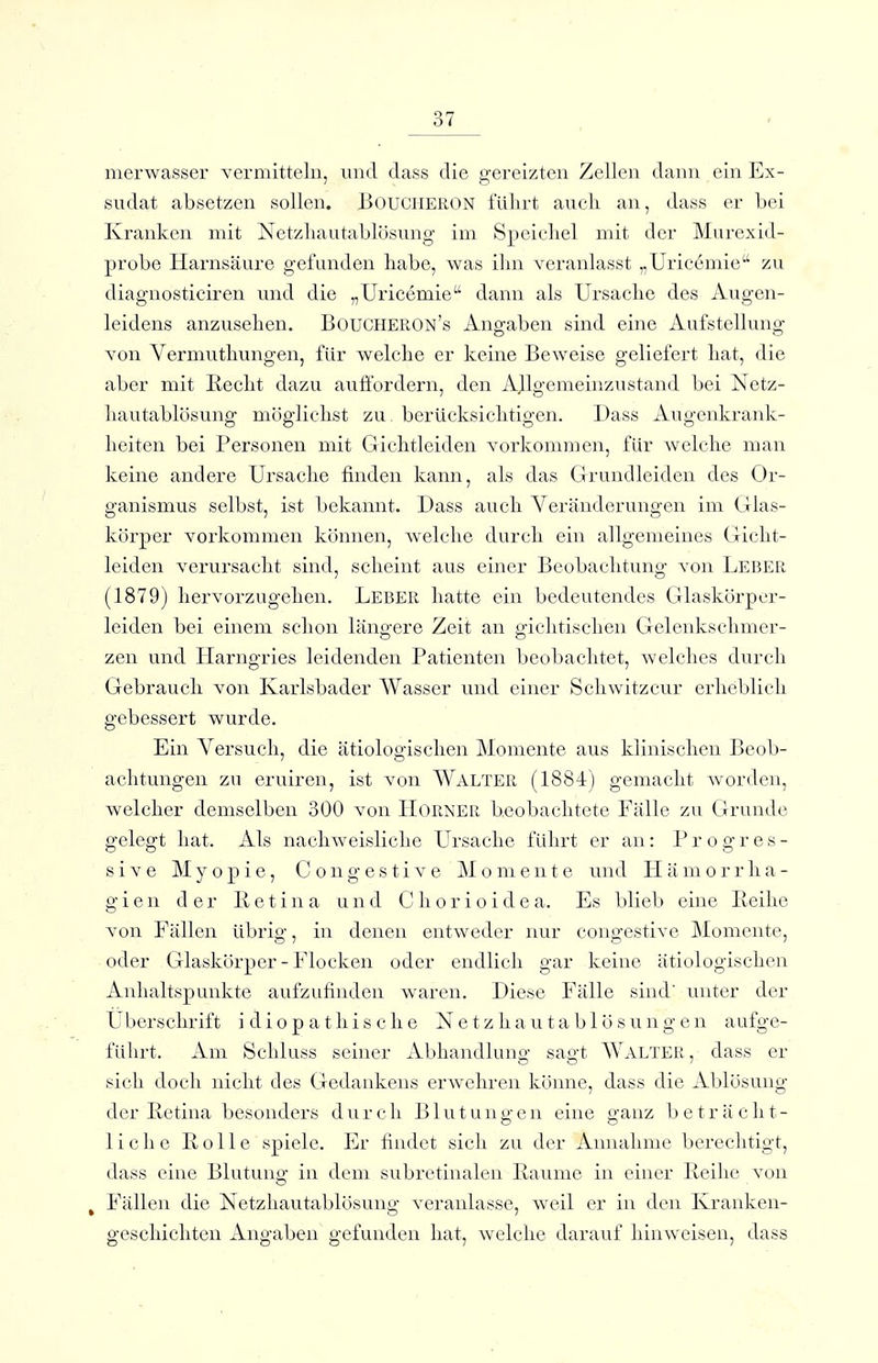 merwasser vermitteln, und dass die gereizten Zellen dann ein Ex- sudat absetzen sollen. Boucheron fülirt aucli an, dass er bei Kranken mit Netzliautablösung im Speicbel mit der Murexitl- probe Harnsäure gefunden habe, was ihn veranlasst „Uricemie zu diagnosticiren und die „Uricemie dann als Ursache des Augen- leidens anzusehen. Boucheron's Angaben sind eine Aufstellung von Vermuthungen, für welche er keine Beweise geliefert hat, die aber mit Recht dazu auffordern, den AJlgemeinzustand bei Netz- hautablösung möglichst zu. berücksichtigen. Dass Augenkrank- heiten bei Personen mit Gichtleiden vorkommen, für welche man keine andere Ursache finden kann, als das Grundleiden des Or- ganismus selbst, ist bekannt. Dass auch Veränderungen im Glas- körper vorkommen können, welche durch ein allgemeines Gicht- leiden verursacht sind, scheint aus einer Beobachtung von Leber (1879) hervorzugehen. Leber hatte ein bedeutendes Glaskörper- leiden bei einem schon läno-ere Zeit an o-ichtischen Gelenkschmer- zen und Harngries leidenden Patienten beobachtet, welches durch Gebrauch von Karlsbader Wasser und einer Schwitz cur erheblich gebessert wurde. Ein Versuch, die ätiologischen Momente aus klinischen Beob- achtungen zu eruiren, ist von WALTER (1884) gemacht worden, welcher demselben 300 von LIorner b.eobachtete Fälle zu Grunde gelegt hat. Als nachweisliche Ursache führt er an: Progres- sive Myopie, C o n g e s t i v e Momente und H ä m o r r h a - g i e n der Retina und C h o r i o i d e a. Es blieb eine Reihe von Fällen übrig, in denen entweder nur congestive Momente, oder Glaskörper-Flocken oder endlich gar keine ätiologischen Anhaltspunkte aufzufinden waren. Diese Fälle sind unter der Uberschrift idiopathische N e t z h a u t a b 1 ö s u n g e n aufge- führt. Am Schluss seiner Abhandlung sagt Walter, dass er sich doch nicht des Crcdankens erwehren könne, dass die Ablösung der Retina besonders durch Blutungen eine o'anz beträcht- liehe Rolle spiele. Er findet sich zu der Annahme berechtigt, dass eine Blutung in dem subretinalen Räume in einer Reihe von . Fällen die Netzhautablösung veranlasse, weil er in den Kranken- geschichten Angaben gefunden hat, welche darauf hinweisen, dass