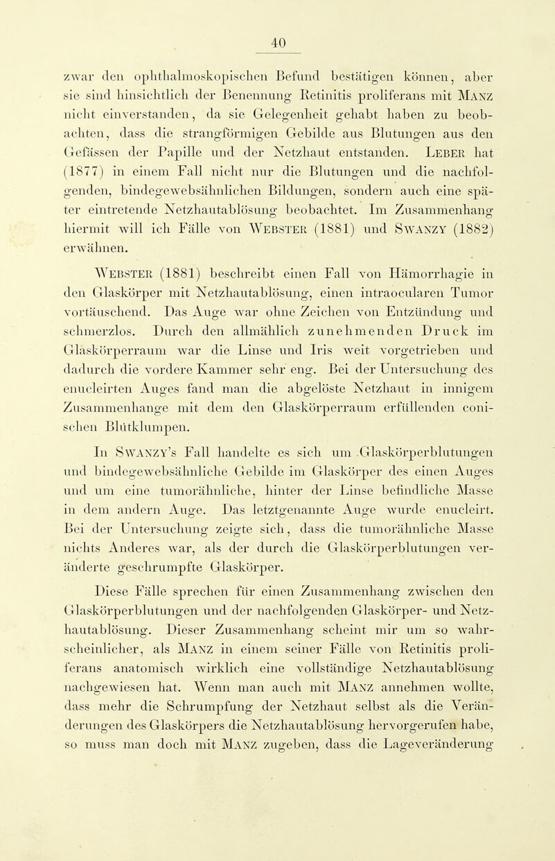 zwar den oplitlialmoskopisclien Befund bestätigen können, aber sie sind liinsiclitlicli der Benennung Retinitis proliferans mit Manz niclit einverstanden, da sie Gelegenheit gehabt haben zu beob- achten, dass die strangförmigen Gebilde aus Blutungen aus den Gefässen der Papille und der Netzhaut entstanden. Leber hat (1877) in einem Fall niclit nur die Blutungen und die nachfol- genden, bindegewebsähnlichen Bildungen, sondern auch eine spä- ter eintretende Netzhautablösuno- beobachtet. Im Zusammenhang hiermit will ich Fälle von Webster (1881) und Swanzy (1882) erwähnen. Webster (1881) beschreibt einen Fall von Hämorrhagie in den Glaskörper mit Netzhautablösung, einen intraocularen Tumor vortäuschend. Das Auge war ohne Zeichen von Entzündung und schmerzlos. Durch den allmählich zunehmenden Druck im Glaskörperraum war die Linse und Iris weit vorgetrieben und dadurch die vordere Kammer sehr eng. Bei der Untersuchung des enucleirten Auges fand man die abgelöste Netzhaut in innigem Zusammenhange mit dem den Glaskörperraum erfüllenden coni- schen Blütklumpen. In Swanzy's Fall handelte es sich um .Glaskörperblutungen und bindegewebsähnliche Gebilde im Glaskörper des einen Auges und um eine tumorähnliche, hinter der Linse befindliche Masse in dem andern Auge. Das letztgenannte Auge wurde enucleirt. Bei der Untersuchuno- zeig-te sich, dass die tumorähnliche Masse nichts Anderes war, als der durch die Glaskörperblutungen ver- änderte geschrumpfte Glaskörper. Diese Fälle sprechen für einen Zusammenhang zwischen den Glaskörperblutungen und der nachfolgenden Glaskörper- und Netz- hautablösung. Dieser Zusammenhang scheint mir um so wahr- scheinlicher, als Manz in einem seiner Fälle von Retinitis proli- ferans anatomisch wirklich eine vollständige Netzhautablösung nachgewiesen hat. Wenn man auch mit Manz annehmen wollte, dass mehr die Schrumpfung der Netzhaut selbst als die Verän- derungen des Glaskörpers die Netzhautablösung hervorgerufen habe, so muss man doch mit Manz zugeben, dass die Lageveränderung