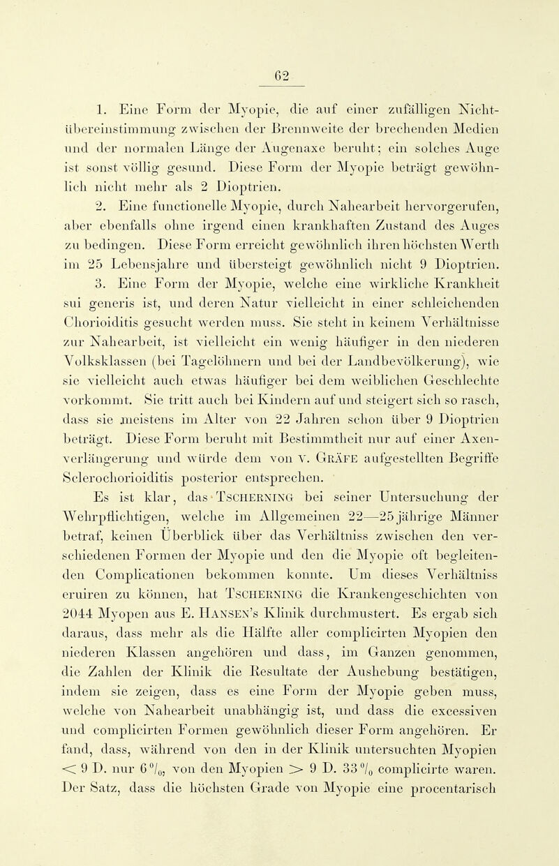 1. Eine Form der Myopie, die auf einer zufälligen Nicht- übereinstimmung zwischen der Brennweite der brechenden Medien und der normalen Länge der Augenaxe beruht; ein solches Auge ist sonst völlig gesund. Diese Form der Myopie beträgt gewöhn- lich nicht mehr als 2 Dioptrien. 2. Eine functionelle Myopie, durch Nahearbeit hervorgerufen, aber ebenfalls ohne irgend einen krankhaften Zustand des Auges zu bedingen. Diese Form erreicht gewöhnlich ihren höchsten Werth im 25 Lebensjahre und übersteigt gewöhnlich nicht 9 Dioptrien. 3. Eine Form der Myopie, welche eine wirkliche Krankheit sui generis ist, und deren Natur vielleicht in einer schleichenden Chorioiditis gesucht werden muss. Sie steht in keinem Verhältnisse zur Nahearbeit, ist vielleicht ein wenig häufiger in den niederen Volksklassen (bei Tagelöhnern und bei der Landbevölkerung), wie sie vielleicht auch etwas häufi^ger bei dem weiblichen Geschlechte vorkommt. Sie tritt auch bei Kindern auf und steigert sich so rasch, dass sie meistens im Alter von 22 Jahren schon über 9 Dioptrien beträgt. Diese Form beruht mit Bestimmtheit nur auf einer Axen- verlängerung und würde dem von V. Gräfe aufgestellten Begriffe Sclerochorioiditis posterior entsprechen. Es ist klar, das - Tscherning bei seiner Untersuchung der Wehrpflichtigen, welche im Allgemeinen 22—25 jährige Männer betraf, keinen Uberblick über das Verhältniss zwischen den ver- schiedenen Formen der Myopie und den die Myopie oft begleiten- den Complicationen bekommen konnte. Um dieses Verhältniss eruiren zu können, hat TsCHERNiNG die Krankengeschichten von 2044 Myopen aus E. Hansen's Klinik durchmustert. Es ergab sich daraus, dass mehr als die Hälfte aller complicirten Myopien den niederen Klassen angehören und dass, im Ganzen genommen, die Zahlen der Klinik die liesultate der Aushebung bestätigen, indem sie zeigen, dass es eine Form der Myopie geben muss, welche von Nahearbeit unabhängig ist, und dass die excessiven und complicirten Formen gewöhnlich dieser Form angehören. Er fand, dass, während von den in der Klinik untersuchten Myopien <C 9 D. nur 6*^/0, von den Myopien > 9 D. 33 7o complicirte waren. Der Satz, dass die höchsten Grade von Myopie eine procentarisch