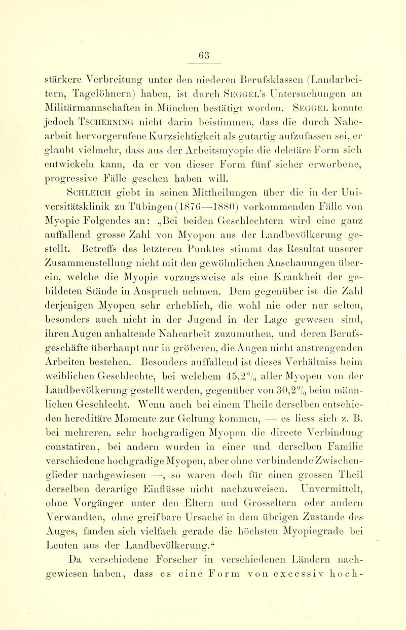 stärkere Verbreitung unter den niederen Beruf^klassen ( Landarl)ei- tern, Tagelöhnern) liaben, ist dureli Seggel's Untcrsueliungen an Militärmannschaften in München bestätigt worden. Segoel konnte jedocli TSCHERNING niclit darin beistimmen, dass die durcli Nalic- arbcit hervorgerufene Kurzsichtigkeit als gutartig aufzufassen sei, er glaubt vielmehr, dass aus der Arbeitsmyopie die deletäre Form sich entwickeln kann, da er von dieser Form fünf sicher erworbene, progressive Fälle gesehen haben will. Schleich giebt in seinen Mittheilungen über die in der Uni- versitätsklinik zu Tübingen (1876—-1880) vorkommenden Fälle von Myopie Folgendes an: „Bei beiden Geschlechtern wird eine ganz auffallend grosse Zahl von Myopen aus der Landbevölkerung ge- stellt. Betreffs des letzteren Punktes stimmt das Resultat unserer Zusammenstellung nicht mit den gewöhnlichen Anschauungen über- ein, welche die Myopie vorzugsweise als eine Krankheit der ge- bildeten Stände in Anspruch nelimen. Dem gegenüber ist die Zahl derjenigen Myopen sehr erhebli(di, die wohl nie oder nur selten, besonders auch niclit in der Juijend in der Lage gewesen sind, O Do } ihren Augen anhaltende Nahearbeit zuzuniutlien, und deren Berufs- g'eschäfte überhaupt nur in gröberen, die Augen nicht anstrengenden Arbeiten bestehen. Besonders auffallend ist dieses Verhältniss beim weiblichen Geschlechte, bei welchem 45,2 /u aller Myopen von der Landbevölkerung gestellt werden, gegenüber von 30,2°/obeim männ- lichen Geschlecht. Wenn auch bei einem Thcile derselben entschie- den hereditäre Momente zur Greltuno: kommen, — es Hess sich z. B. bei mehreren, sehr hochgradigen Myopen die directe Verbindung constatiren, bei andern wurden in einer und derselben Familie verschiedene hochgradige Myopen, aber ohne verbindende Zwischen- glieder nachgewiesen —, so waren doch für einen grossen Theil derselben derartige Einflüsse nicht nachzuweisen. Unvermittelt, ohne Vorgänger unter den Eltern und Grosseltern oder andern Verwandten, ohne greifbare Ursache' in dem übrigen Zustande des Auges, fanden sich vielfach gerade die höchsten Myopiegrade bei Leuten aus der Landbevölkerung. Da verschiedene Forscher in verschiedenen Ländern nach- gewiesen haben, dass es eine Form von excessiv hoch-