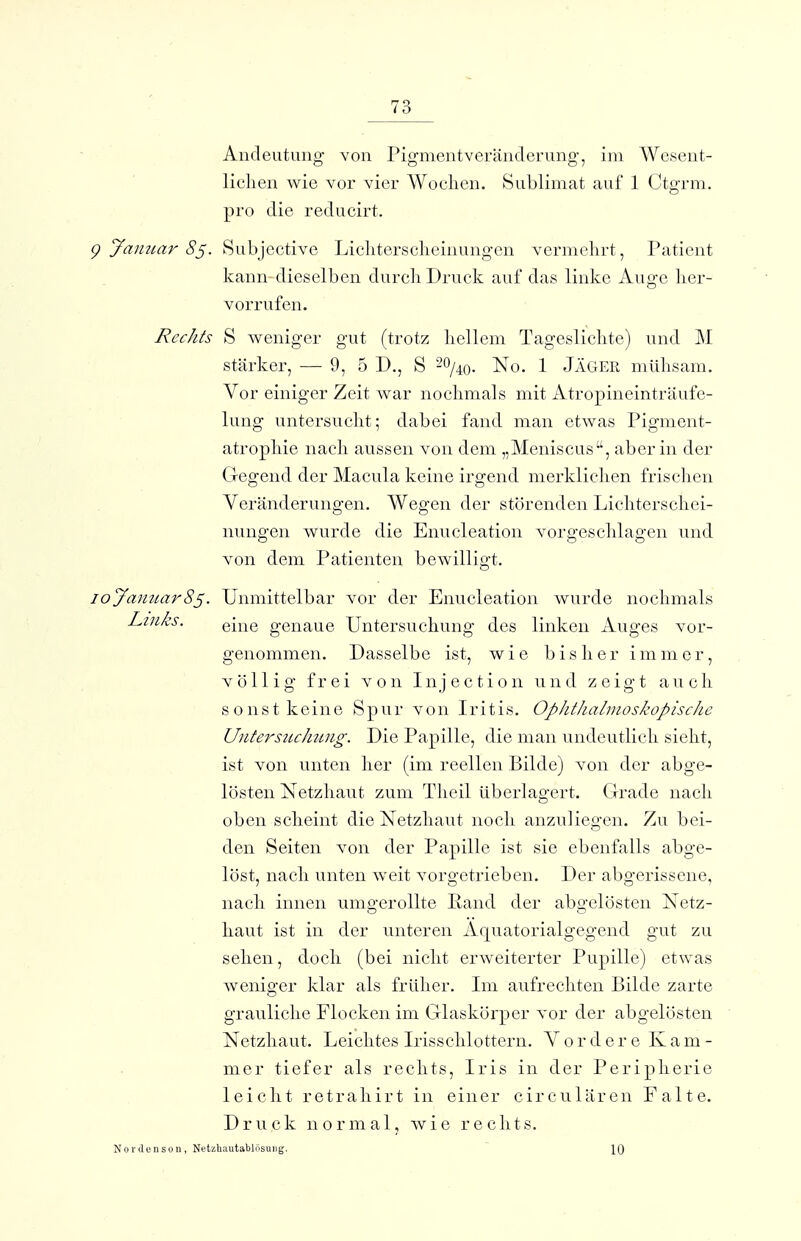 Andeutung von Pig-mentveränderung-, im Wcsent- liclien wie vor vier Wochen. Sublimat auf 1 Ctgrm. pro die reducirt. aimar 8^. Subjective Licliterscheinungen vermehrt, Patient kann dieselben durch Druck auf das linke Auge her- vorrufen. Rechts S weniger gut (trotz hellem Tageslichte) und M stärker, — 9, 5 D., S -^j^o. No. 1 Jäger mühsam. Vor einiger Zeit war nochmals mit Atropineinträufe- lung untersucht; dabei fand man etwas Pigment- atrophie nach aussen von dem „Meniscus, aber in der Gegend der Macula keine irgend merklichen frischen Veränderungen. Wegen der störenden Lichterschei- nungen wurde die Enucleation vorgeschlagen und von dem Patienten bewilligt. Januar8^. Unmittelbar vor der Enucleation wurde nochmals Links. Q^^^Q genaue Untersuchung des linken Auges vor- genommen. Dasselbe ist, wie bisher immer, völlig frei von Injection und zeigt auch s o n s t k e in e Spur von Iritis. Ophthalmoskopische Untersitchung. Die Papille, die man undeutlich sieht, ist von unten her (im reellen Bilde) von der abge- lösten Netzhaut zum Theil überlagert. Grade nach oben scheint die Netzhaut noch anzuliegen. Zu bei- den Seiten von der Papille ist sie ebenfalls abge- löst, nach unten weit vorgetrieben. Der abgerissene, nach innen umgerollte Rand der abgelösten Netz- haut ist in der unteren Äquatorialgegend gut zu sehen, doch (bei nicht erweiterter Pupille) etwas weniger klar als früher. Im aufrechten Bilde zarte grauliche Flocken im Glaskörper vor der abgelösten Netzhaut. Leichtes Irisschlottern. Vordere Kam- mer tiefer als rechts, Iris in der Peripherie leicht retrahirt in einer circulären Falte. Druck normal, wie rechts. ordenson, NetzUautablösuiig.