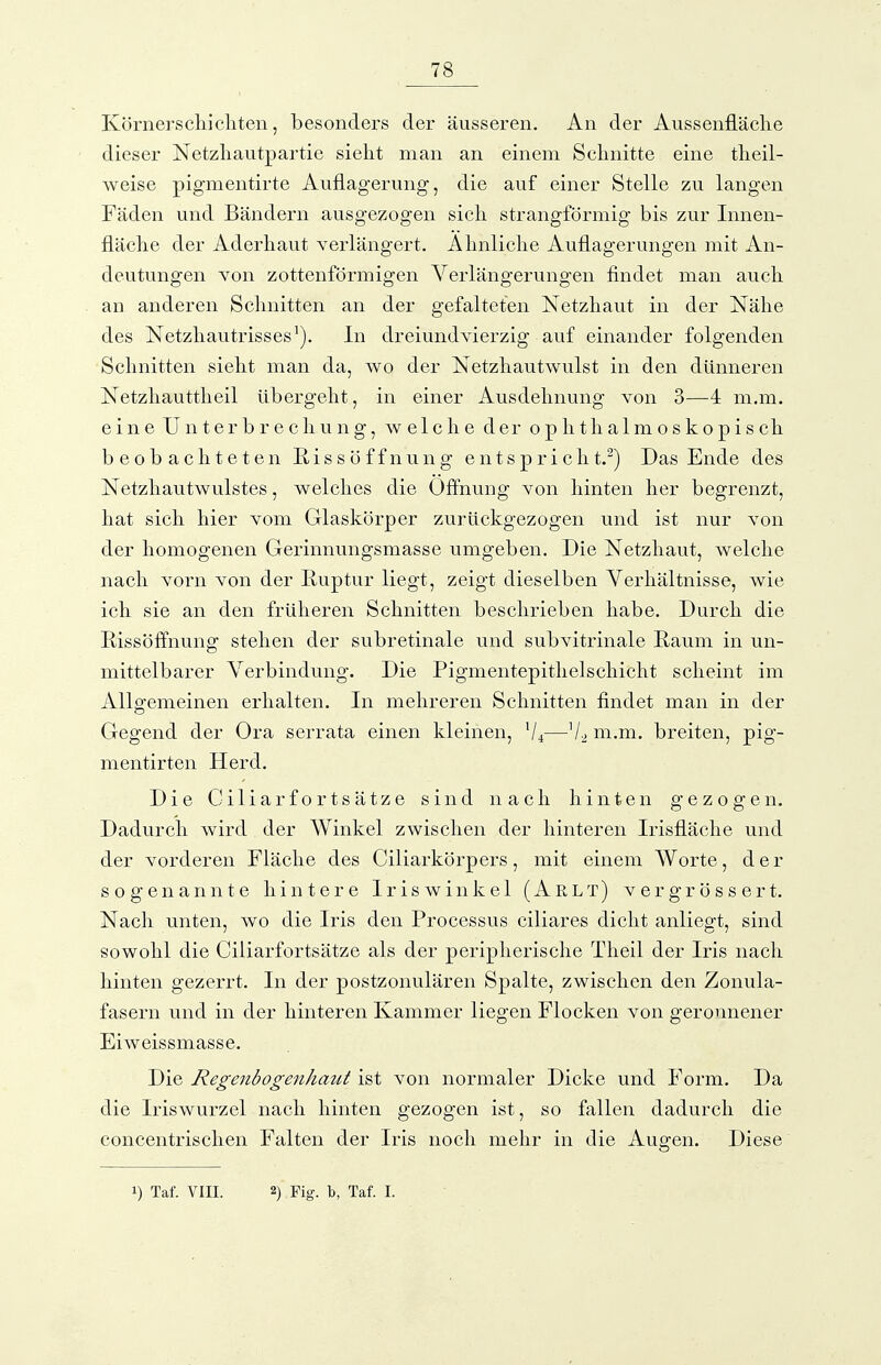 Körnerschichten, besonders der äusseren. An der Aussenfläche dieser Netzhautpartie sieht man an einem Schnitte eine theil- weise pigmentirte Auflagerung, die auf einer Stelle zu langen Fäden und Bändern ausgezogen sich strangförmig bis zur Innen- fläche der Aderhaut verlängert. Ahnliche Auflagerungen mit An- deutungen Yon zottenförmigen Verlängerungen findet man auch an anderen Schnitten an der gefalteten Netzhaut in der Nähe des Netzhautrisses In dreiundvierzig auf einander folgenden Schnitten sieht man da, wo der Netzhautwulst in den dünneren Netzhauttheil übergeht, in einer Ausdehnung von 3—4 m.m. eine Unterbrechung, welche der ophthalmoskopisch beobachteten Rissöffnung entspricht.^) Das Ende des Netzhautwulstes, welches die Öffnung von hinten her begrenzt, hat sich hier vom Glaskörper zurückgezogen und ist nur von der homogenen Gerinnungsmasse umgeben. Die Netzhaut, welche nach vorn von der Ruptur liegt, zeigt dieselben Verhältnisse, wie ich sie an den früheren Schnitten beschrieben habe. Durch die Rissöffnung stehen der subretinale und subvitrinale Raum in un- mittelbarer Verbindung. Die Pigmentepithelschicht scheint im Allgemeinen erhalten. In mehreren Schnitten findet man in der Gegend der Ora serrata einen kleinen, V4—ni.m. breiten, pig- mentirten Herd. Die Ciliarfortsätze sind nach hinten gezogen. Dadurch wird der Winkel zwischen der hinteren Irisfläche und der vorderen Fläche des Ciliarkörpers, mit einem Worte, der sogenannte hintere Iriswinkel (Arlt) vergrössert. Nach unten, wo die Iris den Processus ciliares dicht anliegt, sind sowohl die Ciliarfortsätze als der peripherische Theil der Iris nach hinten gezerrt. In der postzonulären Spalte, zwischen den Zonula- fasern und in der hinteren Kammer liegen Flocken von geronnener Eiweissmasse. Die Regenbogenhatit ist von normaler Dicke und Form. Da die Iriswurzel nach hinten gezogen ist, so fallen dadurch die concentrischen Falten der Iris noch mehr in die Augen. Diese