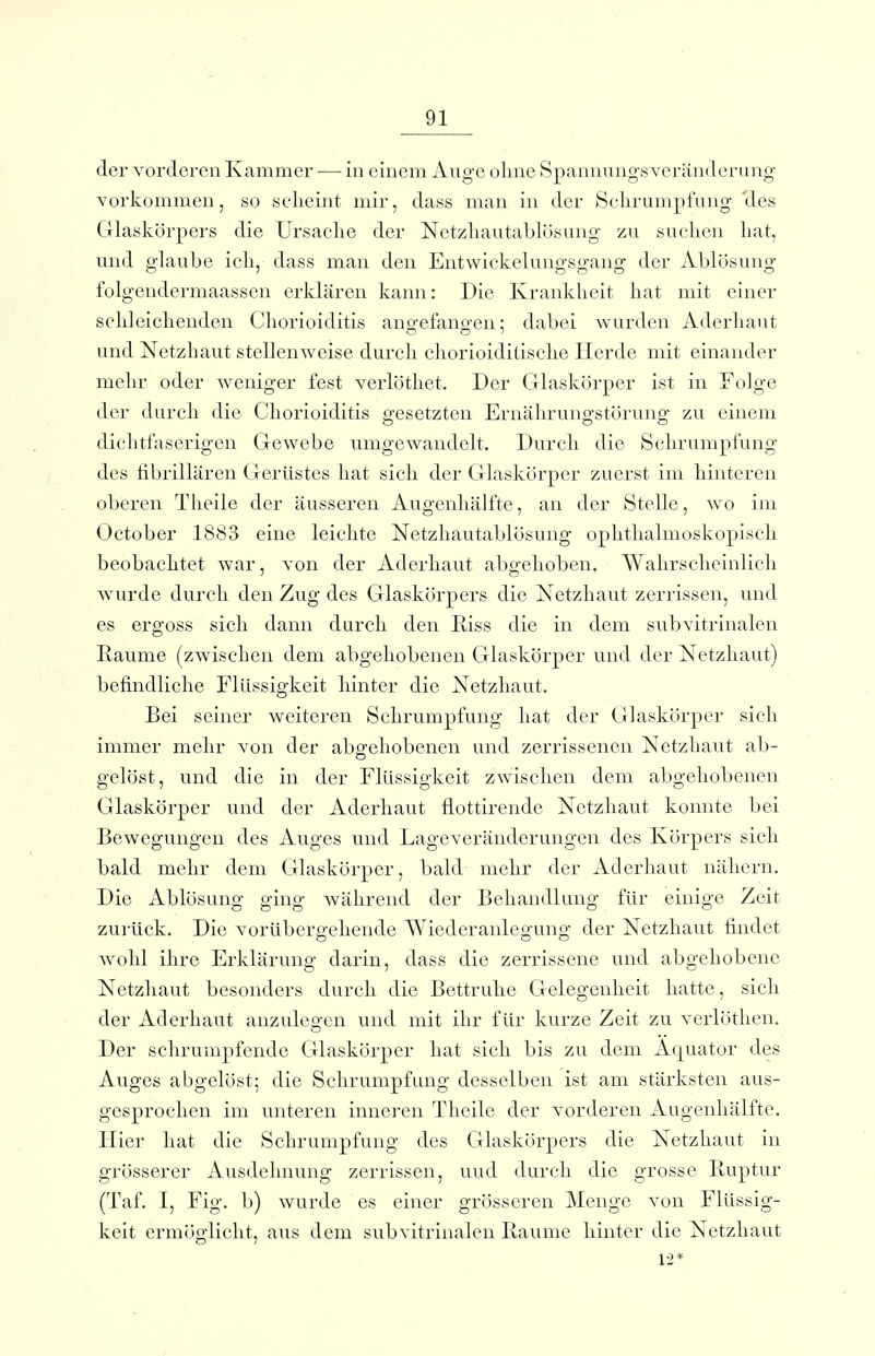 der vorderen Kammer — in einem Auge olme Spannungsveräiuleniug vorkommen, so selieint mir, dass man in der Sclirumpfung 'des Glaskörpers die Ursache der Netzliautablösang zu suchen hat, und glaube ich, dass man den Entwickelungsgang der Ablösung folgendermaassen erklären kann: Die Krankheit hat mit einer schleichenden Cliorioiditis ano-efano-en; dabei wurden Aderhaut und Netzhaut stellenweise durch chorioiditische Herde mit einander mehr oder weniger fest verlöthet. Der Glaskörper ist in Folge der durch die Chorioiditis gesetzten Ernälirungstörung zu einem dichtfaserigen Gewebe umgewandelt. Durch die Schrumpfung des fibrillären Gerüstes hat sich der Glaskörper zuerst im hinteren oberen Theile der äusseren Augenhälfte, an der Stelle, wo im October 1883 eine leichte Netzhautablösung ophthalmoskopisch beobachtet war, von der Aderhaut abgehoben. Wahrscheinlich wurde durch den Zug des Glaskörpers die Netzhaut zerrissen, und es ergoss sich dann durch den Riss die in dem subviti'inalen Räume (zwischen dem abgehobenen GHaskörper und der Netzhaut) befindliche Flüssigkeit hinter die Netzhaut. Bei seiner weiteren Schrumpfung hat der Glaskörper sich immer mehr von der abg'eliobenen und zerrissenen Netzhaut ab- gelöst, und die in der Flüssigkeit zwischen dem abgehobenen Glaskörper und der Aderhaut flottirende Netzhaut konnte bei Bewegungen des Auges und Lageveränderuugen des Körpers sich bald mehr dem Glaskörper, bald mehr der Aclerbaut nähern. Die Ablösung ging während der Behandlung für einige Zeit zurück. Die vorübergehende Wiederanlegung der Netzhaut findet wohl ihre Erklärung darin, dass die zerrissene und abgehobene Netzhaut besonders durch die Bettruhe Gelegenheit hatte, sich der Aderhaut anzulegen und mit ihr für kurze Zeit zu verlöthen. Der schrumpfende Glaskörper hat sich bis zu dem Äquator des Auges abgelöst; die Schrumpfung desselben ist am stärksten aus- gesprochen im unteren inneren Theile der vorderen Augenliälfte. Hier hat die Schrumpfung des Glaskörpers die Netzhaut in grösserer Ausdehnung zerrissen, uud durch die grosse Iluptur (Taf. I, Fig. b) wurde es einer grösseren Menge von Flüssig- keit ermöglicht, aus dem subvitrinalen Baume hinter die Netzhaut 12*