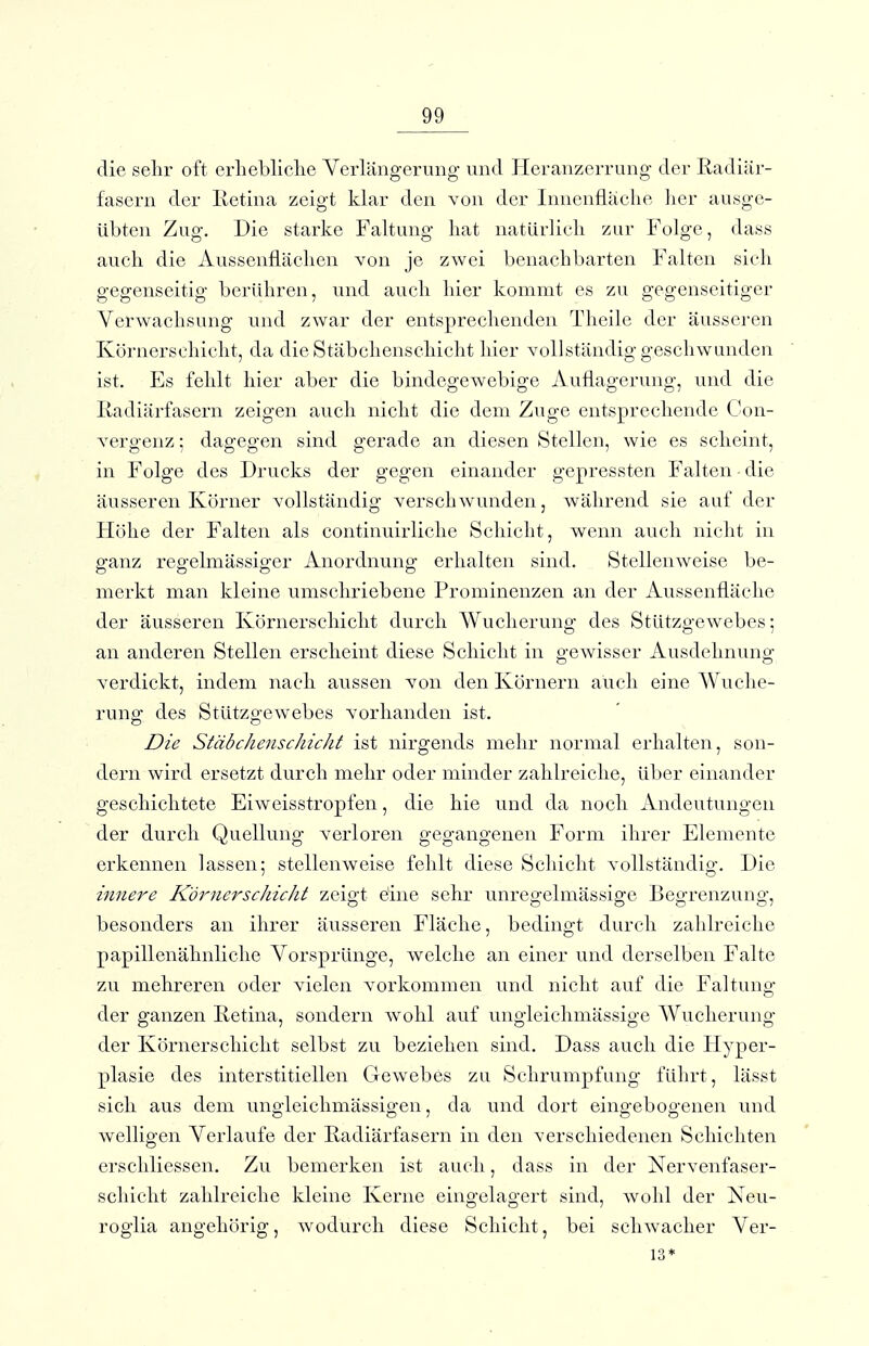 die selir oft erliebliclie Verlängerung und lieranzerrung der Radiür- fasern der Retina zeigt klar den von der Innenfläche lier ausge- übten Zug. Die starke Faltung hat natürlich zur Folge, dass auch die Aussenflächen von je zwei benachbarten Falten sich gegenseitig berühren, und auch hier kommt es zu gegenseitiger Verwachsung und zwar der entsprechenden Theile der äusseren Körnerschiclit, da dieStäbchenscliicht hier vollständig geschwunden ist. Es fehlt hier aber die bindegewebige Auflagerung, und die Radiärfasern zeigen auch nicht die dem Zuge entsprecliende Con- vergenz; dagegen sind gerade an diesen Stellen, wie es scheint, in Folge des Drucks der gegen einander gepressten Falten die äusseren Körner vollständig verschwunden, während sie auf der Höhe der Falten als continuirliche Schicht, wenn auch nicht in ganz regelmässiger Anordnung erhalten sind. Stellenweise be- merkt man kleine umschriebene Prominenzen an der Aussenfläche der äusseren Körnerscliicht durch Wuclierung des Stützgewebes; an anderen Stellen ersclieint diese Schicht in gewisser Ausdehnung verdickt, indem nach aussen von den Körnern auch eine Wuche- rung des Stützgewebes vorhanden ist. Die Stäbchenschicht ist nirgends mehr normal erhalten, son- dern wird ersetzt durch mehr oder minder zahlreiche, über einander geschichtete Eiweisstropfen, die hie und da noch. Andeutungen der durch Quellung verloren gegangenen Form ihrer Elemente erkennen lassen; stellenweise fehlt diese Schicht vollständig. Die innere Körner Schicht zeigt eine sehr unregelmässige Begrenzung, besonders an ihrer äusseren Fläche, bedingt durch zahlreiche papillenähnliclie VorsprUnge, welche an einer und derselben Falte zu mehreren oder vielen vorkommen und nicht auf die Faltung der ganzen Retina, sondern wohl auf ungleichmässige AVucherung der Körnerschiclit selbst zu beziehen sind. Dass auch die Hyper- plasie des interstitiellen Gewebes zu Schrumpfung führt, lässt sicli aus dem ungleichmässigen, da und dort eingebogenen und welligen Verlaufe der Radiärfasern in den verschiedenen Schichten erschliessen. Zu bemerken ist auch, dass in der Nervenfaser- schiclit zahlreiche kleine Kerne eingelagert sind, wohl der Neu- roglia angehörig, wodurch diese Schicht, bei schwacher Ver- ls*