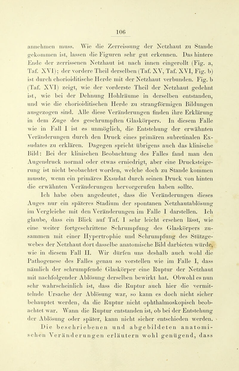 annehmen muss. Wie die Zerreissung der Netzliaut zu Stande gekommen ist, lassen die Figuren sehr gut erkennen. Das hintere Ende der zerrissenen Netzliaut ist nack innen eingerollt (Fig. a, Taf. XVI); der vordere Tkeil derselben (Taf. XV, Taf. XVI, Fig. b) ist durcli ckorioiditisclie Herde mit der Netzliaut verbunden. Fig. b (Taf. XVI) zeigt, wie der vorderste Tlieil der Netzhaut gedelmt ist, wie bei der Delinung Holilräunie in derselben entstanden, und wie die cliorioiditisclieii Herde zu strano-förmio-en Bildungen ausgezogen sind. Alle diese Veränderungen finden ilire Erklärung in dem Zuge des gesclirumpften Glaskörpers. In diesem Falle wie in Fall I ist es unmöglicli, die Entstellung der erwähnten Veränderungen durch den Druck eines primären subretinalen Ex- sudates zu erklären. Dagegen spriclit übrigens auck das klinische Bild: Bei der klinischen Beobachtung des Falles fand man den Augendruck normal oder etwas erniedrigt, aber eine Drucksteige- rung ist nicht beobachtet worden, welche doch zu Stande kommen musste, wenn ein primäres Exsudat durch seinen Druck von hinten die erwähnten Veränderungen hervorgerufen haben sollte. Ich habe oben angedeutet, dass die Veränderungen dieses Auges nur ein späteres Stadium der spontanen Netzliautablösung im Vergleiche mit den Veränderungen im Falle I darstellen. Ich glaube, dass ein Blick auf Taf. I sehr leicht ersehen lässt, wie eine weiter fortgeschrittene Schrumpfung des Glaskörpers zu- sammen mit einer Hypertrophie und Schrumpfung des Stützge- webes der Netzhaut dort dasselbe anatomische Bild darbieten würde, wie in diesem Fall II, Wir dürfen uns deshalb auch wohl die Pathogenese des Falles genau so vorstellen wie im Falle I, dass nämlich der schrumpfende Glaskörper eine Ruptur der Netzhaut mit nachfolgender Ablösung derselben bewirkt hat. Obwohl es nun sehr wahrscheinlich ist, dass die Euptur auch hier die ^ermit- telnde Ursache der Ablösung war, so kann es doch nicht sicher behauptet werden, da die Euptur nicht ophthalmoskopisch beob- achtet war. Wann die Euptur entstanden ist, ob bei der Entstehung der Ablösung oder später, kann nicht sicher entschieden werden. > Die beschriebenen und abgebildeten anatomi- schen Veränderungen erläutern wohl genügend, dass