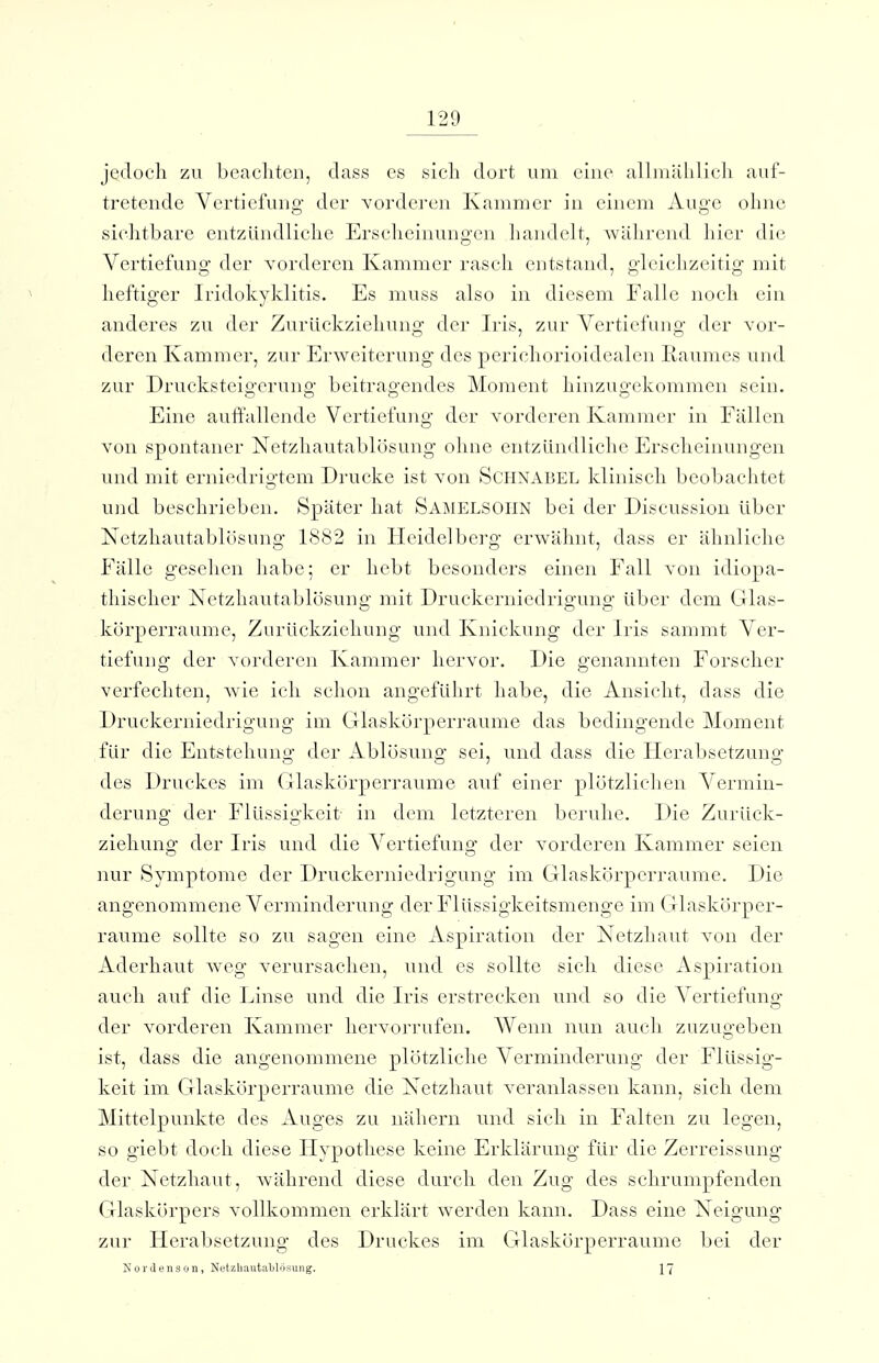 jedoch zu bcacliten, dass es sich dort um eine alhnuhlich auf- tretende Vertiefung der vorderen Kammer in einem Auge ohne sichtbare entzündliche Ersciieinungcn liandelt, während hier die Vertiefung der vorderen Kammer rasch entstand, gleichzeitig mit heftiger Iridokyklitis. Es muss also in diesem Falle noch ein anderes zu der Zurückzieliung der Iris, zur Vertiefung der vor- deren Kammer, zur Erweiterung des perichorioidealen Raumes und zur Drucksteigerung beitragendes Moment hinzugekommen sein. Eine auffallende Vertiefung der vorderen Kammer in Fällen von spontaner Netzhautablösung ohne entzündliche Erscheinungen und mit erniedrigtem Drucke ist von ScFlNABEL klinisch beobachtet und beschrieben. Später hat ÖAMELSOHN bei der Discussion Uber Netzliautablösung 1882 in Heidelberg erwähnt, dass er ähnliche Fälle gesehen habe; er hebt besonders einen Fall von idiopa- thischer Netzhautablösung mit Druckerniedrigung über dem Glas- körperraume, Zurückziehung und Knickung der Iris sammt Ver- tiefung der vordereii Kamme]* hervor. Die genannten Forscher verfechten, wie ich schon angeführt habe, die Ansiclit, dass die Druckerniedrigung im Glaskörperraume das bedingende Moment für die Entstehung der Ablösung sei, und dass die Ilerabsetzung des Druckes im Glaskörperraume auf einer plötzlichen Vermin- derung der Flüssigkeit in dem letzteren beruhe. Die Zurück- ziehung der Iris und die Vertiefung der vorderen Kammer seien ]iur Symptome der Druckerniedrigung im Glasköi'perraume. Die angenommene Verminderung der Flüssigkeitsmenge im Glaskörper- raume sollte so zu sagen eine Aspiration der Netzliaut von der Aderhaut weg verursachen, und es sollte sich diese x\spiration auch auf die Linse und die Iris erstrecken und so die Vertiefung der vorderen Kammer hervorrufen. Wenn nun auch zuzugeben ist, dass die angenommene plötzliche Verminderung der Flüssig- keit im Glaskörperraume die Netzhaut veranlassen kann, sich dem Mittelpunkte des Auges zu nähern und sich in Falten zu legen, so giebt doch diese Hypothese keine Erklärung für die Zerreissung der Netzhaut, während diese durch den Zug des schrumpfenden Glaskörpers vollkommen erklärt werden kann. Dass eine Neigung zur Herabsetzung des Druckes im Glaskörperraume bei der NorJensün, Netzliautablösung. 17