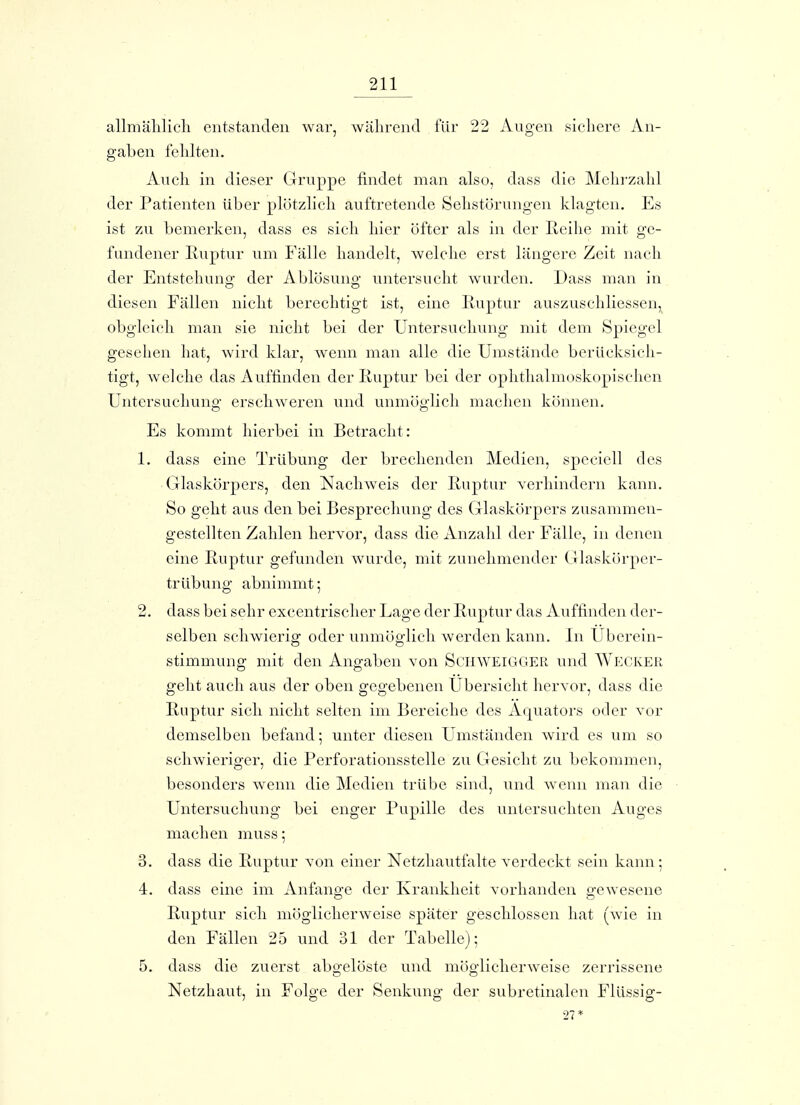 allmälilicli entstanden war, wälirend für 22 Augen sichere An- gaben fehlten. Auch in dieser Gruppe findet man also, dass die Mehrzahl der Patienten über plötzlich auftretende Sehstörungen klagten. Es ist zu bemerlcen, dass es sich hier öfter als in der ßeihe mit ge- fundener Ruptur um Fälle handelt, welche erst längere Zeit nach der Entstehung der Ablösung- untersucht wurden. Dass man in diesen Fällen nicht berechtigt ist, eine Eiiptur auszuschliessen,_ obgleich man sie nicht bei der Untersuchung mit dem Spiegel gesehen hat, wird klar, wenn man alle die Umstände berücksich- tigt, welche das Auffinden der Euptur bei der ophthalmoskopischen Untersuchung erschweren und unmöglich machen können. Es kommt hierbei in Betracht: 1. dass eine Trübung der brechenden Medien, speciell des Glaskörpers, den Nachweis der Ruptur verhindern kann. So geht aus den bei Besprechung des Glaskörpers zusammen- gestellten Zahlen hervor, dass die Anzahl der Fälle, in denen eine Ruptur gefunden wurde, mit zunehmender ( Jlaskörper- trübung abnimmt; 2. dass bei sehr excentrischer Lage der Ruptur das Auffinden der- selben schwierig oder unmöglich werden kann. In Uberein- stimmung mit den Angaben von ScnwEiGGER und Wecker geht auch aus der oben gegebenen Übersicht hervor, dass die Ruptur sich nicht selten im Bereiche des Äquators oder vor demselben befand; unter diesen Umständen wird es um so schwieriger, die Perforationsstelle zu Gesicht zu bekommen, besonders wenn die Medien trübe sind, und w^enn man die Untersuchung bei enger Pupille des untersuchten Auges machen muss; 3. dass die Ruptur A^on einer Netzhautfalte verdeckt sein kann; 4. dass eine im Anfange der Krankheit vorhanden gewesene Ruptur sich möglicherweise später geschlossen hat (wie in den Fällen 25 und 31 der Tabelle); 5. dass die zuerst abo-elöste und möo-licherweise zerrissene Netzhaut, in Folge der Senkung der subretinalen Flüssig-