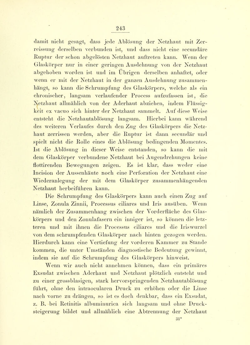 damit nicht gesagt, dass jede Ablösung der Netzliaut mit Zer- reissLing derselben verbunden ist, und dass nicht eine secundäre Ruptur der schon abgelösten Netzhaut auftreten kaini. AVenn der Glaskörper nur in einer geringen Ausdehnung von der Netzhaut abgehoben worden ist und im Übrigen derselben anhaftet, oder wenn er mit der Netzhaut in der ganzen Ausdehnung zusammen- hängt, so kann die Schrumpfung des Glaskörpers, welche als ein chronischer, langsam verlaufender Process aufzufassen ist, die N^etzhaut allmählich von der Aderhaut abziehen, indem Flüssig- keit ex vacuo sich hinter der Netzhaut sammelt. Auf diese Weise entsteht die Netzliautablösuno^ lano-sam. Hierbei kann wiihrend des weiteren Verlaufes durch den Zug des Glaskörpers die Netz- haut zerrissen werden, aber die Iluptur ist dann secundär und spielt nicht die Rolle eines die Ablösung bedingenden Momentes. Ist die Ablösung in dieser Weise entstanden, so kann die mit dem Glaskörper verbundene Netzhaut bei Augendrehungen keine flottirenden Bewegungen zeigen. Es ist klar, dass weder eine Incision der Aussenhäute noch eine Perforation der Netzhaut eine Wiederanlegung der mit dem Glaskörper zusammenhängenden Netzhaut herbeiführen kann. Die Schrumpfung des Glaskörpers kann auch einen Zug auf Linse, Zonula Zinnii, Processus ciliares und Iris ausüben. Wenn nämlich der Zusammenhang zwischen der Vorderfläche des Glas- körpers und den Zonulafasern ein inniger ist, so können die letz- teren und mit ihnen die Processus ciliares und die Iriswurzel von dem schrumpfenden Glaskörper nach hinten gezogen werden. Hierdurch kann eine Vertiefung der vorderen Kammer zu Stande kommen, die unter Umständen diagnostische Bedeutung gewinnt, indem sie auf die Schrumpfung des Glaskörpers hinweist. Wenn w^ir auch nicht annehmen können, dass ein primäres Exsudat zwischen Aderhaut und Netzhaut plötzlich entsteht und zu einer grossblasigen, stark hervorspringenden Netzhautablösung führt, ohne den intraocularen Druck zu erhöhen oder die Linse nach vorne zu drängen, so ist es doch denkba]', dass ein Exsudat, z. B. bei Retinitis albuminurica sich langsam und ohne Druck- steigerung bildet und allmählich eine Abtrennung der Netzhaut 31*